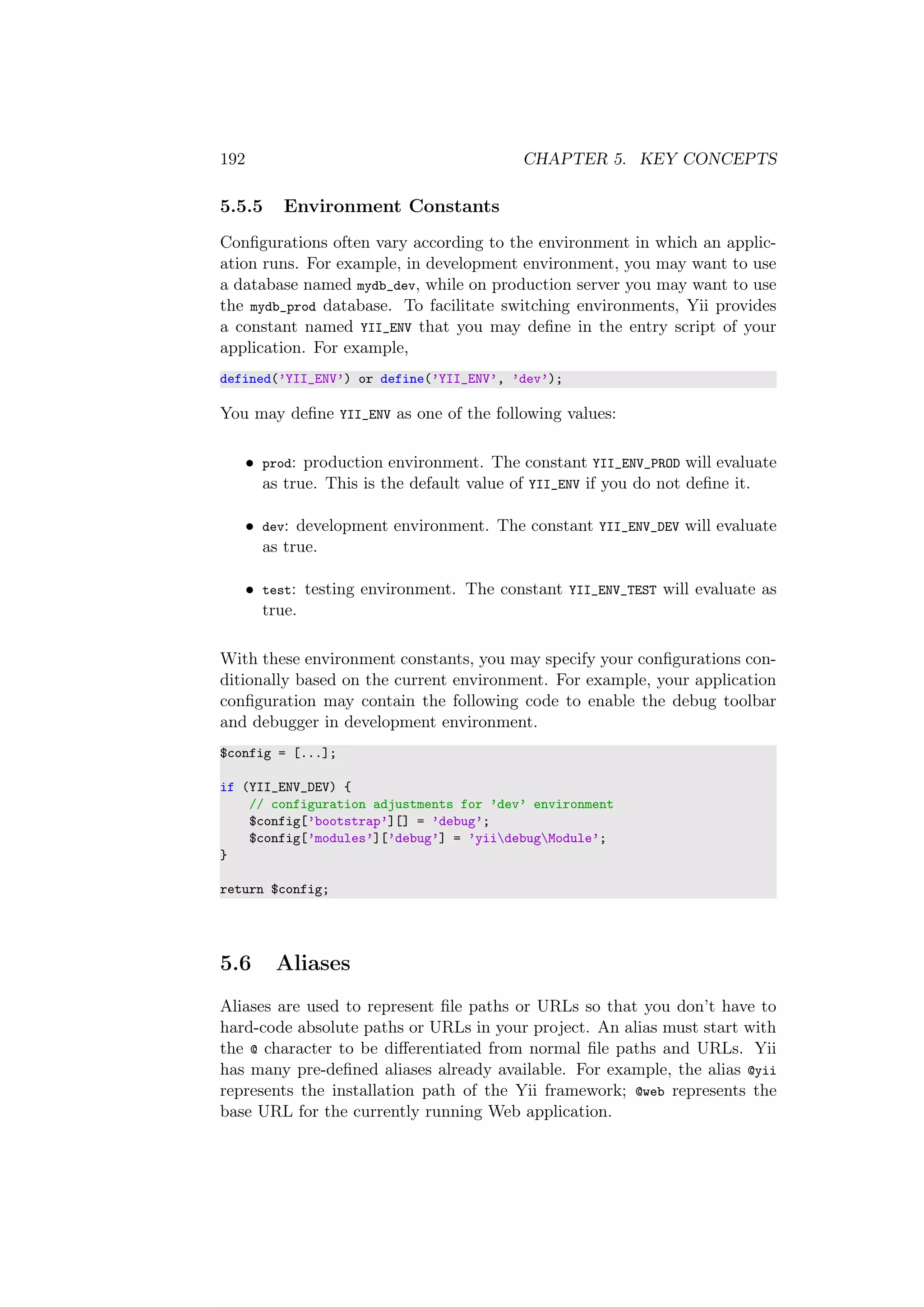 192 CHAPTER 5. KEY CONCEPTS
5.5.5 Environment Constants
Conﬁgurations often vary according to the environment in which an applic-
ation runs. For example, in development environment, you may want to use
a database named mydb_dev, while on production server you may want to use
the mydb_prod database. To facilitate switching environments, Yii provides
a constant named YII_ENV that you may deﬁne in the entry script of your
application. For example,
defined(’YII_ENV’) or define(’YII_ENV’, ’dev’);
You may deﬁne YII_ENV as one of the following values:
• prod: production environment. The constant YII_ENV_PROD will evaluate
as true. This is the default value of YII_ENV if you do not deﬁne it.
• dev: development environment. The constant YII_ENV_DEV will evaluate
as true.
• test: testing environment. The constant YII_ENV_TEST will evaluate as
true.
With these environment constants, you may specify your conﬁgurations con-
ditionally based on the current environment. For example, your application
conﬁguration may contain the following code to enable the debug toolbar
and debugger in development environment.
$config = [...];
if (YII_ENV_DEV) {
// configuration adjustments for ’dev’ environment
$config[’bootstrap’][] = ’debug’;
$config[’modules’][’debug’] = ’yiidebugModule’;
}
return $config;
5.6 Aliases
Aliases are used to represent ﬁle paths or URLs so that you don’t have to
hard-code absolute paths or URLs in your project. An alias must start with
the @ character to be diﬀerentiated from normal ﬁle paths and URLs. Yii
has many pre-deﬁned aliases already available. For example, the alias @yii
represents the installation path of the Yii framework; @web represents the
base URL for the currently running Web application.
 