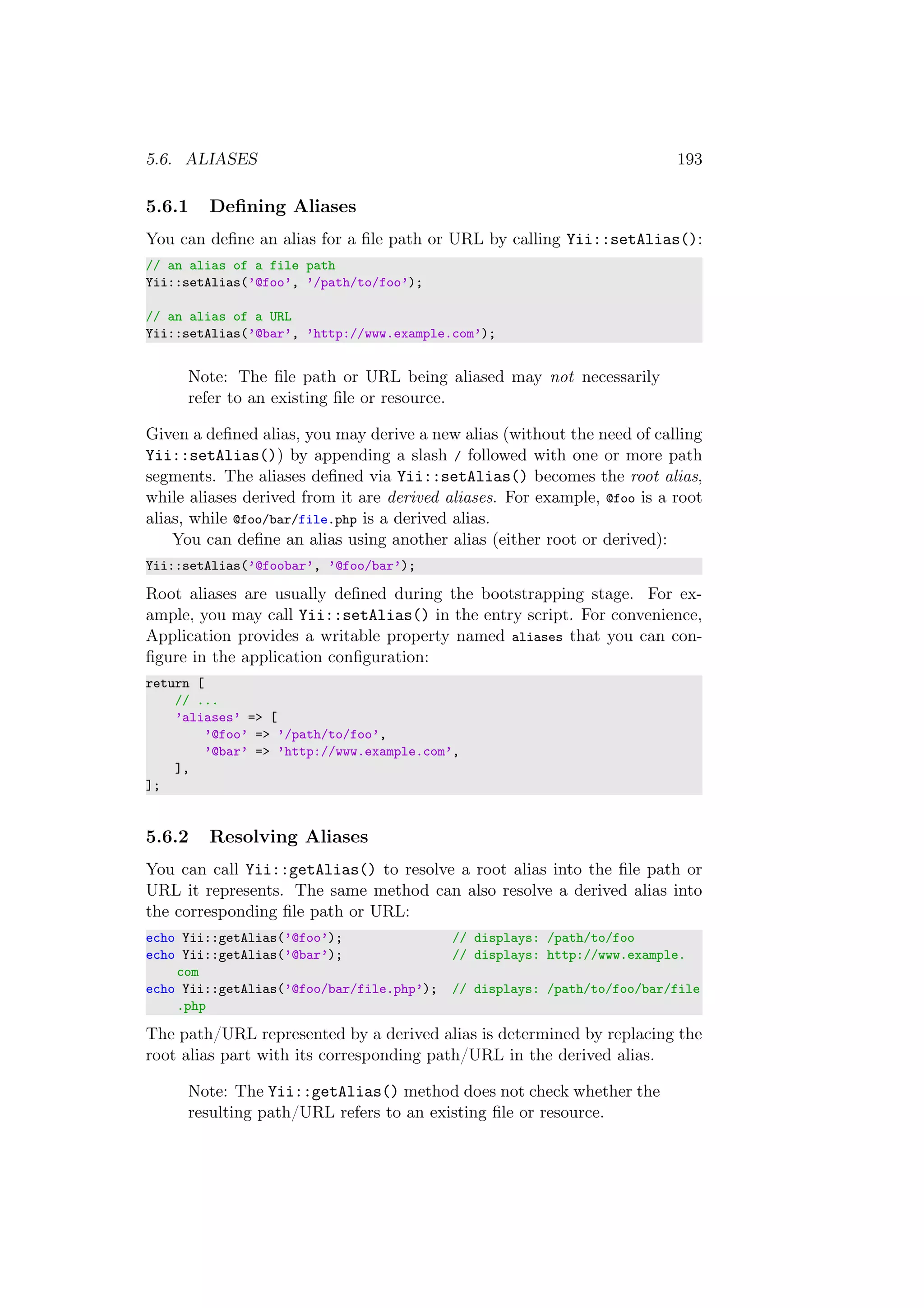 5.6. ALIASES 193
5.6.1 Deﬁning Aliases
You can deﬁne an alias for a ﬁle path or URL by calling Yii::setAlias():
// an alias of a file path
Yii::setAlias(’@foo’, ’/path/to/foo’);
// an alias of a URL
Yii::setAlias(’@bar’, ’http://www.example.com’);
Note: The ﬁle path or URL being aliased may not necessarily
refer to an existing ﬁle or resource.
Given a deﬁned alias, you may derive a new alias (without the need of calling
Yii::setAlias()) by appending a slash / followed with one or more path
segments. The aliases deﬁned via Yii::setAlias() becomes the root alias,
while aliases derived from it are derived aliases. For example, @foo is a root
alias, while @foo/bar/file.php is a derived alias.
You can deﬁne an alias using another alias (either root or derived):
Yii::setAlias(’@foobar’, ’@foo/bar’);
Root aliases are usually deﬁned during the bootstrapping stage. For ex-
ample, you may call Yii::setAlias() in the entry script. For convenience,
Application provides a writable property named aliases that you can con-
ﬁgure in the application conﬁguration:
return [
// ...
’aliases’ => [
’@foo’ => ’/path/to/foo’,
’@bar’ => ’http://www.example.com’,
],
];
5.6.2 Resolving Aliases
You can call Yii::getAlias() to resolve a root alias into the ﬁle path or
URL it represents. The same method can also resolve a derived alias into
the corresponding ﬁle path or URL:
echo Yii::getAlias(’@foo’); // displays: /path/to/foo
echo Yii::getAlias(’@bar’); // displays: http://www.example.
com
echo Yii::getAlias(’@foo/bar/file.php’); // displays: /path/to/foo/bar/file
.php
The path/URL represented by a derived alias is determined by replacing the
root alias part with its corresponding path/URL in the derived alias.
Note: The Yii::getAlias() method does not check whether the
resulting path/URL refers to an existing ﬁle or resource.
 