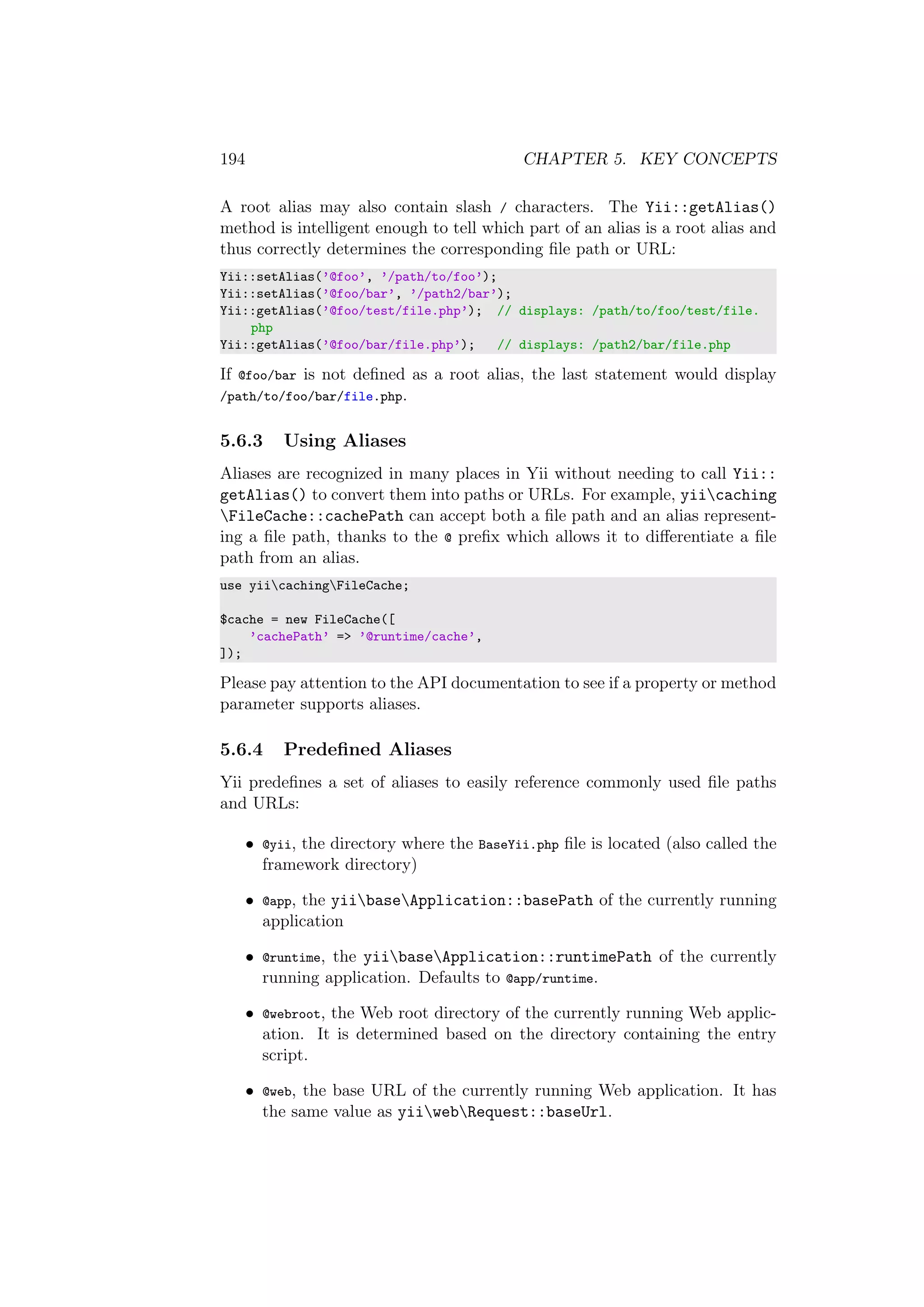 194 CHAPTER 5. KEY CONCEPTS
A root alias may also contain slash / characters. The Yii::getAlias()
method is intelligent enough to tell which part of an alias is a root alias and
thus correctly determines the corresponding ﬁle path or URL:
Yii::setAlias(’@foo’, ’/path/to/foo’);
Yii::setAlias(’@foo/bar’, ’/path2/bar’);
Yii::getAlias(’@foo/test/file.php’); // displays: /path/to/foo/test/file.
php
Yii::getAlias(’@foo/bar/file.php’); // displays: /path2/bar/file.php
If @foo/bar is not deﬁned as a root alias, the last statement would display
/path/to/foo/bar/file.php.
5.6.3 Using Aliases
Aliases are recognized in many places in Yii without needing to call Yii::
getAlias() to convert them into paths or URLs. For example, yiicaching
FileCache::cachePath can accept both a ﬁle path and an alias represent-
ing a ﬁle path, thanks to the @ preﬁx which allows it to diﬀerentiate a ﬁle
path from an alias.
use yiicachingFileCache;
$cache = new FileCache([
’cachePath’ => ’@runtime/cache’,
]);
Please pay attention to the API documentation to see if a property or method
parameter supports aliases.
5.6.4 Predeﬁned Aliases
Yii predeﬁnes a set of aliases to easily reference commonly used ﬁle paths
and URLs:
• @yii, the directory where the BaseYii.php ﬁle is located (also called the
framework directory)
• @app, the yiibaseApplication::basePath of the currently running
application
• @runtime, the yiibaseApplication::runtimePath of the currently
running application. Defaults to @app/runtime.
• @webroot, the Web root directory of the currently running Web applic-
ation. It is determined based on the directory containing the entry
script.
• @web, the base URL of the currently running Web application. It has
the same value as yiiwebRequest::baseUrl.
 