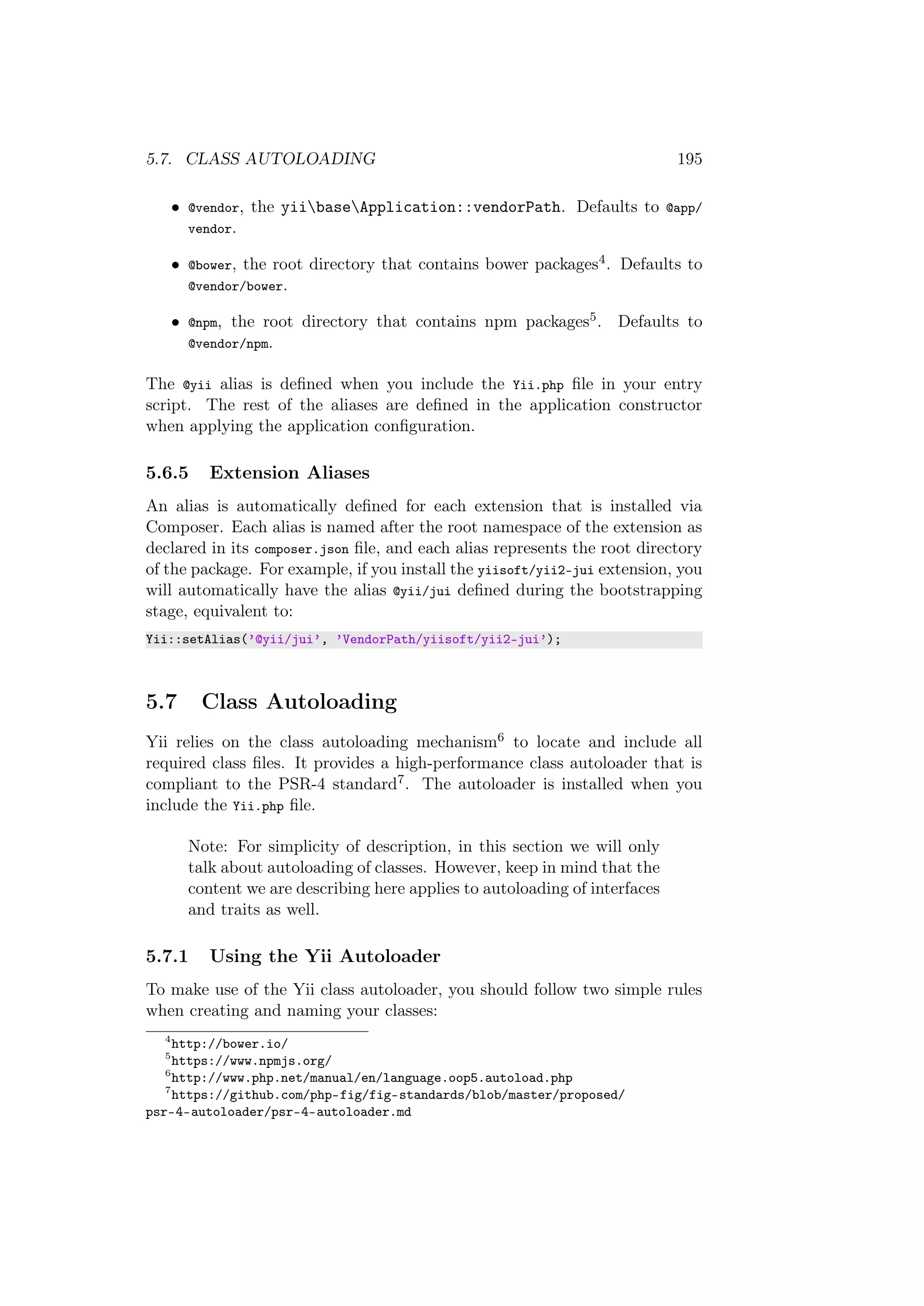 5.7. CLASS AUTOLOADING 195
• @vendor, the yiibaseApplication::vendorPath. Defaults to @app/
vendor.
• @bower, the root directory that contains bower packages4. Defaults to
@vendor/bower.
• @npm, the root directory that contains npm packages5. Defaults to
@vendor/npm.
The @yii alias is deﬁned when you include the Yii.php ﬁle in your entry
script. The rest of the aliases are deﬁned in the application constructor
when applying the application conﬁguration.
5.6.5 Extension Aliases
An alias is automatically deﬁned for each extension that is installed via
Composer. Each alias is named after the root namespace of the extension as
declared in its composer.json ﬁle, and each alias represents the root directory
of the package. For example, if you install the yiisoft/yii2-jui extension, you
will automatically have the alias @yii/jui deﬁned during the bootstrapping
stage, equivalent to:
Yii::setAlias(’@yii/jui’, ’VendorPath/yiisoft/yii2-jui’);
5.7 Class Autoloading
Yii relies on the class autoloading mechanism6 to locate and include all
required class ﬁles. It provides a high-performance class autoloader that is
compliant to the PSR-4 standard7. The autoloader is installed when you
include the Yii.php ﬁle.
Note: For simplicity of description, in this section we will only
talk about autoloading of classes. However, keep in mind that the
content we are describing here applies to autoloading of interfaces
and traits as well.
5.7.1 Using the Yii Autoloader
To make use of the Yii class autoloader, you should follow two simple rules
when creating and naming your classes:
4
http://bower.io/
5
https://www.npmjs.org/
6
http://www.php.net/manual/en/language.oop5.autoload.php
7
https://github.com/php-fig/fig-standards/blob/master/proposed/
psr-4-autoloader/psr-4-autoloader.md
 