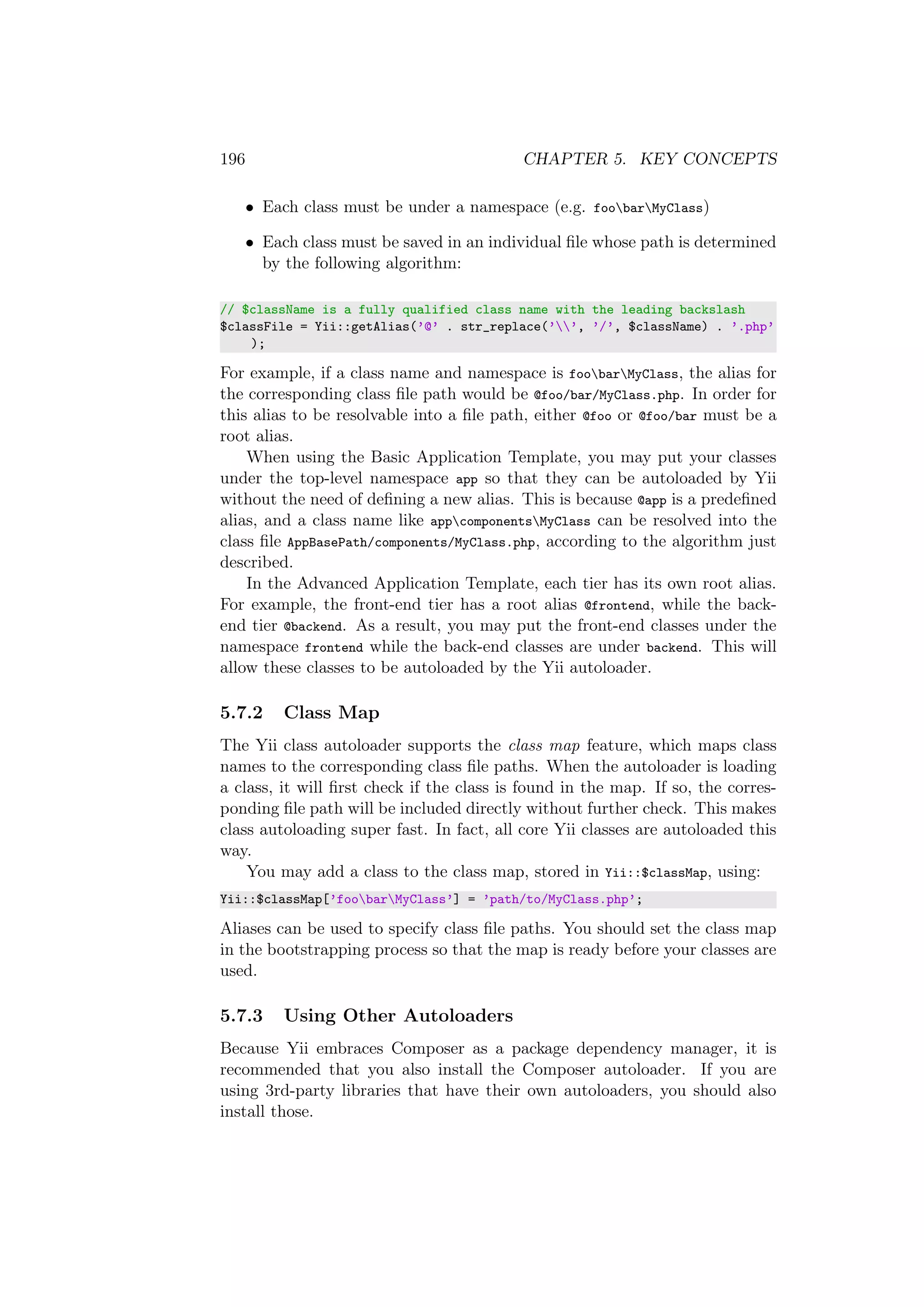 196 CHAPTER 5. KEY CONCEPTS
• Each class must be under a namespace (e.g. foobarMyClass)
• Each class must be saved in an individual ﬁle whose path is determined
by the following algorithm:
// $className is a fully qualified class name with the leading backslash
$classFile = Yii::getAlias(’@’ . str_replace(’’, ’/’, $className) . ’.php’
);
For example, if a class name and namespace is foobarMyClass, the alias for
the corresponding class ﬁle path would be @foo/bar/MyClass.php. In order for
this alias to be resolvable into a ﬁle path, either @foo or @foo/bar must be a
root alias.
When using the Basic Application Template, you may put your classes
under the top-level namespace app so that they can be autoloaded by Yii
without the need of deﬁning a new alias. This is because @app is a predeﬁned
alias, and a class name like appcomponentsMyClass can be resolved into the
class ﬁle AppBasePath/components/MyClass.php, according to the algorithm just
described.
In the Advanced Application Template, each tier has its own root alias.
For example, the front-end tier has a root alias @frontend, while the back-
end tier @backend. As a result, you may put the front-end classes under the
namespace frontend while the back-end classes are under backend. This will
allow these classes to be autoloaded by the Yii autoloader.
5.7.2 Class Map
The Yii class autoloader supports the class map feature, which maps class
names to the corresponding class ﬁle paths. When the autoloader is loading
a class, it will ﬁrst check if the class is found in the map. If so, the corres-
ponding ﬁle path will be included directly without further check. This makes
class autoloading super fast. In fact, all core Yii classes are autoloaded this
way.
You may add a class to the class map, stored in Yii::$classMap, using:
Yii::$classMap[’foobarMyClass’] = ’path/to/MyClass.php’;
Aliases can be used to specify class ﬁle paths. You should set the class map
in the bootstrapping process so that the map is ready before your classes are
used.
5.7.3 Using Other Autoloaders
Because Yii embraces Composer as a package dependency manager, it is
recommended that you also install the Composer autoloader. If you are
using 3rd-party libraries that have their own autoloaders, you should also
install those.
 