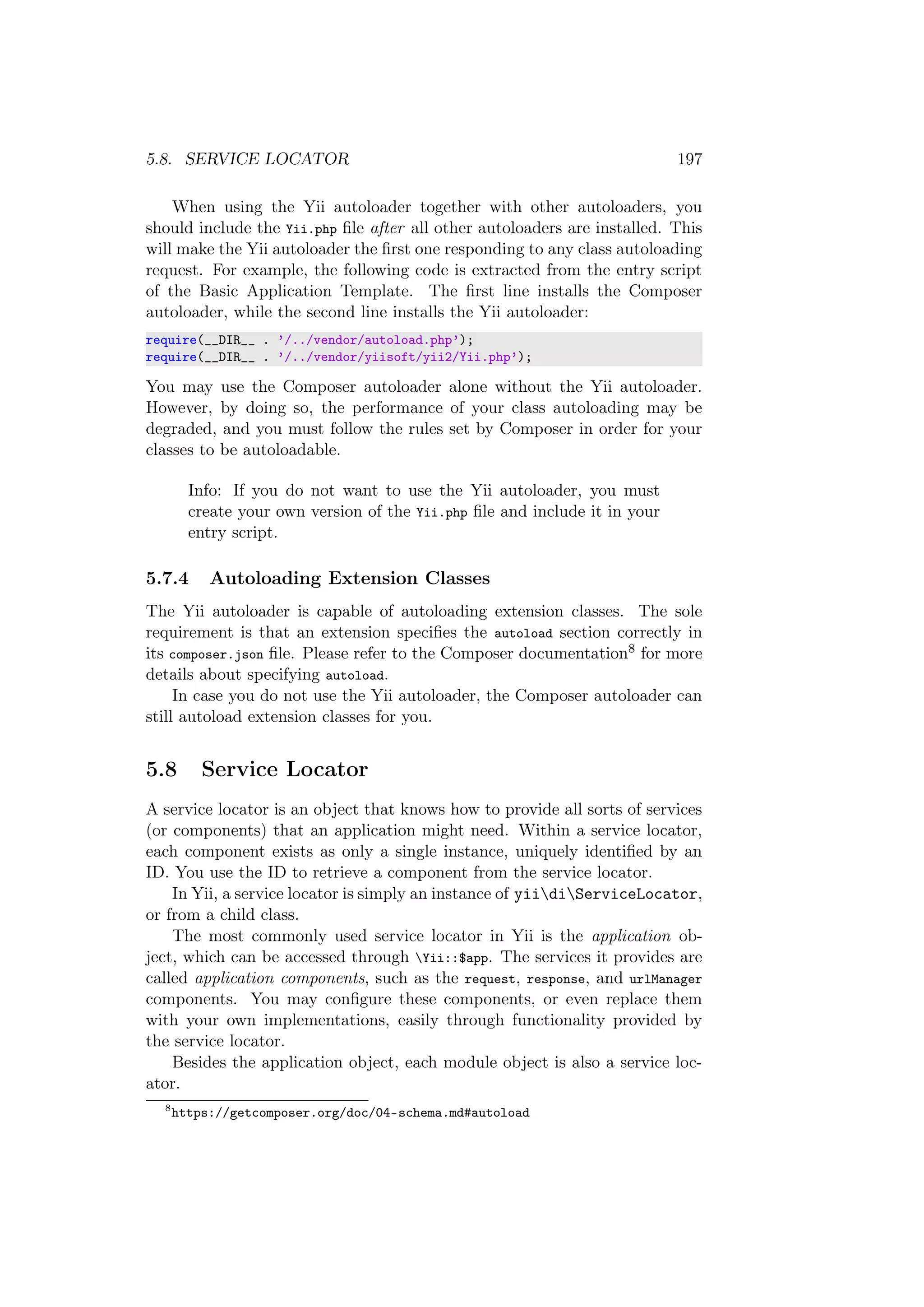 5.8. SERVICE LOCATOR 197
When using the Yii autoloader together with other autoloaders, you
should include the Yii.php ﬁle after all other autoloaders are installed. This
will make the Yii autoloader the ﬁrst one responding to any class autoloading
request. For example, the following code is extracted from the entry script
of the Basic Application Template. The ﬁrst line installs the Composer
autoloader, while the second line installs the Yii autoloader:
require(__DIR__ . ’/../vendor/autoload.php’);
require(__DIR__ . ’/../vendor/yiisoft/yii2/Yii.php’);
You may use the Composer autoloader alone without the Yii autoloader.
However, by doing so, the performance of your class autoloading may be
degraded, and you must follow the rules set by Composer in order for your
classes to be autoloadable.
Info: If you do not want to use the Yii autoloader, you must
create your own version of the Yii.php ﬁle and include it in your
entry script.
5.7.4 Autoloading Extension Classes
The Yii autoloader is capable of autoloading extension classes. The sole
requirement is that an extension speciﬁes the autoload section correctly in
its composer.json ﬁle. Please refer to the Composer documentation8 for more
details about specifying autoload.
In case you do not use the Yii autoloader, the Composer autoloader can
still autoload extension classes for you.
5.8 Service Locator
A service locator is an object that knows how to provide all sorts of services
(or components) that an application might need. Within a service locator,
each component exists as only a single instance, uniquely identiﬁed by an
ID. You use the ID to retrieve a component from the service locator.
In Yii, a service locator is simply an instance of yiidiServiceLocator,
or from a child class.
The most commonly used service locator in Yii is the application ob-
ject, which can be accessed through Yii::$app. The services it provides are
called application components, such as the request, response, and urlManager
components. You may conﬁgure these components, or even replace them
with your own implementations, easily through functionality provided by
the service locator.
Besides the application object, each module object is also a service loc-
ator.
8
https://getcomposer.org/doc/04-schema.md#autoload
 