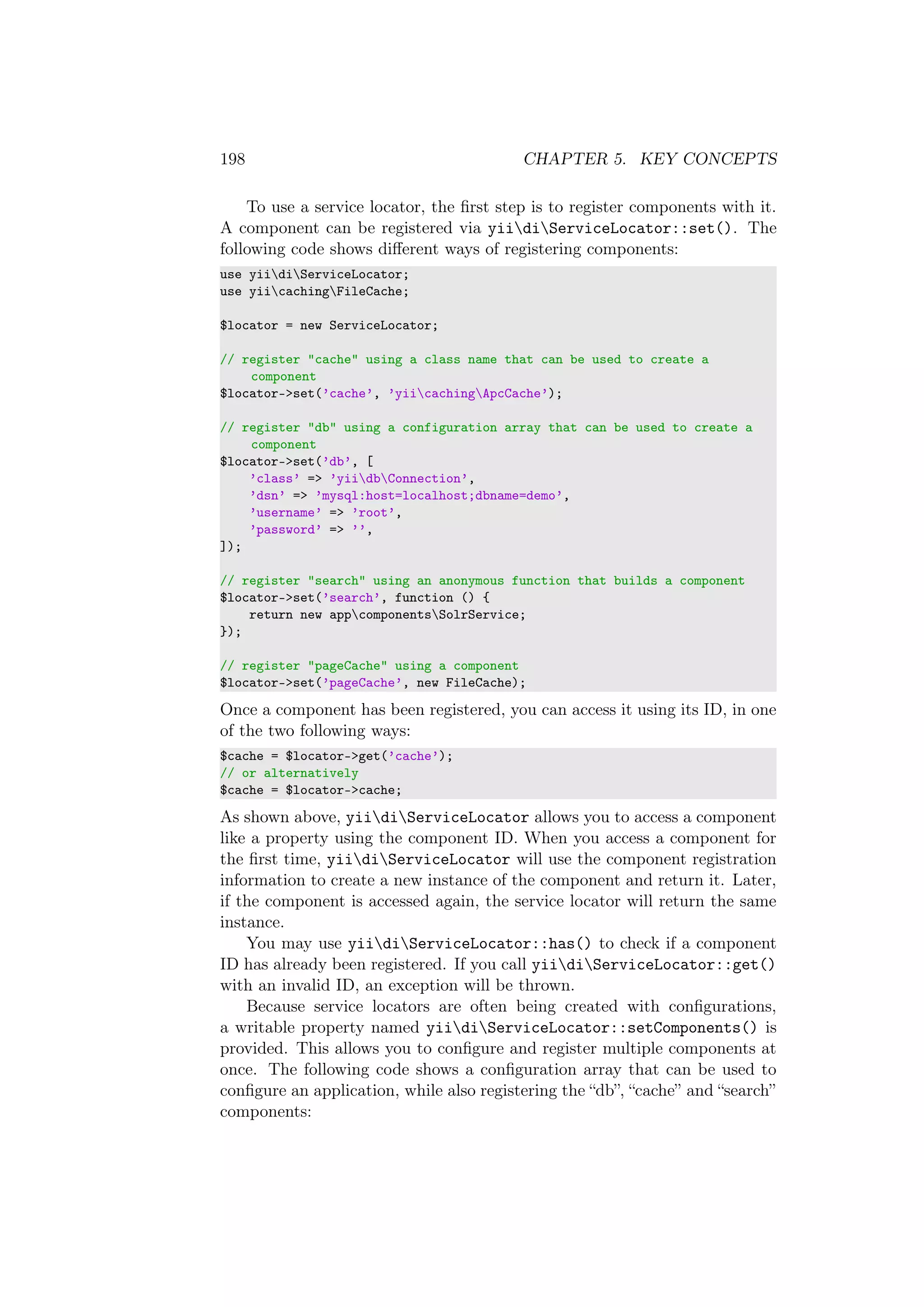 198 CHAPTER 5. KEY CONCEPTS
To use a service locator, the ﬁrst step is to register components with it.
A component can be registered via yiidiServiceLocator::set(). The
following code shows diﬀerent ways of registering components:
use yiidiServiceLocator;
use yiicachingFileCache;
$locator = new ServiceLocator;
// register "cache" using a class name that can be used to create a
component
$locator->set(’cache’, ’yiicachingApcCache’);
// register "db" using a configuration array that can be used to create a
component
$locator->set(’db’, [
’class’ => ’yiidbConnection’,
’dsn’ => ’mysql:host=localhost;dbname=demo’,
’username’ => ’root’,
’password’ => ’’,
]);
// register "search" using an anonymous function that builds a component
$locator->set(’search’, function () {
return new appcomponentsSolrService;
});
// register "pageCache" using a component
$locator->set(’pageCache’, new FileCache);
Once a component has been registered, you can access it using its ID, in one
of the two following ways:
$cache = $locator->get(’cache’);
// or alternatively
$cache = $locator->cache;
As shown above, yiidiServiceLocator allows you to access a component
like a property using the component ID. When you access a component for
the ﬁrst time, yiidiServiceLocator will use the component registration
information to create a new instance of the component and return it. Later,
if the component is accessed again, the service locator will return the same
instance.
You may use yiidiServiceLocator::has() to check if a component
ID has already been registered. If you call yiidiServiceLocator::get()
with an invalid ID, an exception will be thrown.
Because service locators are often being created with conﬁgurations,
a writable property named yiidiServiceLocator::setComponents() is
provided. This allows you to conﬁgure and register multiple components at
once. The following code shows a conﬁguration array that can be used to
conﬁgure an application, while also registering the “db”, “cache” and “search”
components:
 