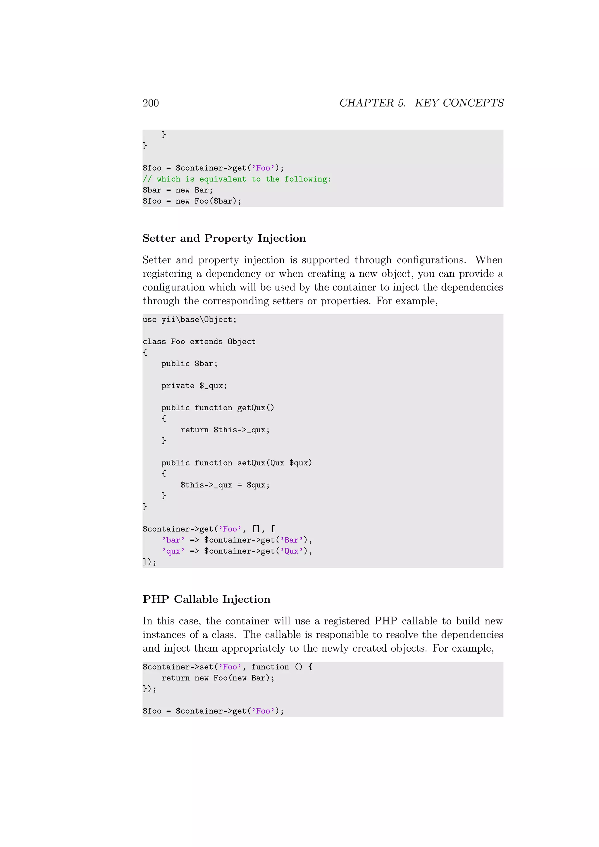200 CHAPTER 5. KEY CONCEPTS
}
}
$foo = $container->get(’Foo’);
// which is equivalent to the following:
$bar = new Bar;
$foo = new Foo($bar);
Setter and Property Injection
Setter and property injection is supported through conﬁgurations. When
registering a dependency or when creating a new object, you can provide a
conﬁguration which will be used by the container to inject the dependencies
through the corresponding setters or properties. For example,
use yiibaseObject;
class Foo extends Object
{
public $bar;
private $_qux;
public function getQux()
{
return $this->_qux;
}
public function setQux(Qux $qux)
{
$this->_qux = $qux;
}
}
$container->get(’Foo’, [], [
’bar’ => $container->get(’Bar’),
’qux’ => $container->get(’Qux’),
]);
PHP Callable Injection
In this case, the container will use a registered PHP callable to build new
instances of a class. The callable is responsible to resolve the dependencies
and inject them appropriately to the newly created objects. For example,
$container->set(’Foo’, function () {
return new Foo(new Bar);
});
$foo = $container->get(’Foo’);
 