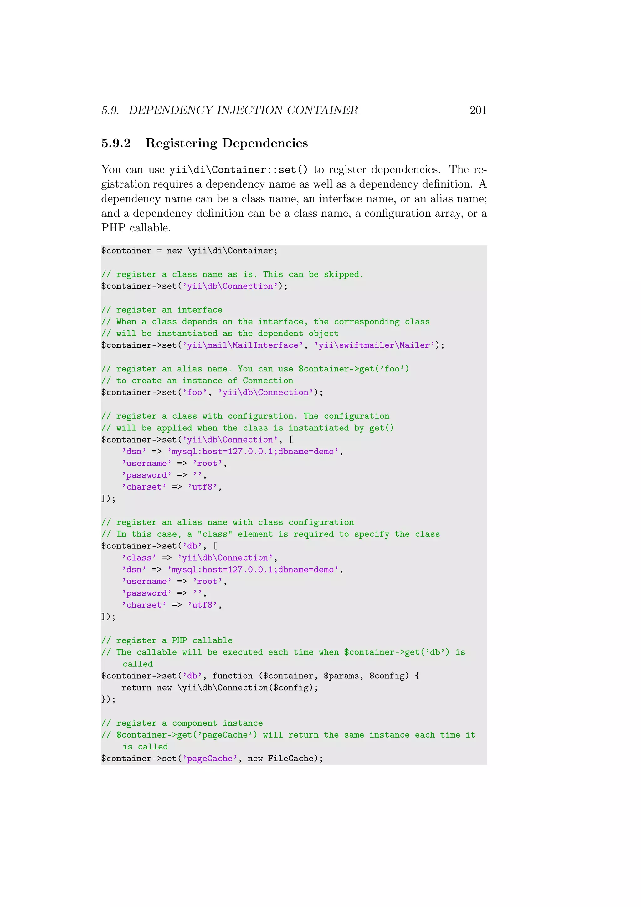 5.9. DEPENDENCY INJECTION CONTAINER 201
5.9.2 Registering Dependencies
You can use yiidiContainer::set() to register dependencies. The re-
gistration requires a dependency name as well as a dependency deﬁnition. A
dependency name can be a class name, an interface name, or an alias name;
and a dependency deﬁnition can be a class name, a conﬁguration array, or a
PHP callable.
$container = new yiidiContainer;
// register a class name as is. This can be skipped.
$container->set(’yiidbConnection’);
// register an interface
// When a class depends on the interface, the corresponding class
// will be instantiated as the dependent object
$container->set(’yiimailMailInterface’, ’yiiswiftmailerMailer’);
// register an alias name. You can use $container->get(’foo’)
// to create an instance of Connection
$container->set(’foo’, ’yiidbConnection’);
// register a class with configuration. The configuration
// will be applied when the class is instantiated by get()
$container->set(’yiidbConnection’, [
’dsn’ => ’mysql:host=127.0.0.1;dbname=demo’,
’username’ => ’root’,
’password’ => ’’,
’charset’ => ’utf8’,
]);
// register an alias name with class configuration
// In this case, a "class" element is required to specify the class
$container->set(’db’, [
’class’ => ’yiidbConnection’,
’dsn’ => ’mysql:host=127.0.0.1;dbname=demo’,
’username’ => ’root’,
’password’ => ’’,
’charset’ => ’utf8’,
]);
// register a PHP callable
// The callable will be executed each time when $container->get(’db’) is
called
$container->set(’db’, function ($container, $params, $config) {
return new yiidbConnection($config);
});
// register a component instance
// $container->get(’pageCache’) will return the same instance each time it
is called
$container->set(’pageCache’, new FileCache);
 
