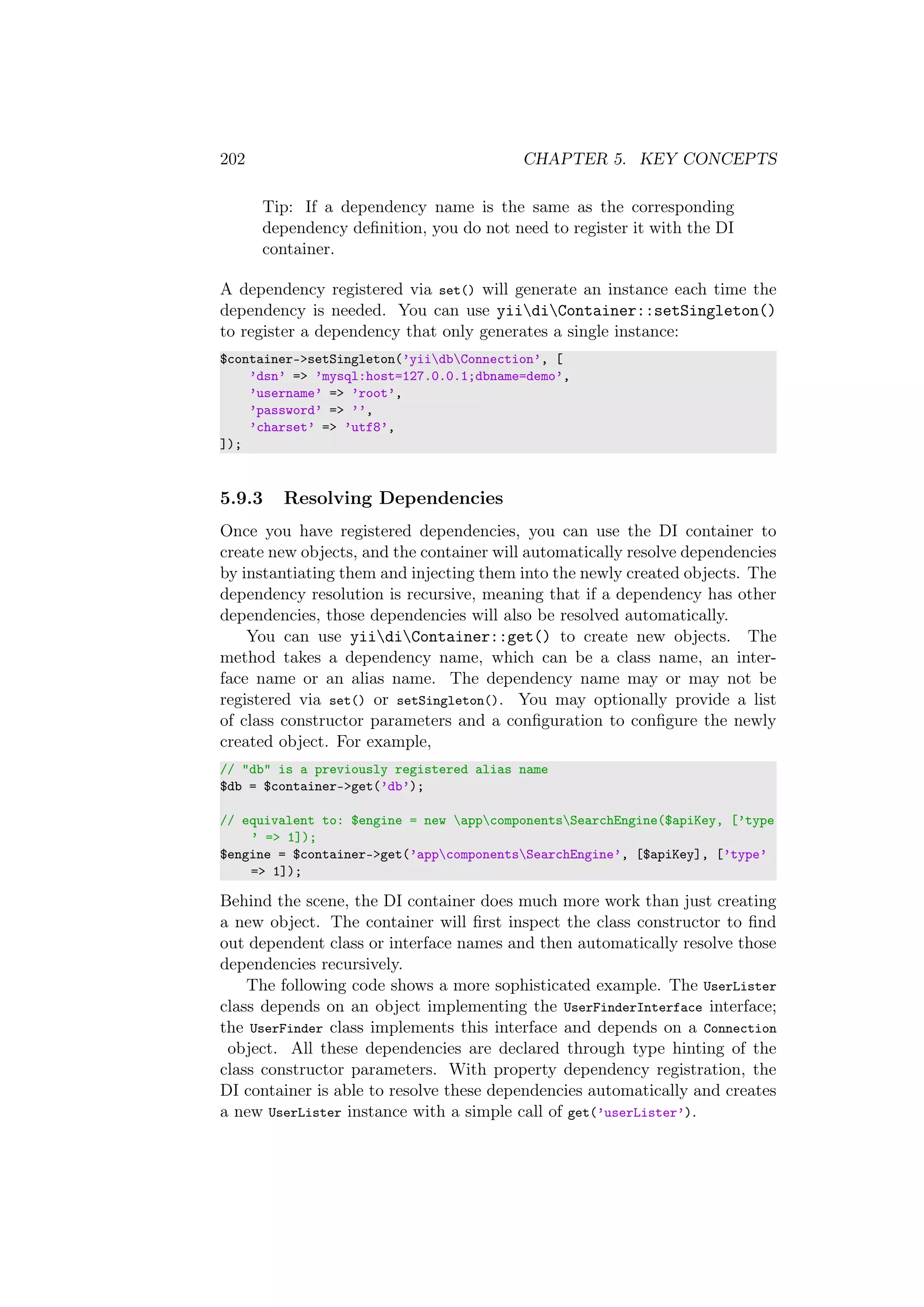 202 CHAPTER 5. KEY CONCEPTS
Tip: If a dependency name is the same as the corresponding
dependency deﬁnition, you do not need to register it with the DI
container.
A dependency registered via set() will generate an instance each time the
dependency is needed. You can use yiidiContainer::setSingleton()
to register a dependency that only generates a single instance:
$container->setSingleton(’yiidbConnection’, [
’dsn’ => ’mysql:host=127.0.0.1;dbname=demo’,
’username’ => ’root’,
’password’ => ’’,
’charset’ => ’utf8’,
]);
5.9.3 Resolving Dependencies
Once you have registered dependencies, you can use the DI container to
create new objects, and the container will automatically resolve dependencies
by instantiating them and injecting them into the newly created objects. The
dependency resolution is recursive, meaning that if a dependency has other
dependencies, those dependencies will also be resolved automatically.
You can use yiidiContainer::get() to create new objects. The
method takes a dependency name, which can be a class name, an inter-
face name or an alias name. The dependency name may or may not be
registered via set() or setSingleton(). You may optionally provide a list
of class constructor parameters and a conﬁguration to conﬁgure the newly
created object. For example,
// "db" is a previously registered alias name
$db = $container->get(’db’);
// equivalent to: $engine = new appcomponentsSearchEngine($apiKey, [’type
’ => 1]);
$engine = $container->get(’appcomponentsSearchEngine’, [$apiKey], [’type’
=> 1]);
Behind the scene, the DI container does much more work than just creating
a new object. The container will ﬁrst inspect the class constructor to ﬁnd
out dependent class or interface names and then automatically resolve those
dependencies recursively.
The following code shows a more sophisticated example. The UserLister
class depends on an object implementing the UserFinderInterface interface;
the UserFinder class implements this interface and depends on a Connection
object. All these dependencies are declared through type hinting of the
class constructor parameters. With property dependency registration, the
DI container is able to resolve these dependencies automatically and creates
a new UserLister instance with a simple call of get(’userLister’).
 