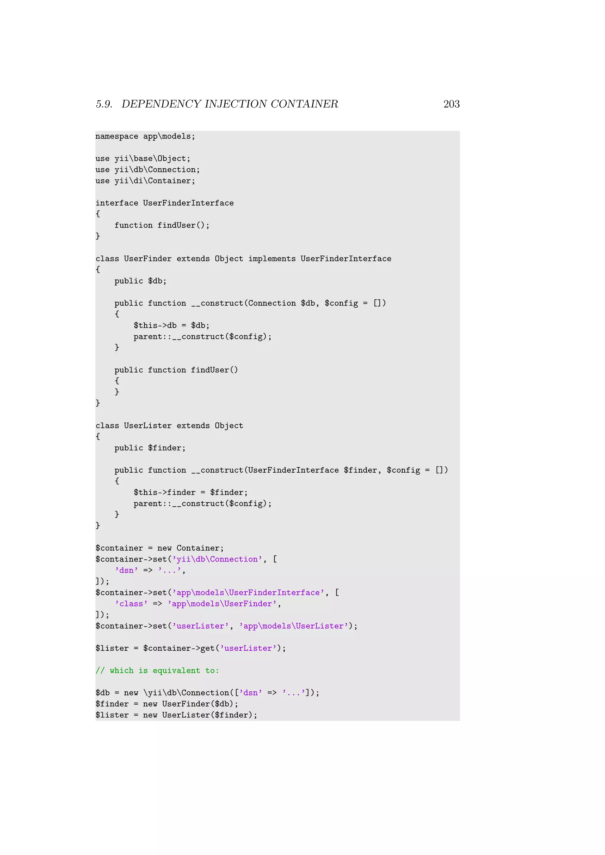 5.9. DEPENDENCY INJECTION CONTAINER 203
namespace appmodels;
use yiibaseObject;
use yiidbConnection;
use yiidiContainer;
interface UserFinderInterface
{
function findUser();
}
class UserFinder extends Object implements UserFinderInterface
{
public $db;
public function __construct(Connection $db, $config = [])
{
$this->db = $db;
parent::__construct($config);
}
public function findUser()
{
}
}
class UserLister extends Object
{
public $finder;
public function __construct(UserFinderInterface $finder, $config = [])
{
$this->finder = $finder;
parent::__construct($config);
}
}
$container = new Container;
$container->set(’yiidbConnection’, [
’dsn’ => ’...’,
]);
$container->set(’appmodelsUserFinderInterface’, [
’class’ => ’appmodelsUserFinder’,
]);
$container->set(’userLister’, ’appmodelsUserLister’);
$lister = $container->get(’userLister’);
// which is equivalent to:
$db = new yiidbConnection([’dsn’ => ’...’]);
$finder = new UserFinder($db);
$lister = new UserLister($finder);
 