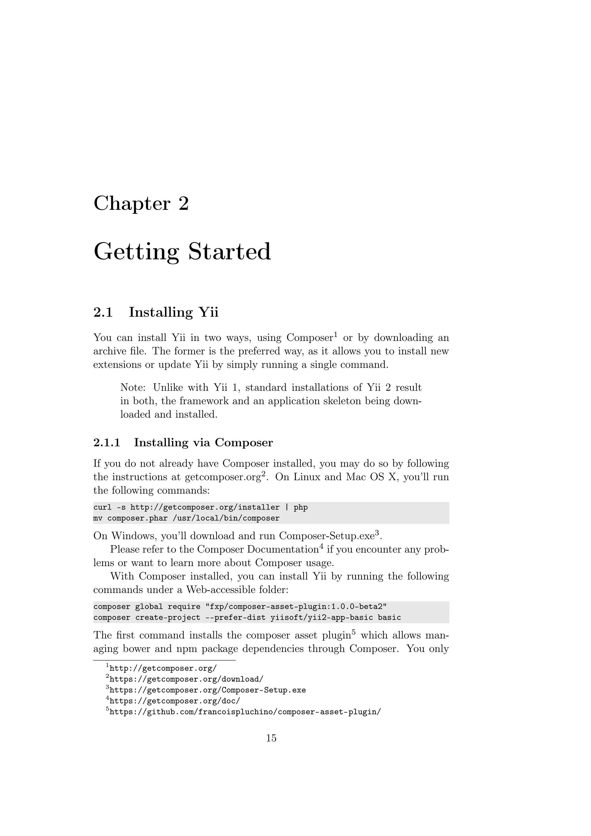 Chapter 2
Getting Started
2.1 Installing Yii
You can install Yii in two ways, using Composer1 or by downloading an
archive ﬁle. The former is the preferred way, as it allows you to install new
extensions or update Yii by simply running a single command.
Note: Unlike with Yii 1, standard installations of Yii 2 result
in both, the framework and an application skeleton being down-
loaded and installed.
2.1.1 Installing via Composer
If you do not already have Composer installed, you may do so by following
the instructions at getcomposer.org2. On Linux and Mac OS X, you’ll run
the following commands:
curl -s http://getcomposer.org/installer | php
mv composer.phar /usr/local/bin/composer
On Windows, you’ll download and run Composer-Setup.exe3.
Please refer to the Composer Documentation4 if you encounter any prob-
lems or want to learn more about Composer usage.
With Composer installed, you can install Yii by running the following
commands under a Web-accessible folder:
composer global require "fxp/composer-asset-plugin:1.0.0-beta2"
composer create-project --prefer-dist yiisoft/yii2-app-basic basic
The ﬁrst command installs the composer asset plugin5 which allows man-
aging bower and npm package dependencies through Composer. You only
1
http://getcomposer.org/
2
https://getcomposer.org/download/
3
https://getcomposer.org/Composer-Setup.exe
4
https://getcomposer.org/doc/
5
https://github.com/francoispluchino/composer-asset-plugin/
15
 
