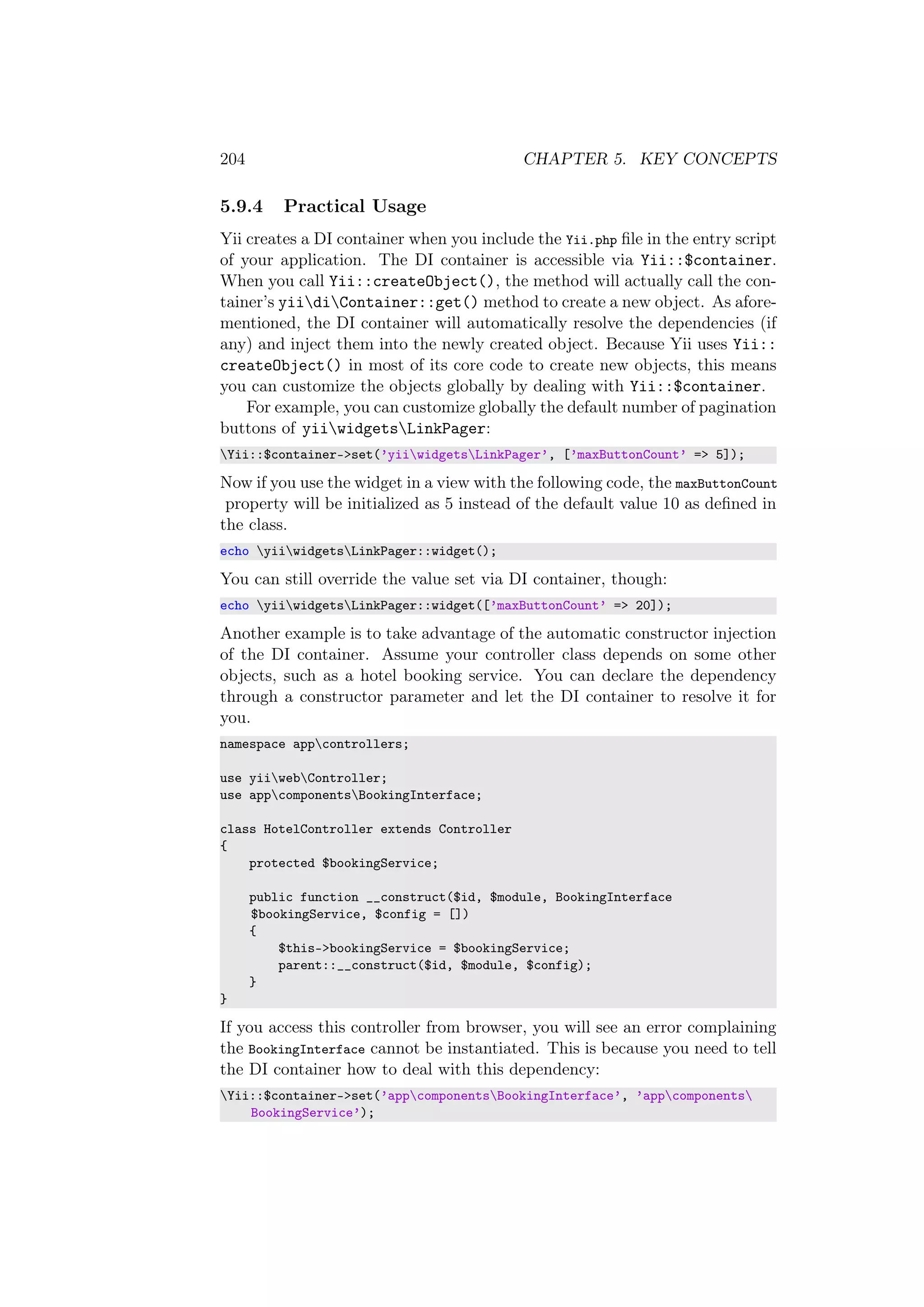 204 CHAPTER 5. KEY CONCEPTS
5.9.4 Practical Usage
Yii creates a DI container when you include the Yii.php ﬁle in the entry script
of your application. The DI container is accessible via Yii::$container.
When you call Yii::createObject(), the method will actually call the con-
tainer’s yiidiContainer::get() method to create a new object. As afore-
mentioned, the DI container will automatically resolve the dependencies (if
any) and inject them into the newly created object. Because Yii uses Yii::
createObject() in most of its core code to create new objects, this means
you can customize the objects globally by dealing with Yii::$container.
For example, you can customize globally the default number of pagination
buttons of yiiwidgetsLinkPager:
Yii::$container->set(’yiiwidgetsLinkPager’, [’maxButtonCount’ => 5]);
Now if you use the widget in a view with the following code, the maxButtonCount
property will be initialized as 5 instead of the default value 10 as deﬁned in
the class.
echo yiiwidgetsLinkPager::widget();
You can still override the value set via DI container, though:
echo yiiwidgetsLinkPager::widget([’maxButtonCount’ => 20]);
Another example is to take advantage of the automatic constructor injection
of the DI container. Assume your controller class depends on some other
objects, such as a hotel booking service. You can declare the dependency
through a constructor parameter and let the DI container to resolve it for
you.
namespace appcontrollers;
use yiiwebController;
use appcomponentsBookingInterface;
class HotelController extends Controller
{
protected $bookingService;
public function __construct($id, $module, BookingInterface
$bookingService, $config = [])
{
$this->bookingService = $bookingService;
parent::__construct($id, $module, $config);
}
}
If you access this controller from browser, you will see an error complaining
the BookingInterface cannot be instantiated. This is because you need to tell
the DI container how to deal with this dependency:
Yii::$container->set(’appcomponentsBookingInterface’, ’appcomponents
BookingService’);
 