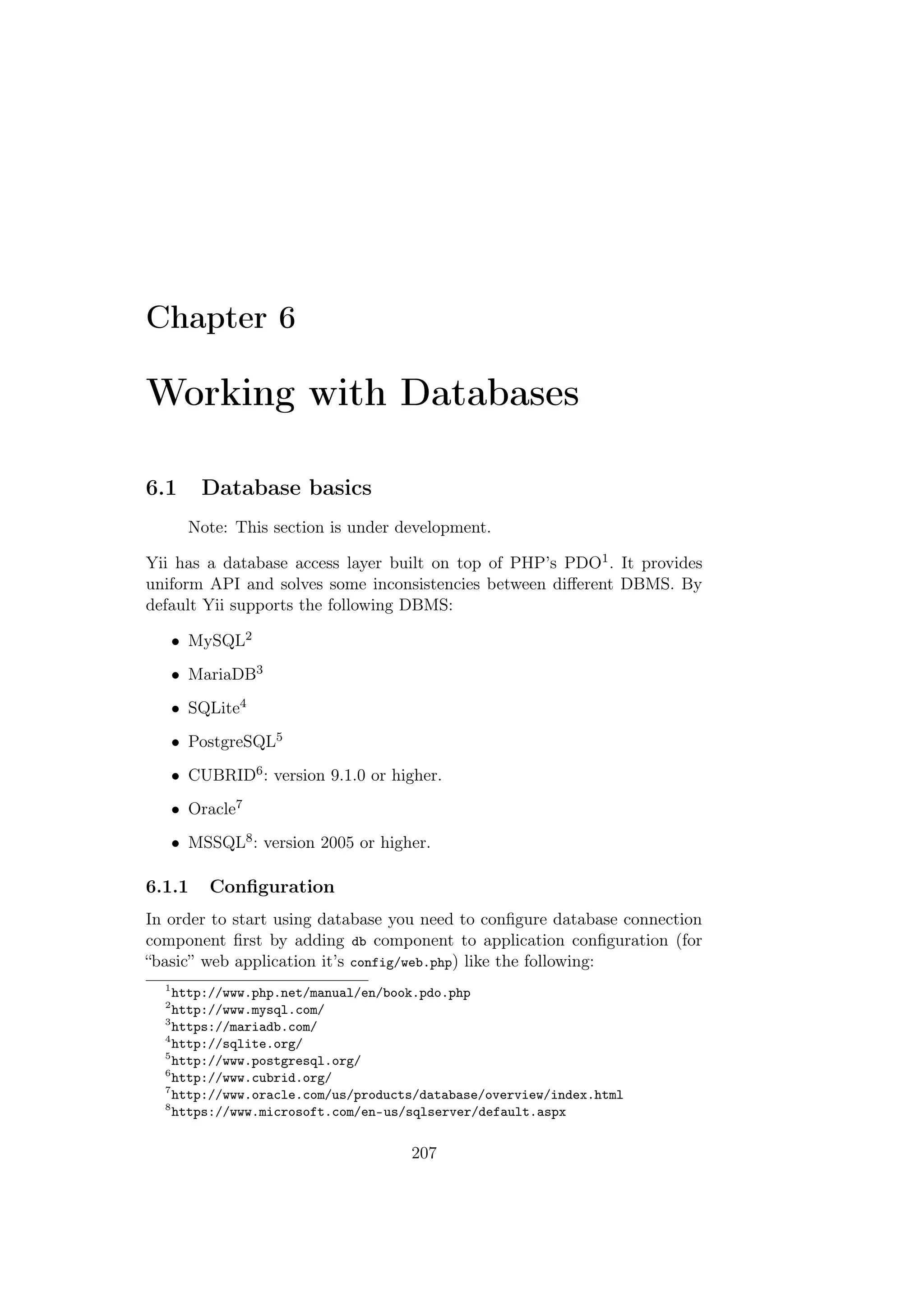 Chapter 6
Working with Databases
6.1 Database basics
Note: This section is under development.
Yii has a database access layer built on top of PHP’s PDO1. It provides
uniform API and solves some inconsistencies between diﬀerent DBMS. By
default Yii supports the following DBMS:
• MySQL2
• MariaDB3
• SQLite4
• PostgreSQL5
• CUBRID6: version 9.1.0 or higher.
• Oracle7
• MSSQL8: version 2005 or higher.
6.1.1 Conﬁguration
In order to start using database you need to conﬁgure database connection
component ﬁrst by adding db component to application conﬁguration (for
“basic” web application it’s config/web.php) like the following:
1
http://www.php.net/manual/en/book.pdo.php
2
http://www.mysql.com/
3
https://mariadb.com/
4
http://sqlite.org/
5
http://www.postgresql.org/
6
http://www.cubrid.org/
7
http://www.oracle.com/us/products/database/overview/index.html
8
https://www.microsoft.com/en-us/sqlserver/default.aspx
207
 
