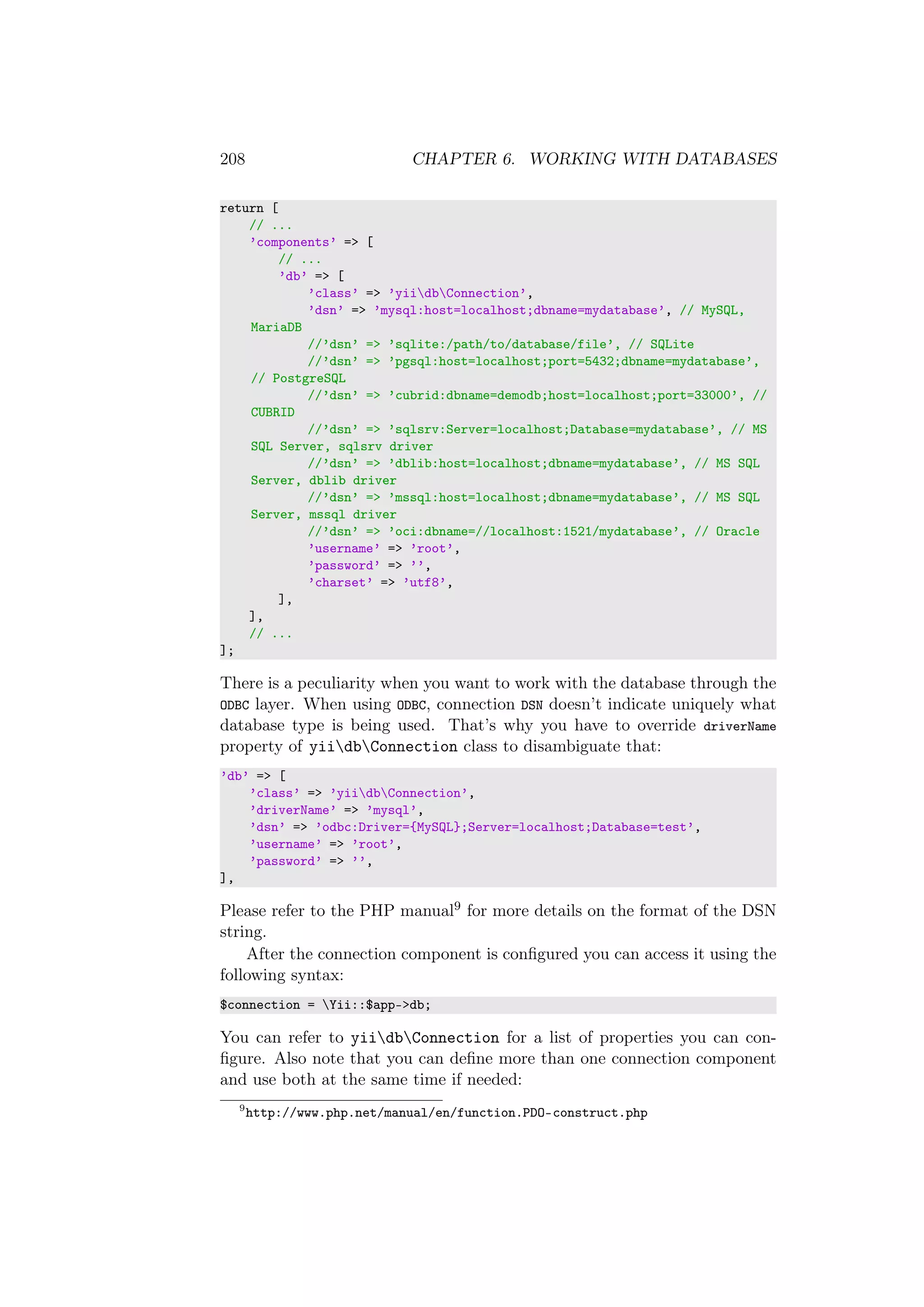 208 CHAPTER 6. WORKING WITH DATABASES
return [
// ...
’components’ => [
// ...
’db’ => [
’class’ => ’yiidbConnection’,
’dsn’ => ’mysql:host=localhost;dbname=mydatabase’, // MySQL,
MariaDB
//’dsn’ => ’sqlite:/path/to/database/file’, // SQLite
//’dsn’ => ’pgsql:host=localhost;port=5432;dbname=mydatabase’,
// PostgreSQL
//’dsn’ => ’cubrid:dbname=demodb;host=localhost;port=33000’, //
CUBRID
//’dsn’ => ’sqlsrv:Server=localhost;Database=mydatabase’, // MS
SQL Server, sqlsrv driver
//’dsn’ => ’dblib:host=localhost;dbname=mydatabase’, // MS SQL
Server, dblib driver
//’dsn’ => ’mssql:host=localhost;dbname=mydatabase’, // MS SQL
Server, mssql driver
//’dsn’ => ’oci:dbname=//localhost:1521/mydatabase’, // Oracle
’username’ => ’root’,
’password’ => ’’,
’charset’ => ’utf8’,
],
],
// ...
];
There is a peculiarity when you want to work with the database through the
ODBC layer. When using ODBC, connection DSN doesn’t indicate uniquely what
database type is being used. That’s why you have to override driverName
property of yiidbConnection class to disambiguate that:
’db’ => [
’class’ => ’yiidbConnection’,
’driverName’ => ’mysql’,
’dsn’ => ’odbc:Driver={MySQL};Server=localhost;Database=test’,
’username’ => ’root’,
’password’ => ’’,
],
Please refer to the PHP manual9 for more details on the format of the DSN
string.
After the connection component is conﬁgured you can access it using the
following syntax:
$connection = Yii::$app->db;
You can refer to yiidbConnection for a list of properties you can con-
ﬁgure. Also note that you can deﬁne more than one connection component
and use both at the same time if needed:
9
http://www.php.net/manual/en/function.PDO-construct.php
 