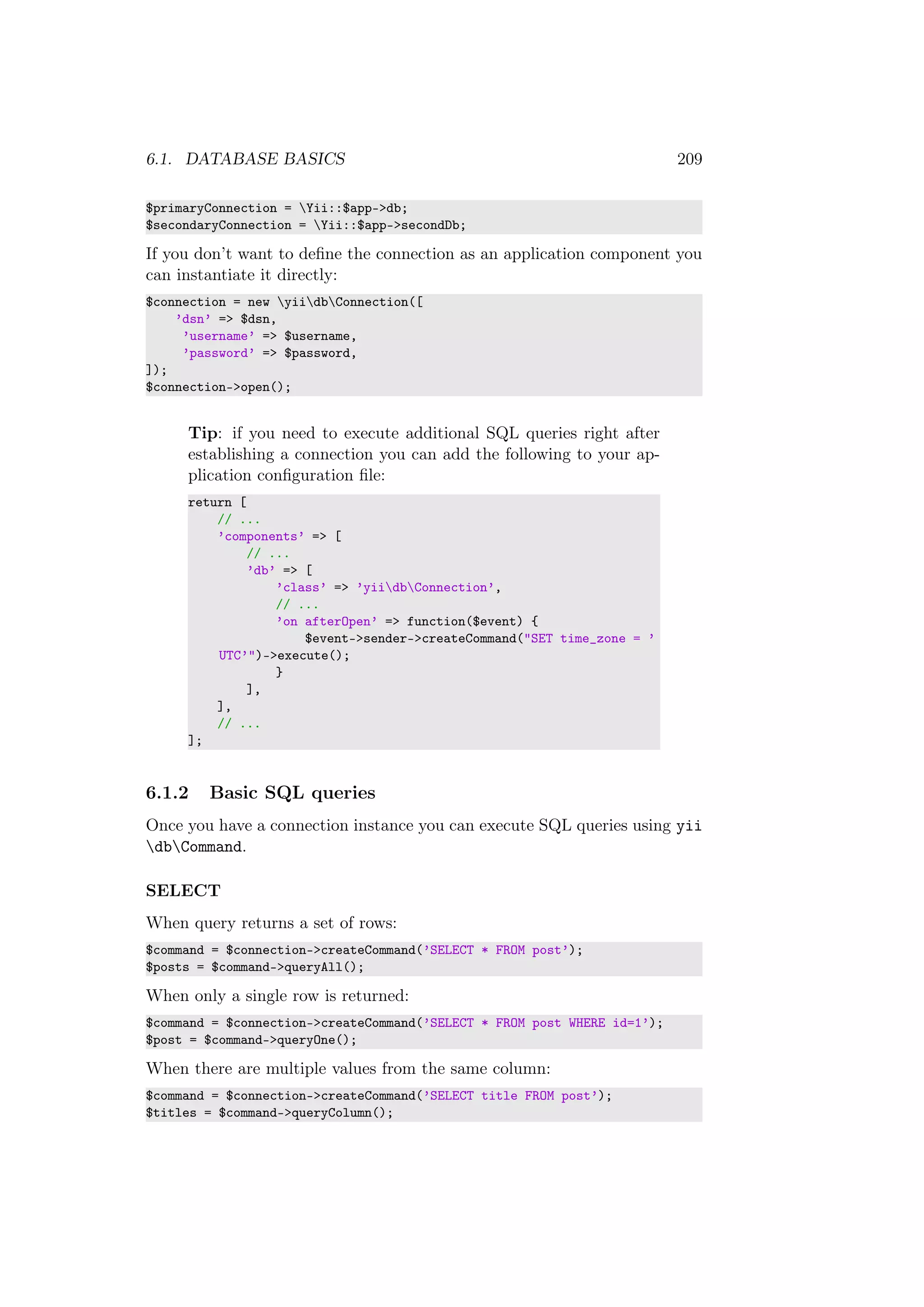 6.1. DATABASE BASICS 209
$primaryConnection = Yii::$app->db;
$secondaryConnection = Yii::$app->secondDb;
If you don’t want to deﬁne the connection as an application component you
can instantiate it directly:
$connection = new yiidbConnection([
’dsn’ => $dsn,
’username’ => $username,
’password’ => $password,
]);
$connection->open();
Tip: if you need to execute additional SQL queries right after
establishing a connection you can add the following to your ap-
plication conﬁguration ﬁle:
return [
// ...
’components’ => [
// ...
’db’ => [
’class’ => ’yiidbConnection’,
// ...
’on afterOpen’ => function($event) {
$event->sender->createCommand("SET time_zone = ’
UTC’")->execute();
}
],
],
// ...
];
6.1.2 Basic SQL queries
Once you have a connection instance you can execute SQL queries using yii
dbCommand.
SELECT
When query returns a set of rows:
$command = $connection->createCommand(’SELECT * FROM post’);
$posts = $command->queryAll();
When only a single row is returned:
$command = $connection->createCommand(’SELECT * FROM post WHERE id=1’);
$post = $command->queryOne();
When there are multiple values from the same column:
$command = $connection->createCommand(’SELECT title FROM post’);
$titles = $command->queryColumn();
 
