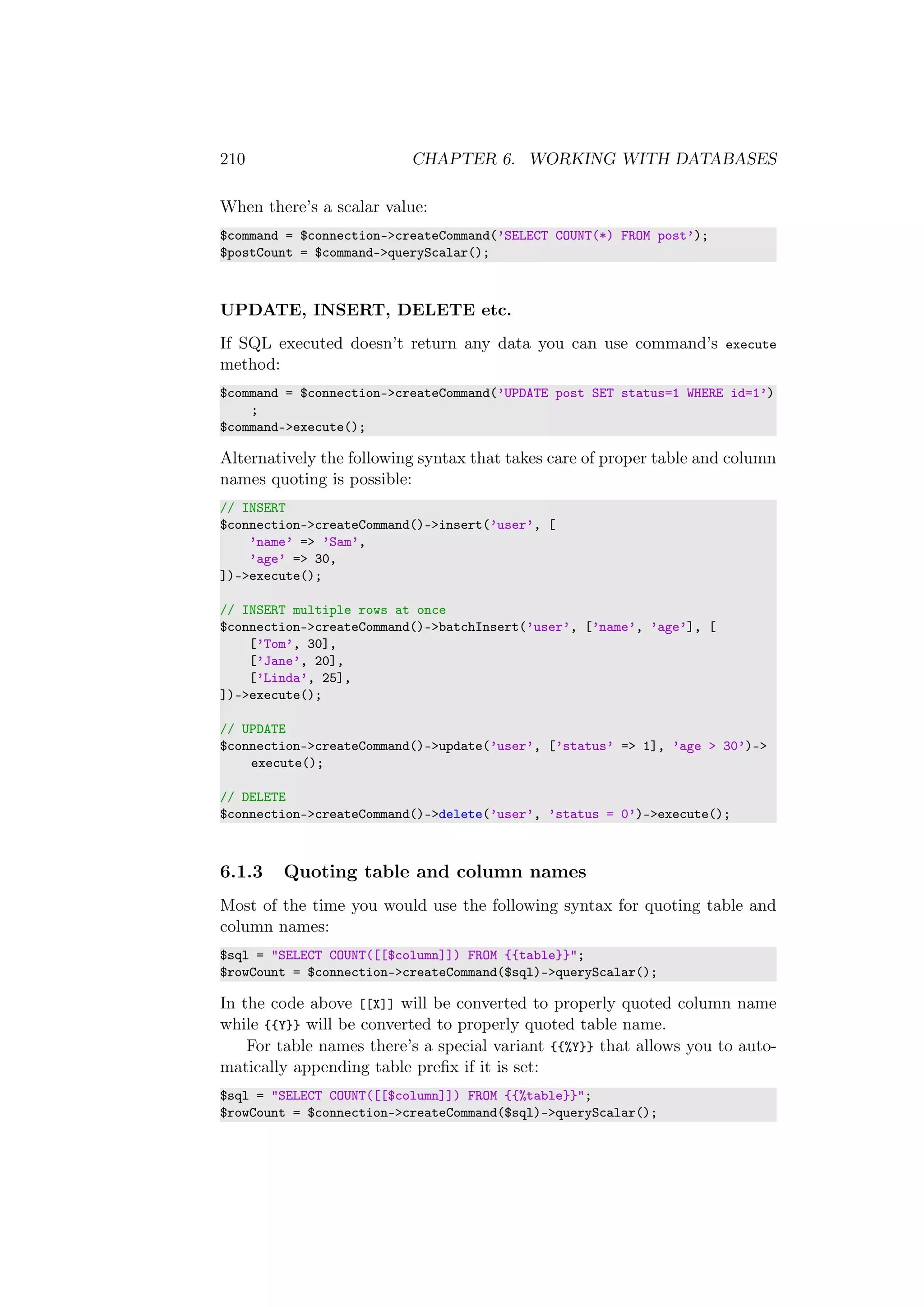 210 CHAPTER 6. WORKING WITH DATABASES
When there’s a scalar value:
$command = $connection->createCommand(’SELECT COUNT(*) FROM post’);
$postCount = $command->queryScalar();
UPDATE, INSERT, DELETE etc.
If SQL executed doesn’t return any data you can use command’s execute
method:
$command = $connection->createCommand(’UPDATE post SET status=1 WHERE id=1’)
;
$command->execute();
Alternatively the following syntax that takes care of proper table and column
names quoting is possible:
// INSERT
$connection->createCommand()->insert(’user’, [
’name’ => ’Sam’,
’age’ => 30,
])->execute();
// INSERT multiple rows at once
$connection->createCommand()->batchInsert(’user’, [’name’, ’age’], [
[’Tom’, 30],
[’Jane’, 20],
[’Linda’, 25],
])->execute();
// UPDATE
$connection->createCommand()->update(’user’, [’status’ => 1], ’age > 30’)->
execute();
// DELETE
$connection->createCommand()->delete(’user’, ’status = 0’)->execute();
6.1.3 Quoting table and column names
Most of the time you would use the following syntax for quoting table and
column names:
$sql = "SELECT COUNT([[$column]]) FROM {{table}}";
$rowCount = $connection->createCommand($sql)->queryScalar();
In the code above [[X]] will be converted to properly quoted column name
while {{Y}} will be converted to properly quoted table name.
For table names there’s a special variant {{%Y}} that allows you to auto-
matically appending table preﬁx if it is set:
$sql = "SELECT COUNT([[$column]]) FROM {{%table}}";
$rowCount = $connection->createCommand($sql)->queryScalar();
 