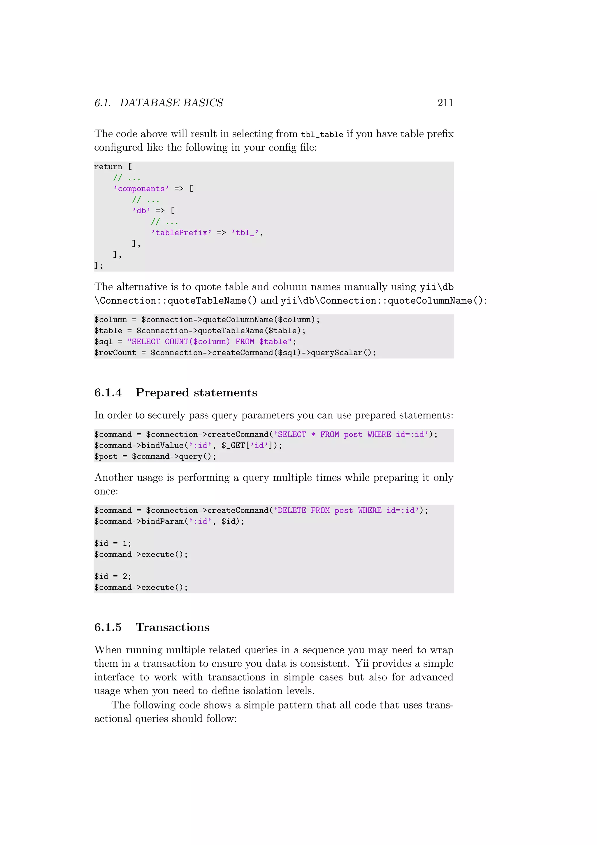 6.1. DATABASE BASICS 211
The code above will result in selecting from tbl_table if you have table preﬁx
conﬁgured like the following in your conﬁg ﬁle:
return [
// ...
’components’ => [
// ...
’db’ => [
// ...
’tablePrefix’ => ’tbl_’,
],
],
];
The alternative is to quote table and column names manually using yiidb
Connection::quoteTableName() and yiidbConnection::quoteColumnName():
$column = $connection->quoteColumnName($column);
$table = $connection->quoteTableName($table);
$sql = "SELECT COUNT($column) FROM $table";
$rowCount = $connection->createCommand($sql)->queryScalar();
6.1.4 Prepared statements
In order to securely pass query parameters you can use prepared statements:
$command = $connection->createCommand(’SELECT * FROM post WHERE id=:id’);
$command->bindValue(’:id’, $_GET[’id’]);
$post = $command->query();
Another usage is performing a query multiple times while preparing it only
once:
$command = $connection->createCommand(’DELETE FROM post WHERE id=:id’);
$command->bindParam(’:id’, $id);
$id = 1;
$command->execute();
$id = 2;
$command->execute();
6.1.5 Transactions
When running multiple related queries in a sequence you may need to wrap
them in a transaction to ensure you data is consistent. Yii provides a simple
interface to work with transactions in simple cases but also for advanced
usage when you need to deﬁne isolation levels.
The following code shows a simple pattern that all code that uses trans-
actional queries should follow:
 