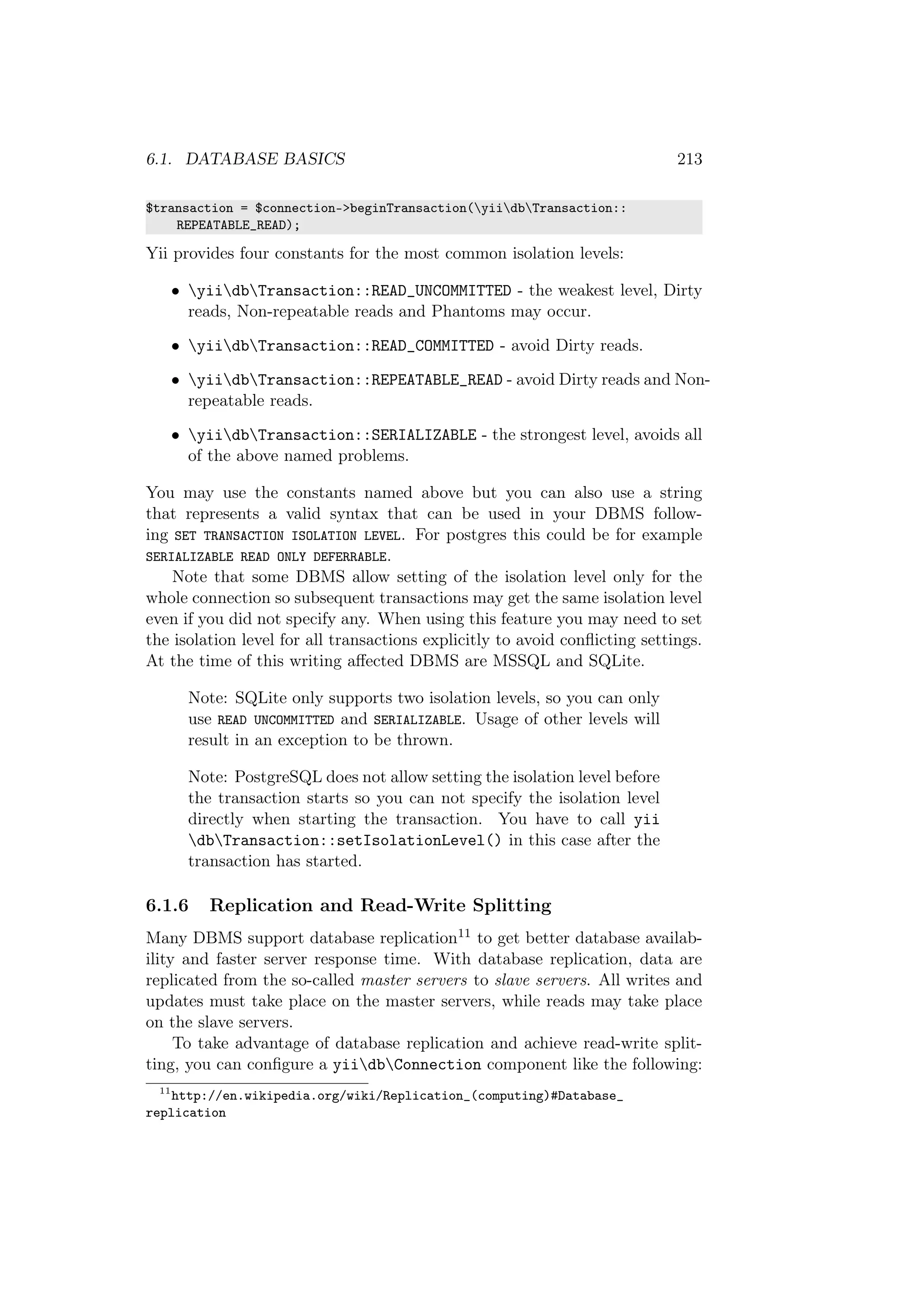6.1. DATABASE BASICS 213
$transaction = $connection->beginTransaction(yiidbTransaction::
REPEATABLE_READ);
Yii provides four constants for the most common isolation levels:
• yiidbTransaction::READ_UNCOMMITTED - the weakest level, Dirty
reads, Non-repeatable reads and Phantoms may occur.
• yiidbTransaction::READ_COMMITTED - avoid Dirty reads.
• yiidbTransaction::REPEATABLE_READ - avoid Dirty reads and Non-
repeatable reads.
• yiidbTransaction::SERIALIZABLE - the strongest level, avoids all
of the above named problems.
You may use the constants named above but you can also use a string
that represents a valid syntax that can be used in your DBMS follow-
ing SET TRANSACTION ISOLATION LEVEL. For postgres this could be for example
SERIALIZABLE READ ONLY DEFERRABLE.
Note that some DBMS allow setting of the isolation level only for the
whole connection so subsequent transactions may get the same isolation level
even if you did not specify any. When using this feature you may need to set
the isolation level for all transactions explicitly to avoid conﬂicting settings.
At the time of this writing aﬀected DBMS are MSSQL and SQLite.
Note: SQLite only supports two isolation levels, so you can only
use READ UNCOMMITTED and SERIALIZABLE. Usage of other levels will
result in an exception to be thrown.
Note: PostgreSQL does not allow setting the isolation level before
the transaction starts so you can not specify the isolation level
directly when starting the transaction. You have to call yii
dbTransaction::setIsolationLevel() in this case after the
transaction has started.
6.1.6 Replication and Read-Write Splitting
Many DBMS support database replication11 to get better database availab-
ility and faster server response time. With database replication, data are
replicated from the so-called master servers to slave servers. All writes and
updates must take place on the master servers, while reads may take place
on the slave servers.
To take advantage of database replication and achieve read-write split-
ting, you can conﬁgure a yiidbConnection component like the following:
11
http://en.wikipedia.org/wiki/Replication_(computing)#Database_
replication
 