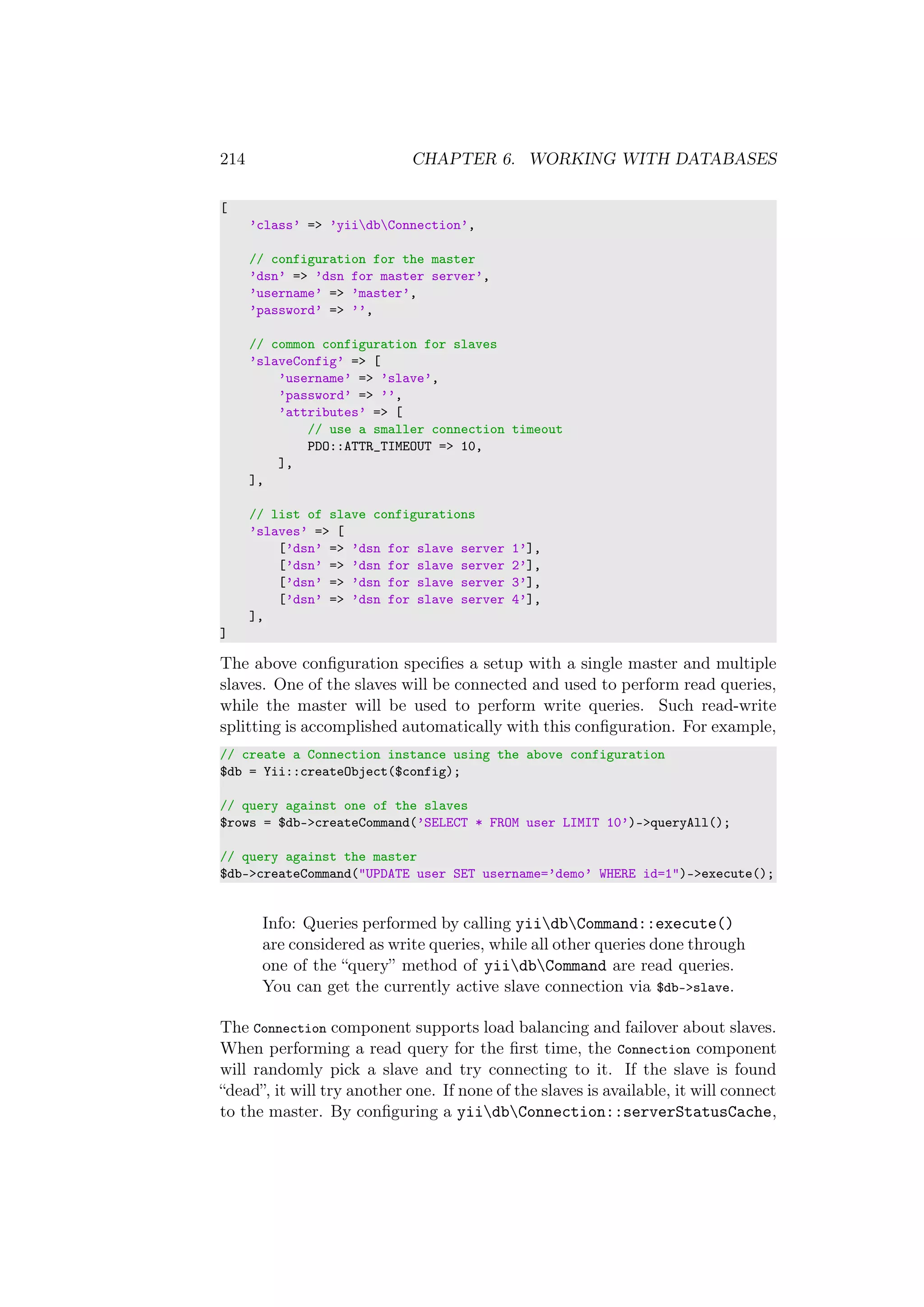 214 CHAPTER 6. WORKING WITH DATABASES
[
’class’ => ’yiidbConnection’,
// configuration for the master
’dsn’ => ’dsn for master server’,
’username’ => ’master’,
’password’ => ’’,
// common configuration for slaves
’slaveConfig’ => [
’username’ => ’slave’,
’password’ => ’’,
’attributes’ => [
// use a smaller connection timeout
PDO::ATTR_TIMEOUT => 10,
],
],
// list of slave configurations
’slaves’ => [
[’dsn’ => ’dsn for slave server 1’],
[’dsn’ => ’dsn for slave server 2’],
[’dsn’ => ’dsn for slave server 3’],
[’dsn’ => ’dsn for slave server 4’],
],
]
The above conﬁguration speciﬁes a setup with a single master and multiple
slaves. One of the slaves will be connected and used to perform read queries,
while the master will be used to perform write queries. Such read-write
splitting is accomplished automatically with this conﬁguration. For example,
// create a Connection instance using the above configuration
$db = Yii::createObject($config);
// query against one of the slaves
$rows = $db->createCommand(’SELECT * FROM user LIMIT 10’)->queryAll();
// query against the master
$db->createCommand("UPDATE user SET username=’demo’ WHERE id=1")->execute();
Info: Queries performed by calling yiidbCommand::execute()
are considered as write queries, while all other queries done through
one of the “query” method of yiidbCommand are read queries.
You can get the currently active slave connection via $db->slave.
The Connection component supports load balancing and failover about slaves.
When performing a read query for the ﬁrst time, the Connection component
will randomly pick a slave and try connecting to it. If the slave is found
“dead”, it will try another one. If none of the slaves is available, it will connect
to the master. By conﬁguring a yiidbConnection::serverStatusCache,
 