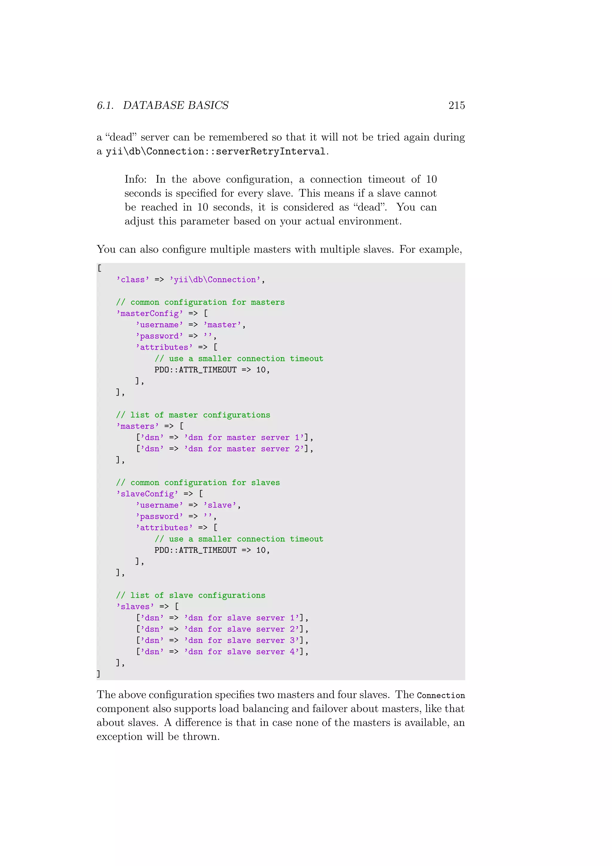 6.1. DATABASE BASICS 215
a “dead” server can be remembered so that it will not be tried again during
a yiidbConnection::serverRetryInterval.
Info: In the above conﬁguration, a connection timeout of 10
seconds is speciﬁed for every slave. This means if a slave cannot
be reached in 10 seconds, it is considered as “dead”. You can
adjust this parameter based on your actual environment.
You can also conﬁgure multiple masters with multiple slaves. For example,
[
’class’ => ’yiidbConnection’,
// common configuration for masters
’masterConfig’ => [
’username’ => ’master’,
’password’ => ’’,
’attributes’ => [
// use a smaller connection timeout
PDO::ATTR_TIMEOUT => 10,
],
],
// list of master configurations
’masters’ => [
[’dsn’ => ’dsn for master server 1’],
[’dsn’ => ’dsn for master server 2’],
],
// common configuration for slaves
’slaveConfig’ => [
’username’ => ’slave’,
’password’ => ’’,
’attributes’ => [
// use a smaller connection timeout
PDO::ATTR_TIMEOUT => 10,
],
],
// list of slave configurations
’slaves’ => [
[’dsn’ => ’dsn for slave server 1’],
[’dsn’ => ’dsn for slave server 2’],
[’dsn’ => ’dsn for slave server 3’],
[’dsn’ => ’dsn for slave server 4’],
],
]
The above conﬁguration speciﬁes two masters and four slaves. The Connection
component also supports load balancing and failover about masters, like that
about slaves. A diﬀerence is that in case none of the masters is available, an
exception will be thrown.
 