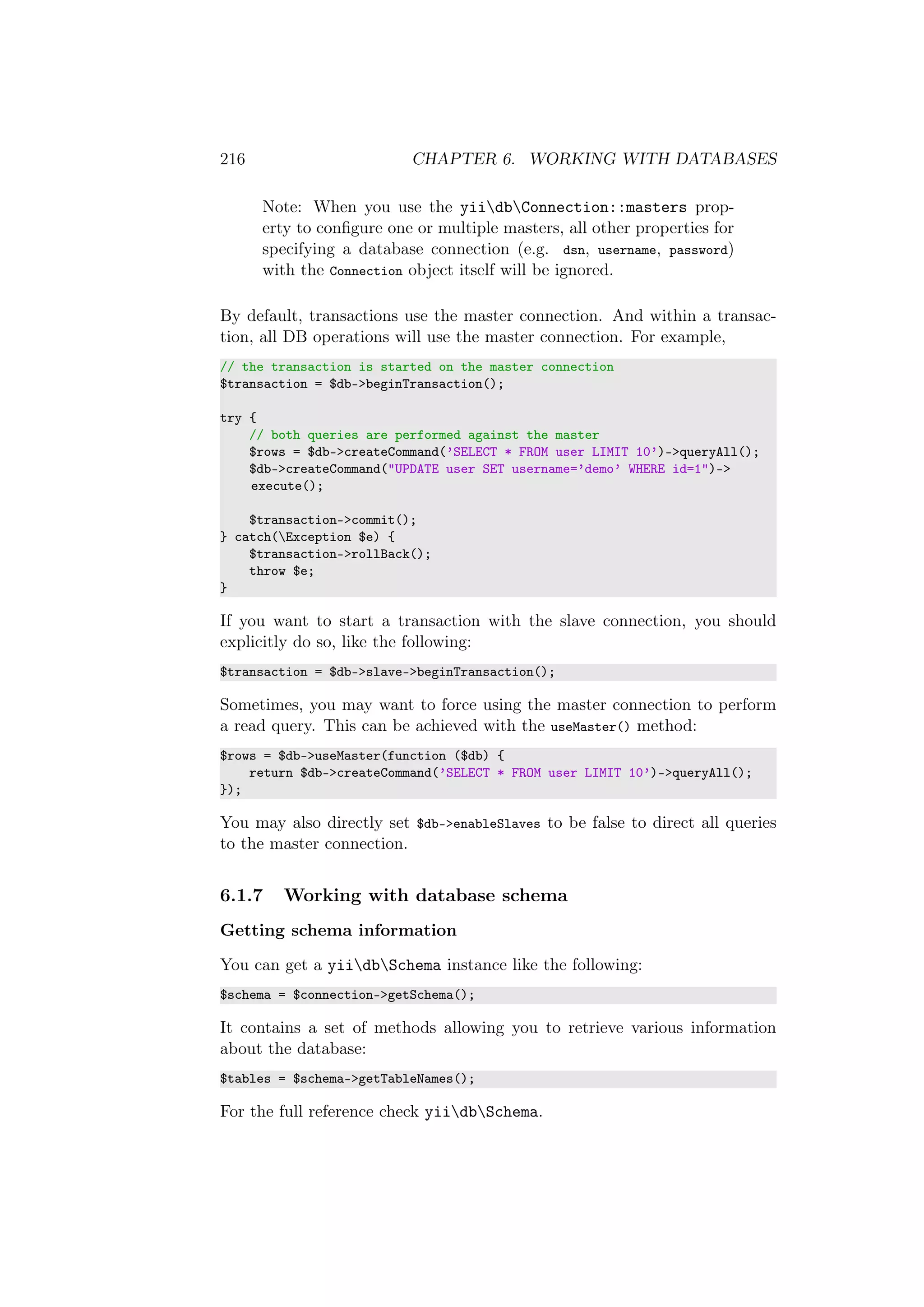 216 CHAPTER 6. WORKING WITH DATABASES
Note: When you use the yiidbConnection::masters prop-
erty to conﬁgure one or multiple masters, all other properties for
specifying a database connection (e.g. dsn, username, password)
with the Connection object itself will be ignored.
By default, transactions use the master connection. And within a transac-
tion, all DB operations will use the master connection. For example,
// the transaction is started on the master connection
$transaction = $db->beginTransaction();
try {
// both queries are performed against the master
$rows = $db->createCommand(’SELECT * FROM user LIMIT 10’)->queryAll();
$db->createCommand("UPDATE user SET username=’demo’ WHERE id=1")->
execute();
$transaction->commit();
} catch(Exception $e) {
$transaction->rollBack();
throw $e;
}
If you want to start a transaction with the slave connection, you should
explicitly do so, like the following:
$transaction = $db->slave->beginTransaction();
Sometimes, you may want to force using the master connection to perform
a read query. This can be achieved with the useMaster() method:
$rows = $db->useMaster(function ($db) {
return $db->createCommand(’SELECT * FROM user LIMIT 10’)->queryAll();
});
You may also directly set $db->enableSlaves to be false to direct all queries
to the master connection.
6.1.7 Working with database schema
Getting schema information
You can get a yiidbSchema instance like the following:
$schema = $connection->getSchema();
It contains a set of methods allowing you to retrieve various information
about the database:
$tables = $schema->getTableNames();
For the full reference check yiidbSchema.
 