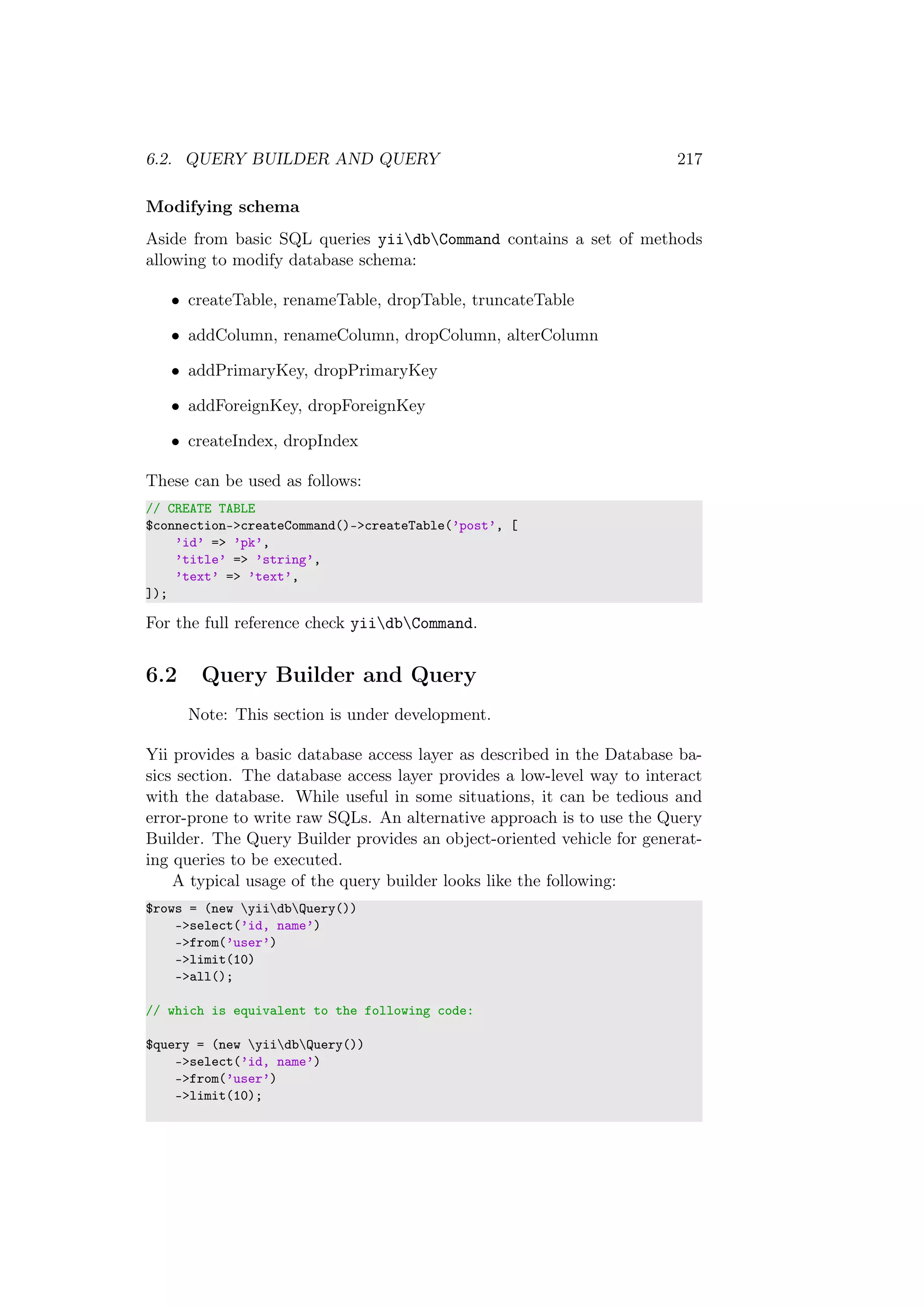 6.2. QUERY BUILDER AND QUERY 217
Modifying schema
Aside from basic SQL queries yiidbCommand contains a set of methods
allowing to modify database schema:
• createTable, renameTable, dropTable, truncateTable
• addColumn, renameColumn, dropColumn, alterColumn
• addPrimaryKey, dropPrimaryKey
• addForeignKey, dropForeignKey
• createIndex, dropIndex
These can be used as follows:
// CREATE TABLE
$connection->createCommand()->createTable(’post’, [
’id’ => ’pk’,
’title’ => ’string’,
’text’ => ’text’,
]);
For the full reference check yiidbCommand.
6.2 Query Builder and Query
Note: This section is under development.
Yii provides a basic database access layer as described in the Database ba-
sics section. The database access layer provides a low-level way to interact
with the database. While useful in some situations, it can be tedious and
error-prone to write raw SQLs. An alternative approach is to use the Query
Builder. The Query Builder provides an object-oriented vehicle for generat-
ing queries to be executed.
A typical usage of the query builder looks like the following:
$rows = (new yiidbQuery())
->select(’id, name’)
->from(’user’)
->limit(10)
->all();
// which is equivalent to the following code:
$query = (new yiidbQuery())
->select(’id, name’)
->from(’user’)
->limit(10);
 