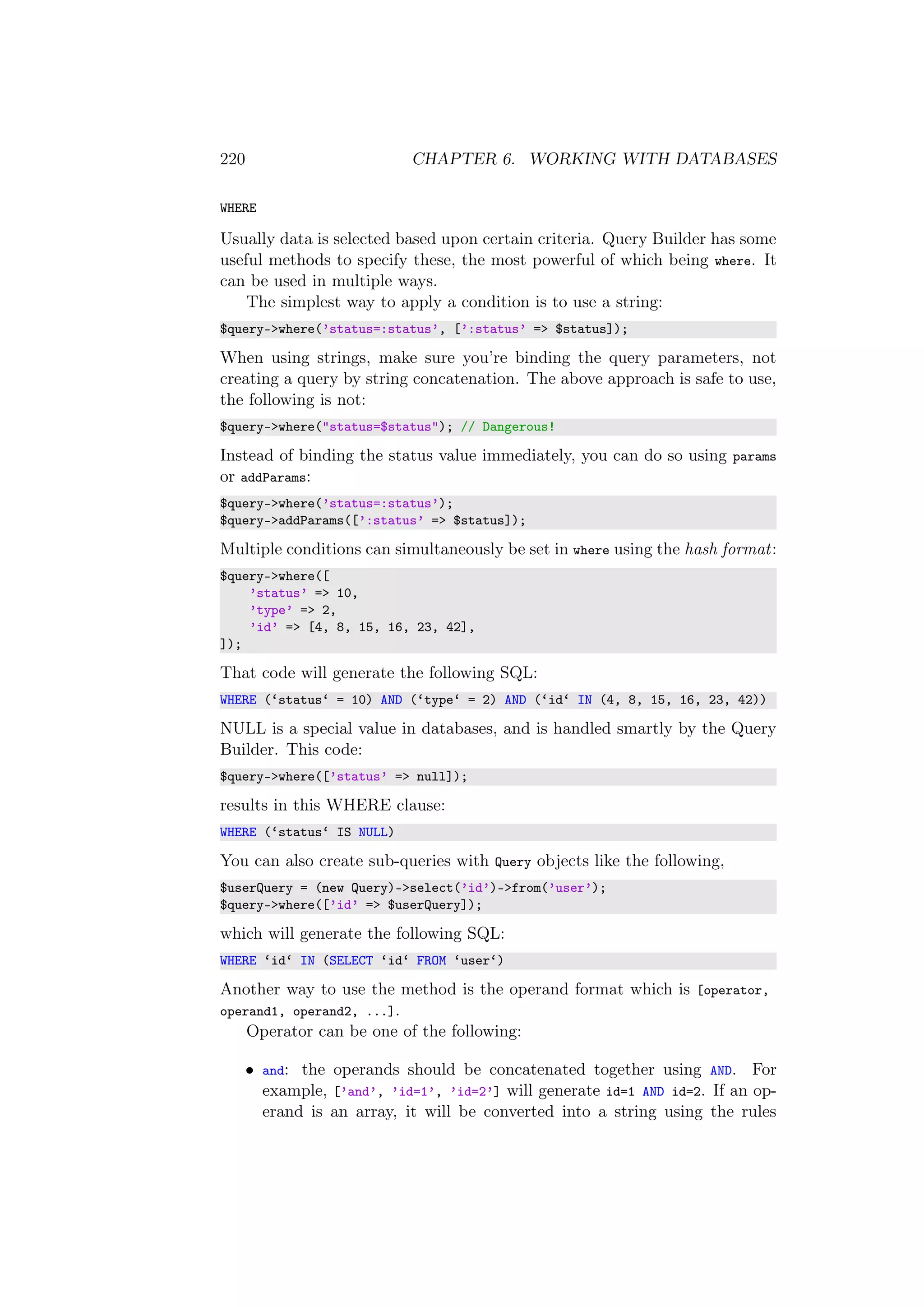 220 CHAPTER 6. WORKING WITH DATABASES
WHERE
Usually data is selected based upon certain criteria. Query Builder has some
useful methods to specify these, the most powerful of which being where. It
can be used in multiple ways.
The simplest way to apply a condition is to use a string:
$query->where(’status=:status’, [’:status’ => $status]);
When using strings, make sure you’re binding the query parameters, not
creating a query by string concatenation. The above approach is safe to use,
the following is not:
$query->where("status=$status"); // Dangerous!
Instead of binding the status value immediately, you can do so using params
or addParams:
$query->where(’status=:status’);
$query->addParams([’:status’ => $status]);
Multiple conditions can simultaneously be set in where using the hash format:
$query->where([
’status’ => 10,
’type’ => 2,
’id’ => [4, 8, 15, 16, 23, 42],
]);
That code will generate the following SQL:
WHERE (‘status‘ = 10) AND (‘type‘ = 2) AND (‘id‘ IN (4, 8, 15, 16, 23, 42))
NULL is a special value in databases, and is handled smartly by the Query
Builder. This code:
$query->where([’status’ => null]);
results in this WHERE clause:
WHERE (‘status‘ IS NULL)
You can also create sub-queries with Query objects like the following,
$userQuery = (new Query)->select(’id’)->from(’user’);
$query->where([’id’ => $userQuery]);
which will generate the following SQL:
WHERE ‘id‘ IN (SELECT ‘id‘ FROM ‘user‘)
Another way to use the method is the operand format which is [operator,
operand1, operand2, ...].
Operator can be one of the following:
• and: the operands should be concatenated together using AND. For
example, [’and’, ’id=1’, ’id=2’] will generate id=1 AND id=2. If an op-
erand is an array, it will be converted into a string using the rules
 
