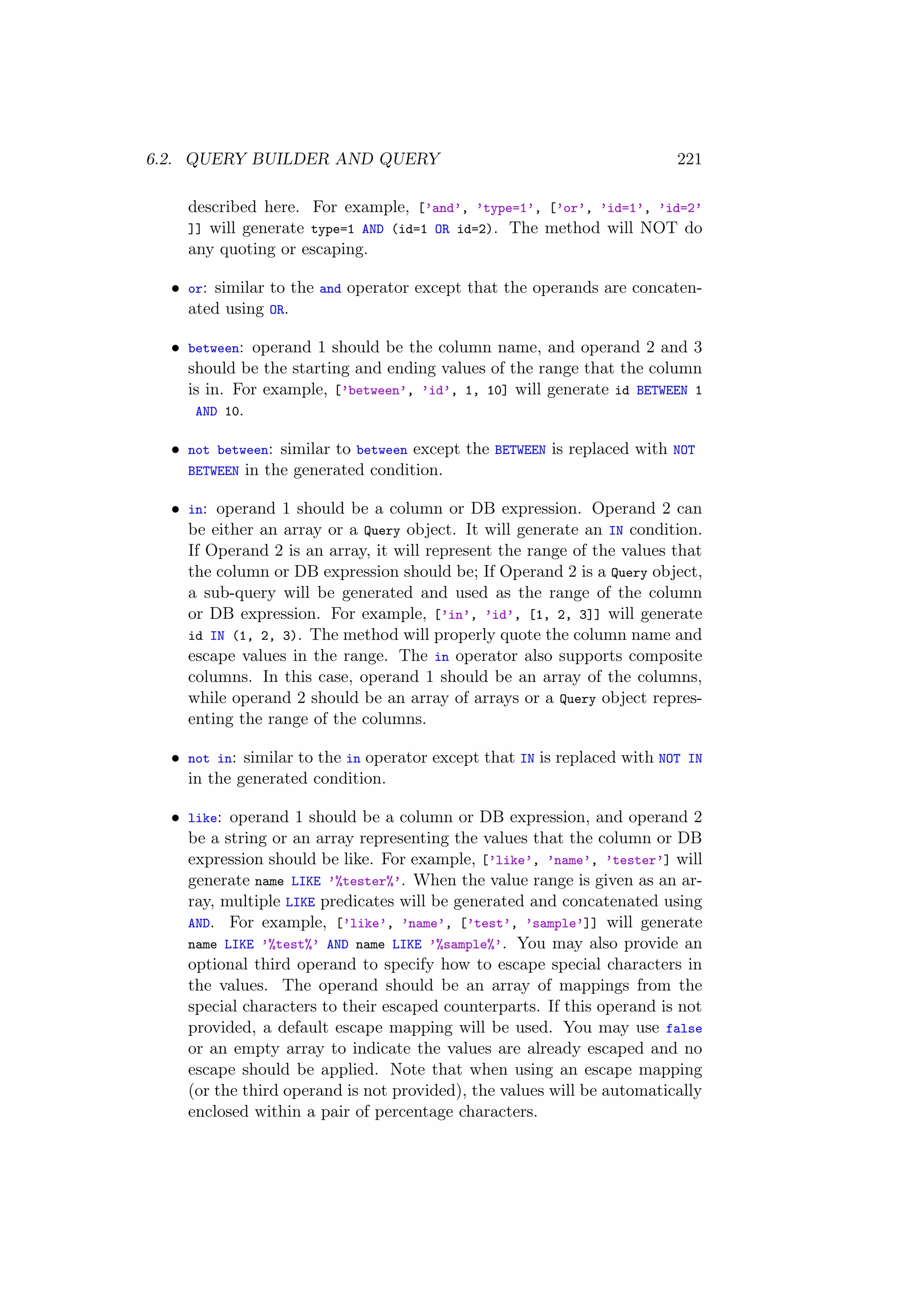 6.2. QUERY BUILDER AND QUERY 221
described here. For example, [’and’, ’type=1’, [’or’, ’id=1’, ’id=2’
]] will generate type=1 AND (id=1 OR id=2). The method will NOT do
any quoting or escaping.
• or: similar to the and operator except that the operands are concaten-
ated using OR.
• between: operand 1 should be the column name, and operand 2 and 3
should be the starting and ending values of the range that the column
is in. For example, [’between’, ’id’, 1, 10] will generate id BETWEEN 1
AND 10.
• not between: similar to between except the BETWEEN is replaced with NOT
BETWEEN in the generated condition.
• in: operand 1 should be a column or DB expression. Operand 2 can
be either an array or a Query object. It will generate an IN condition.
If Operand 2 is an array, it will represent the range of the values that
the column or DB expression should be; If Operand 2 is a Query object,
a sub-query will be generated and used as the range of the column
or DB expression. For example, [’in’, ’id’, [1, 2, 3]] will generate
id IN (1, 2, 3). The method will properly quote the column name and
escape values in the range. The in operator also supports composite
columns. In this case, operand 1 should be an array of the columns,
while operand 2 should be an array of arrays or a Query object repres-
enting the range of the columns.
• not in: similar to the in operator except that IN is replaced with NOT IN
in the generated condition.
• like: operand 1 should be a column or DB expression, and operand 2
be a string or an array representing the values that the column or DB
expression should be like. For example, [’like’, ’name’, ’tester’] will
generate name LIKE ’%tester%’. When the value range is given as an ar-
ray, multiple LIKE predicates will be generated and concatenated using
AND. For example, [’like’, ’name’, [’test’, ’sample’]] will generate
name LIKE ’%test%’ AND name LIKE ’%sample%’. You may also provide an
optional third operand to specify how to escape special characters in
the values. The operand should be an array of mappings from the
special characters to their escaped counterparts. If this operand is not
provided, a default escape mapping will be used. You may use false
or an empty array to indicate the values are already escaped and no
escape should be applied. Note that when using an escape mapping
(or the third operand is not provided), the values will be automatically
enclosed within a pair of percentage characters.
 