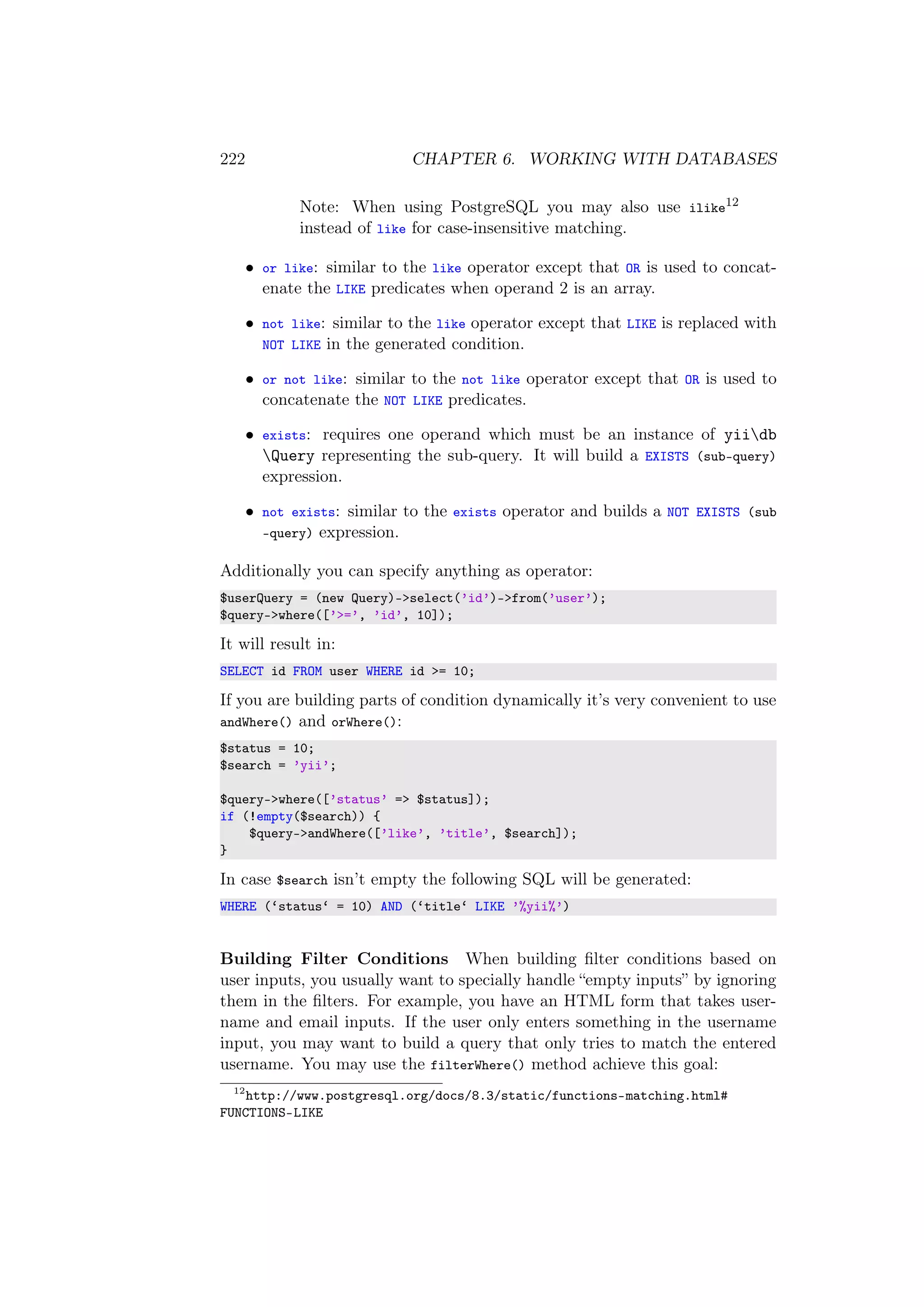 222 CHAPTER 6. WORKING WITH DATABASES
Note: When using PostgreSQL you may also use ilike12
instead of like for case-insensitive matching.
• or like: similar to the like operator except that OR is used to concat-
enate the LIKE predicates when operand 2 is an array.
• not like: similar to the like operator except that LIKE is replaced with
NOT LIKE in the generated condition.
• or not like: similar to the not like operator except that OR is used to
concatenate the NOT LIKE predicates.
• exists: requires one operand which must be an instance of yiidb
Query representing the sub-query. It will build a EXISTS (sub-query)
expression.
• not exists: similar to the exists operator and builds a NOT EXISTS (sub
-query) expression.
Additionally you can specify anything as operator:
$userQuery = (new Query)->select(’id’)->from(’user’);
$query->where([’>=’, ’id’, 10]);
It will result in:
SELECT id FROM user WHERE id >= 10;
If you are building parts of condition dynamically it’s very convenient to use
andWhere() and orWhere():
$status = 10;
$search = ’yii’;
$query->where([’status’ => $status]);
if (!empty($search)) {
$query->andWhere([’like’, ’title’, $search]);
}
In case $search isn’t empty the following SQL will be generated:
WHERE (‘status‘ = 10) AND (‘title‘ LIKE ’%yii%’)
Building Filter Conditions When building ﬁlter conditions based on
user inputs, you usually want to specially handle “empty inputs” by ignoring
them in the ﬁlters. For example, you have an HTML form that takes user-
name and email inputs. If the user only enters something in the username
input, you may want to build a query that only tries to match the entered
username. You may use the filterWhere() method achieve this goal:
12
http://www.postgresql.org/docs/8.3/static/functions-matching.html#
FUNCTIONS-LIKE
 