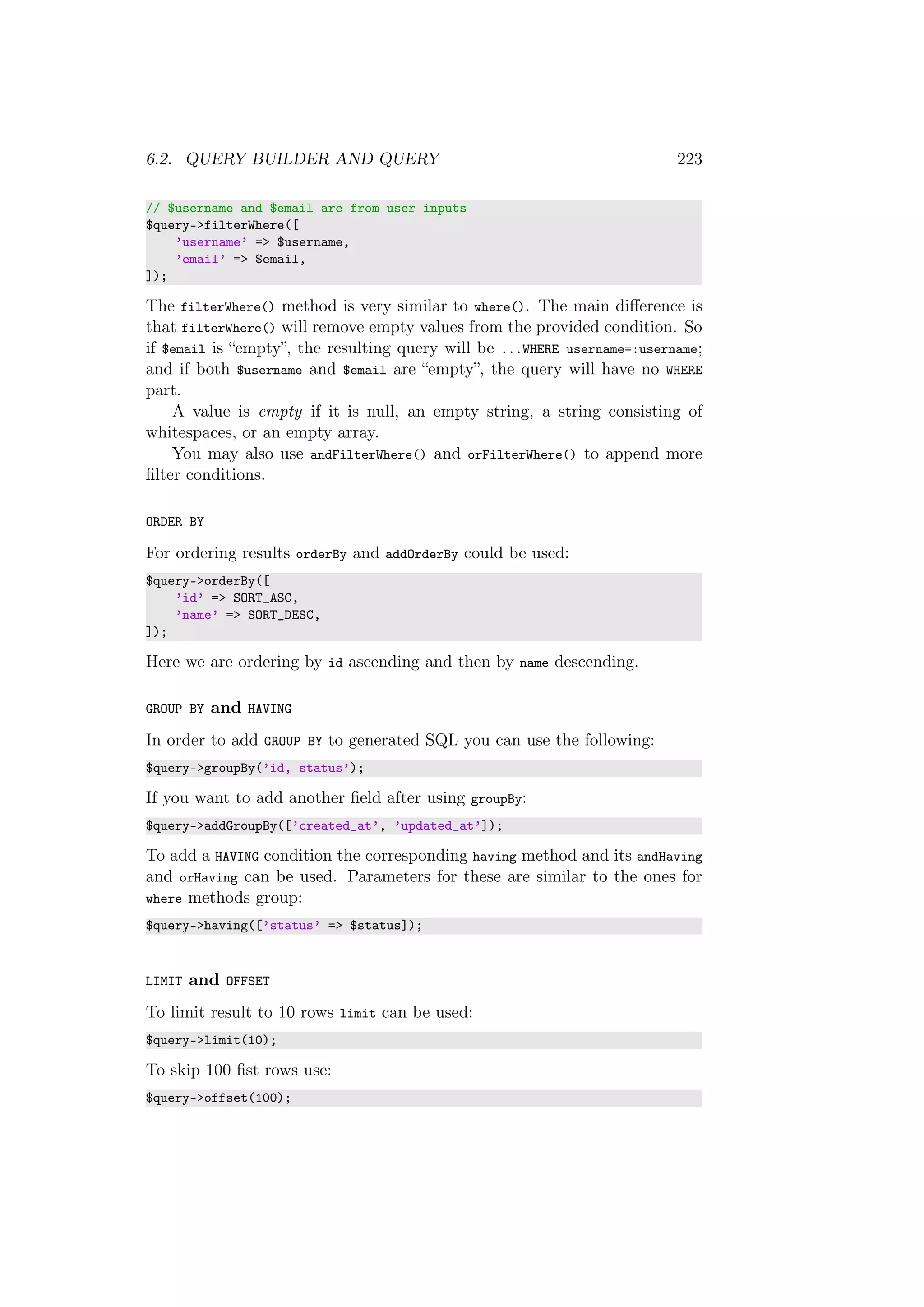 6.2. QUERY BUILDER AND QUERY 223
// $username and $email are from user inputs
$query->filterWhere([
’username’ => $username,
’email’ => $email,
]);
The filterWhere() method is very similar to where(). The main diﬀerence is
that filterWhere() will remove empty values from the provided condition. So
if $email is “empty”, the resulting query will be ...WHERE username=:username;
and if both $username and $email are “empty”, the query will have no WHERE
part.
A value is empty if it is null, an empty string, a string consisting of
whitespaces, or an empty array.
You may also use andFilterWhere() and orFilterWhere() to append more
ﬁlter conditions.
ORDER BY
For ordering results orderBy and addOrderBy could be used:
$query->orderBy([
’id’ => SORT_ASC,
’name’ => SORT_DESC,
]);
Here we are ordering by id ascending and then by name descending.
GROUP BY and HAVING
In order to add GROUP BY to generated SQL you can use the following:
$query->groupBy(’id, status’);
If you want to add another ﬁeld after using groupBy:
$query->addGroupBy([’created_at’, ’updated_at’]);
To add a HAVING condition the corresponding having method and its andHaving
and orHaving can be used. Parameters for these are similar to the ones for
where methods group:
$query->having([’status’ => $status]);
LIMIT and OFFSET
To limit result to 10 rows limit can be used:
$query->limit(10);
To skip 100 ﬁst rows use:
$query->offset(100);
 