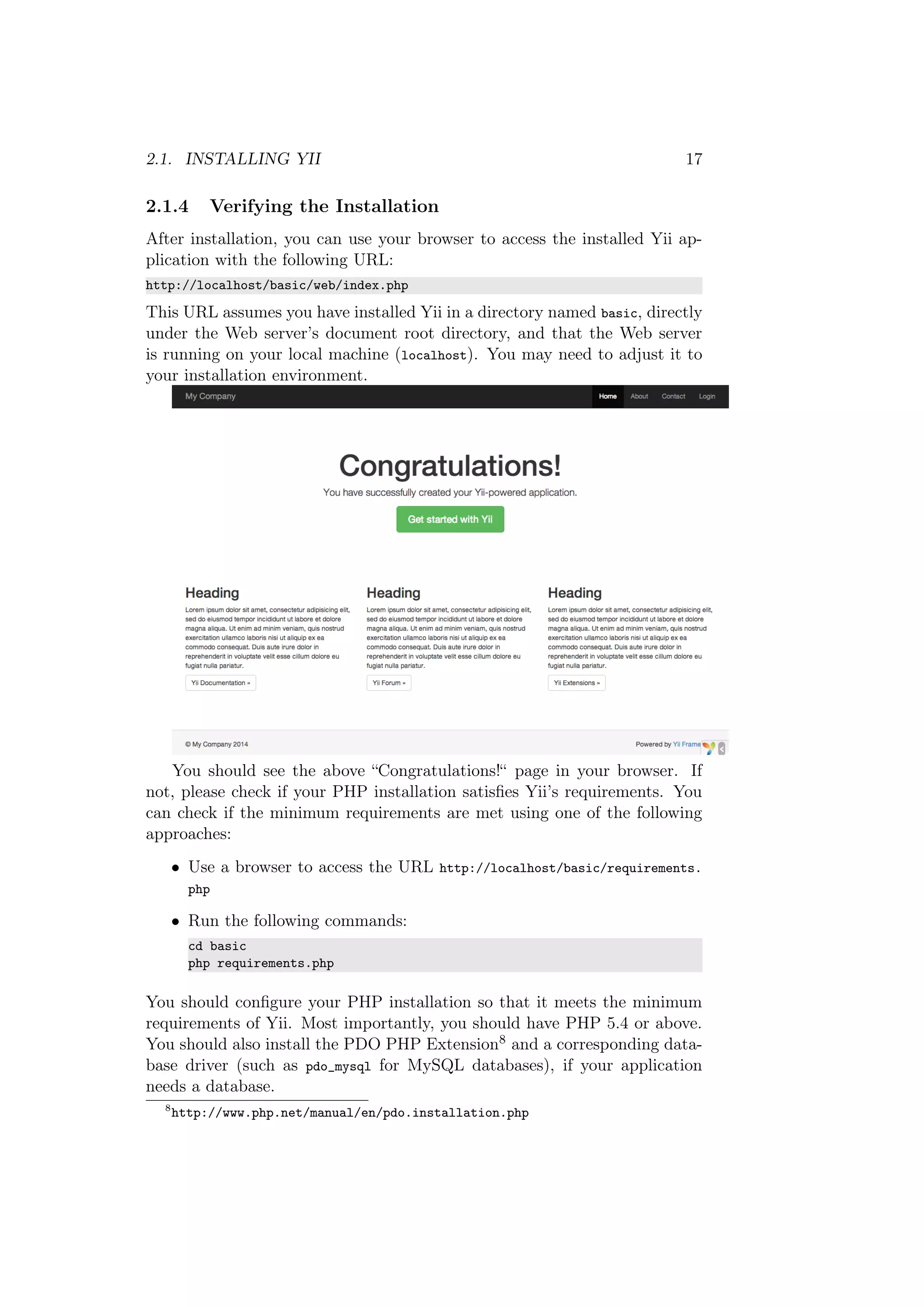 2.1. INSTALLING YII 17
2.1.4 Verifying the Installation
After installation, you can use your browser to access the installed Yii ap-
plication with the following URL:
http://localhost/basic/web/index.php
This URL assumes you have installed Yii in a directory named basic, directly
under the Web server’s document root directory, and that the Web server
is running on your local machine (localhost). You may need to adjust it to
your installation environment.
You should see the above “Congratulations!“ page in your browser. If
not, please check if your PHP installation satisﬁes Yii’s requirements. You
can check if the minimum requirements are met using one of the following
approaches:
• Use a browser to access the URL http://localhost/basic/requirements.
php
• Run the following commands:
cd basic
php requirements.php
You should conﬁgure your PHP installation so that it meets the minimum
requirements of Yii. Most importantly, you should have PHP 5.4 or above.
You should also install the PDO PHP Extension8 and a corresponding data-
base driver (such as pdo_mysql for MySQL databases), if your application
needs a database.
8
http://www.php.net/manual/en/pdo.installation.php
 