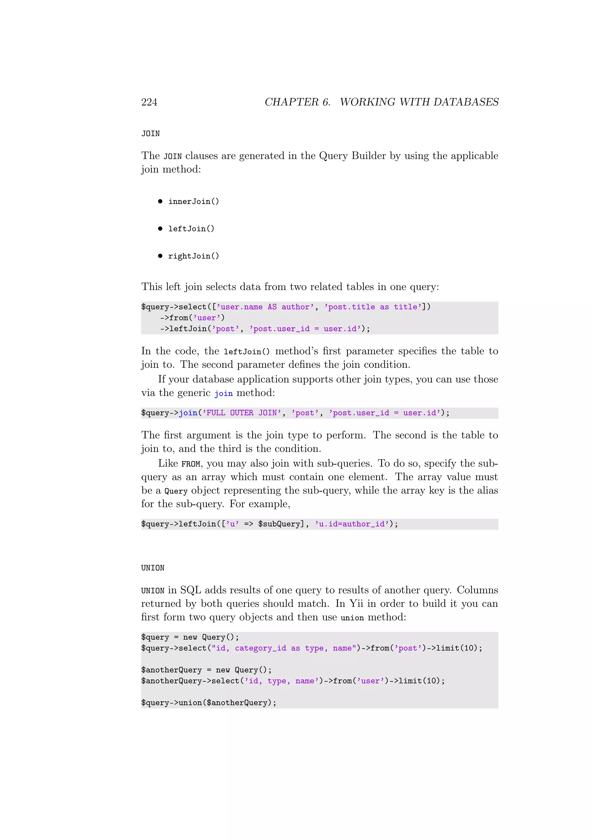 224 CHAPTER 6. WORKING WITH DATABASES
JOIN
The JOIN clauses are generated in the Query Builder by using the applicable
join method:
• innerJoin()
• leftJoin()
• rightJoin()
This left join selects data from two related tables in one query:
$query->select([’user.name AS author’, ’post.title as title’])
->from(’user’)
->leftJoin(’post’, ’post.user_id = user.id’);
In the code, the leftJoin() method’s ﬁrst parameter speciﬁes the table to
join to. The second parameter deﬁnes the join condition.
If your database application supports other join types, you can use those
via the generic join method:
$query->join(’FULL OUTER JOIN’, ’post’, ’post.user_id = user.id’);
The ﬁrst argument is the join type to perform. The second is the table to
join to, and the third is the condition.
Like FROM, you may also join with sub-queries. To do so, specify the sub-
query as an array which must contain one element. The array value must
be a Query object representing the sub-query, while the array key is the alias
for the sub-query. For example,
$query->leftJoin([’u’ => $subQuery], ’u.id=author_id’);
UNION
UNION in SQL adds results of one query to results of another query. Columns
returned by both queries should match. In Yii in order to build it you can
ﬁrst form two query objects and then use union method:
$query = new Query();
$query->select("id, category_id as type, name")->from(’post’)->limit(10);
$anotherQuery = new Query();
$anotherQuery->select(’id, type, name’)->from(’user’)->limit(10);
$query->union($anotherQuery);
 