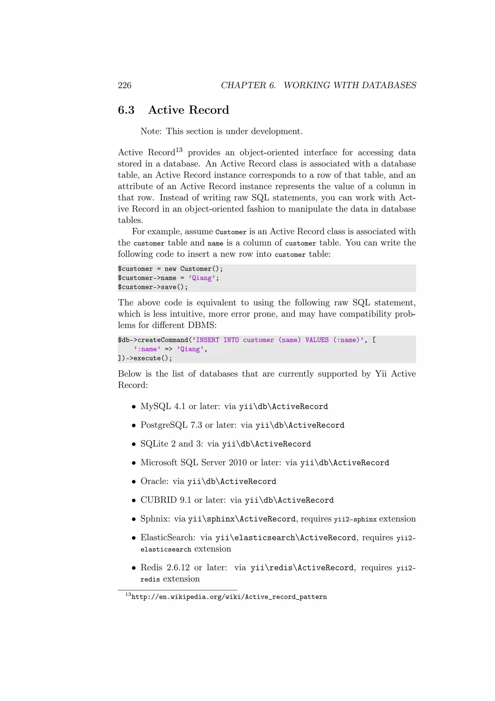 226 CHAPTER 6. WORKING WITH DATABASES
6.3 Active Record
Note: This section is under development.
Active Record13 provides an object-oriented interface for accessing data
stored in a database. An Active Record class is associated with a database
table, an Active Record instance corresponds to a row of that table, and an
attribute of an Active Record instance represents the value of a column in
that row. Instead of writing raw SQL statements, you can work with Act-
ive Record in an object-oriented fashion to manipulate the data in database
tables.
For example, assume Customer is an Active Record class is associated with
the customer table and name is a column of customer table. You can write the
following code to insert a new row into customer table:
$customer = new Customer();
$customer->name = ’Qiang’;
$customer->save();
The above code is equivalent to using the following raw SQL statement,
which is less intuitive, more error prone, and may have compatibility prob-
lems for diﬀerent DBMS:
$db->createCommand(’INSERT INTO customer (name) VALUES (:name)’, [
’:name’ => ’Qiang’,
])->execute();
Below is the list of databases that are currently supported by Yii Active
Record:
• MySQL 4.1 or later: via yiidbActiveRecord
• PostgreSQL 7.3 or later: via yiidbActiveRecord
• SQLite 2 and 3: via yiidbActiveRecord
• Microsoft SQL Server 2010 or later: via yiidbActiveRecord
• Oracle: via yiidbActiveRecord
• CUBRID 9.1 or later: via yiidbActiveRecord
• Sphnix: via yiisphinxActiveRecord, requires yii2-sphinx extension
• ElasticSearch: via yiielasticsearchActiveRecord, requires yii2-
elasticsearch extension
• Redis 2.6.12 or later: via yiiredisActiveRecord, requires yii2-
redis extension
13
http://en.wikipedia.org/wiki/Active_record_pattern
 