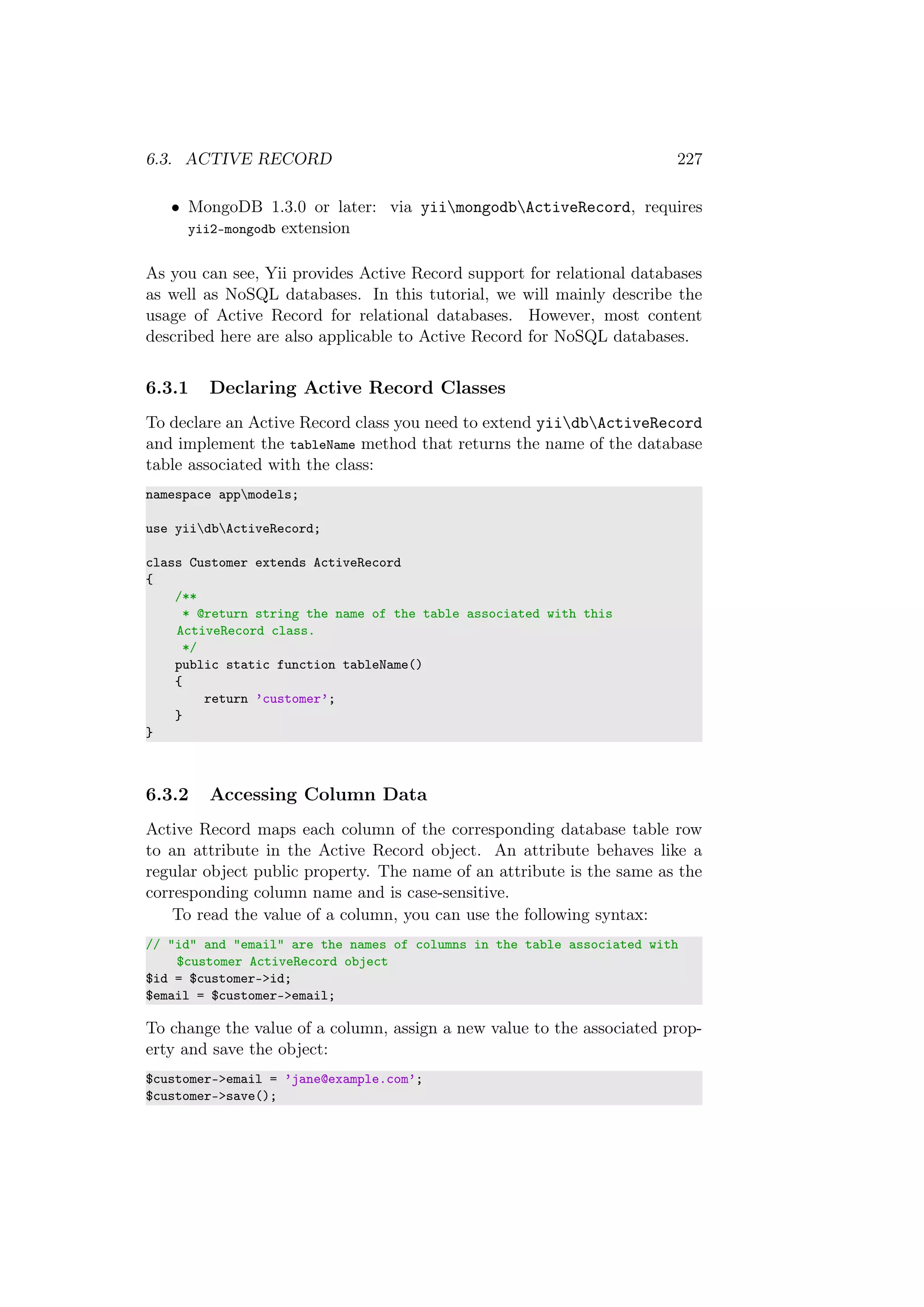 6.3. ACTIVE RECORD 227
• MongoDB 1.3.0 or later: via yiimongodbActiveRecord, requires
yii2-mongodb extension
As you can see, Yii provides Active Record support for relational databases
as well as NoSQL databases. In this tutorial, we will mainly describe the
usage of Active Record for relational databases. However, most content
described here are also applicable to Active Record for NoSQL databases.
6.3.1 Declaring Active Record Classes
To declare an Active Record class you need to extend yiidbActiveRecord
and implement the tableName method that returns the name of the database
table associated with the class:
namespace appmodels;
use yiidbActiveRecord;
class Customer extends ActiveRecord
{
/**
* @return string the name of the table associated with this
ActiveRecord class.
*/
public static function tableName()
{
return ’customer’;
}
}
6.3.2 Accessing Column Data
Active Record maps each column of the corresponding database table row
to an attribute in the Active Record object. An attribute behaves like a
regular object public property. The name of an attribute is the same as the
corresponding column name and is case-sensitive.
To read the value of a column, you can use the following syntax:
// "id" and "email" are the names of columns in the table associated with
$customer ActiveRecord object
$id = $customer->id;
$email = $customer->email;
To change the value of a column, assign a new value to the associated prop-
erty and save the object:
$customer->email = ’jane@example.com’;
$customer->save();
 