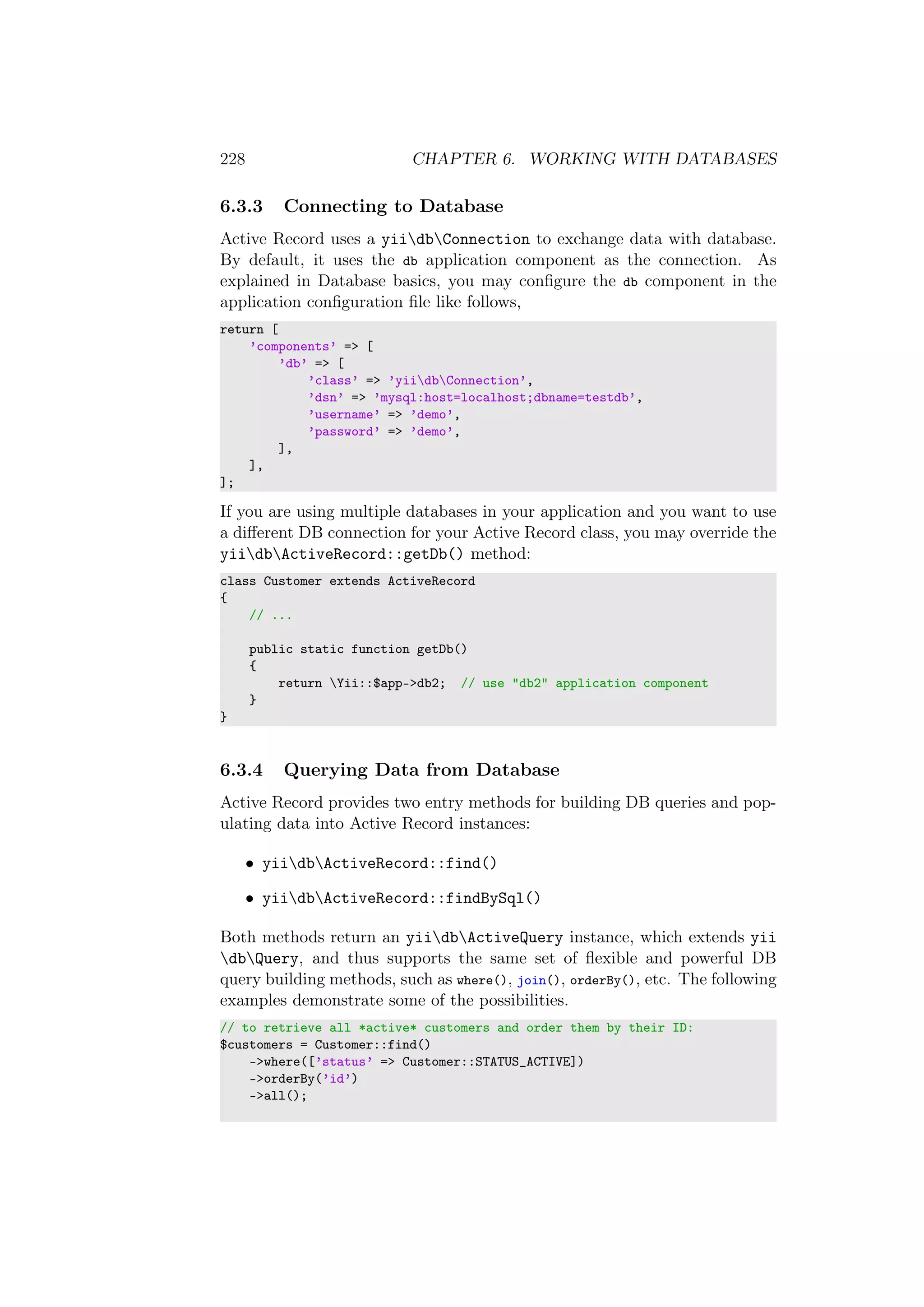 228 CHAPTER 6. WORKING WITH DATABASES
6.3.3 Connecting to Database
Active Record uses a yiidbConnection to exchange data with database.
By default, it uses the db application component as the connection. As
explained in Database basics, you may conﬁgure the db component in the
application conﬁguration ﬁle like follows,
return [
’components’ => [
’db’ => [
’class’ => ’yiidbConnection’,
’dsn’ => ’mysql:host=localhost;dbname=testdb’,
’username’ => ’demo’,
’password’ => ’demo’,
],
],
];
If you are using multiple databases in your application and you want to use
a diﬀerent DB connection for your Active Record class, you may override the
yiidbActiveRecord::getDb() method:
class Customer extends ActiveRecord
{
// ...
public static function getDb()
{
return Yii::$app->db2; // use "db2" application component
}
}
6.3.4 Querying Data from Database
Active Record provides two entry methods for building DB queries and pop-
ulating data into Active Record instances:
• yiidbActiveRecord::find()
• yiidbActiveRecord::findBySql()
Both methods return an yiidbActiveQuery instance, which extends yii
dbQuery, and thus supports the same set of ﬂexible and powerful DB
query building methods, such as where(), join(), orderBy(), etc. The following
examples demonstrate some of the possibilities.
// to retrieve all *active* customers and order them by their ID:
$customers = Customer::find()
->where([’status’ => Customer::STATUS_ACTIVE])
->orderBy(’id’)
->all();
 