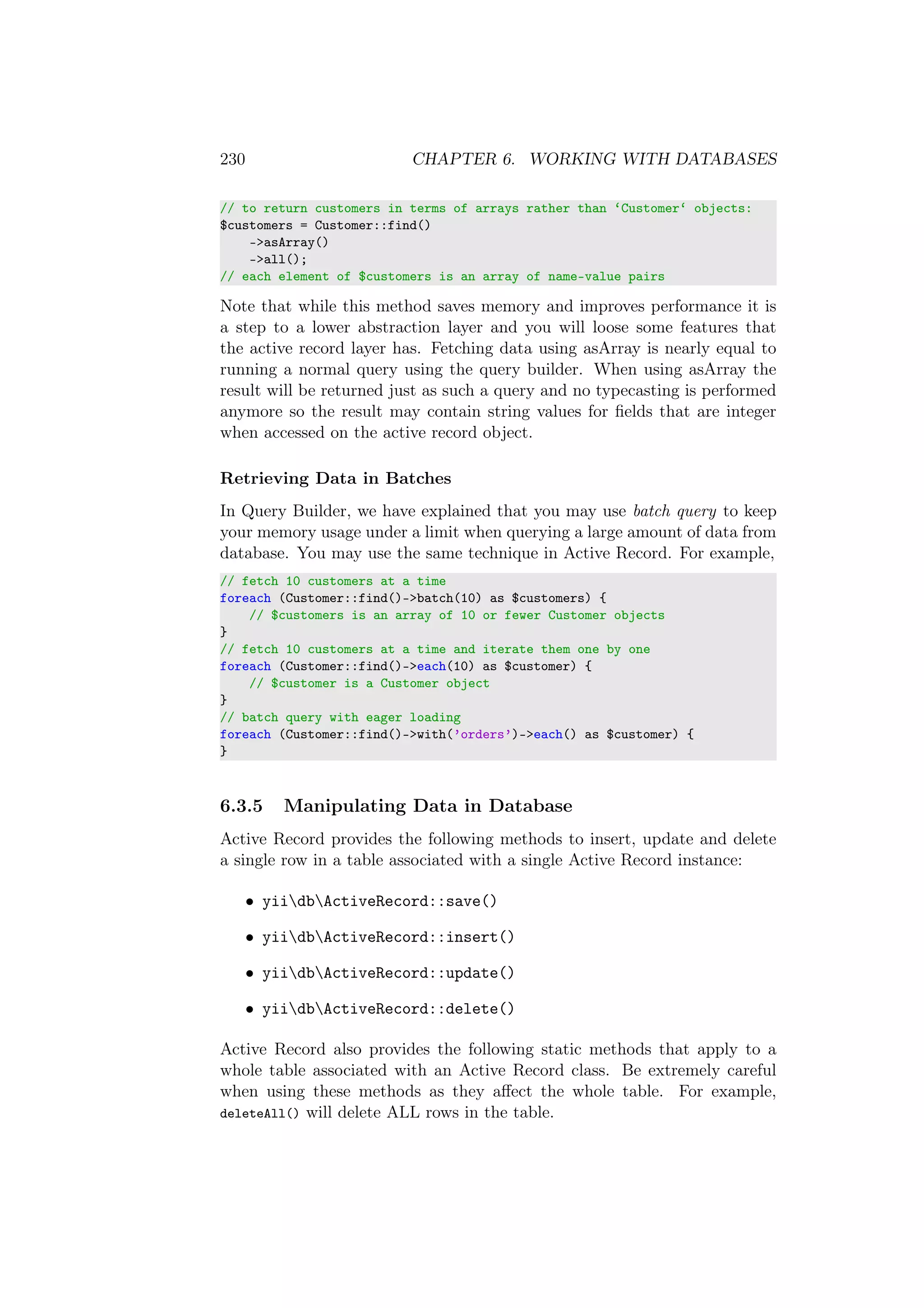 230 CHAPTER 6. WORKING WITH DATABASES
// to return customers in terms of arrays rather than ‘Customer‘ objects:
$customers = Customer::find()
->asArray()
->all();
// each element of $customers is an array of name-value pairs
Note that while this method saves memory and improves performance it is
a step to a lower abstraction layer and you will loose some features that
the active record layer has. Fetching data using asArray is nearly equal to
running a normal query using the query builder. When using asArray the
result will be returned just as such a query and no typecasting is performed
anymore so the result may contain string values for ﬁelds that are integer
when accessed on the active record object.
Retrieving Data in Batches
In Query Builder, we have explained that you may use batch query to keep
your memory usage under a limit when querying a large amount of data from
database. You may use the same technique in Active Record. For example,
// fetch 10 customers at a time
foreach (Customer::find()->batch(10) as $customers) {
// $customers is an array of 10 or fewer Customer objects
}
// fetch 10 customers at a time and iterate them one by one
foreach (Customer::find()->each(10) as $customer) {
// $customer is a Customer object
}
// batch query with eager loading
foreach (Customer::find()->with(’orders’)->each() as $customer) {
}
6.3.5 Manipulating Data in Database
Active Record provides the following methods to insert, update and delete
a single row in a table associated with a single Active Record instance:
• yiidbActiveRecord::save()
• yiidbActiveRecord::insert()
• yiidbActiveRecord::update()
• yiidbActiveRecord::delete()
Active Record also provides the following static methods that apply to a
whole table associated with an Active Record class. Be extremely careful
when using these methods as they aﬀect the whole table. For example,
deleteAll() will delete ALL rows in the table.
 