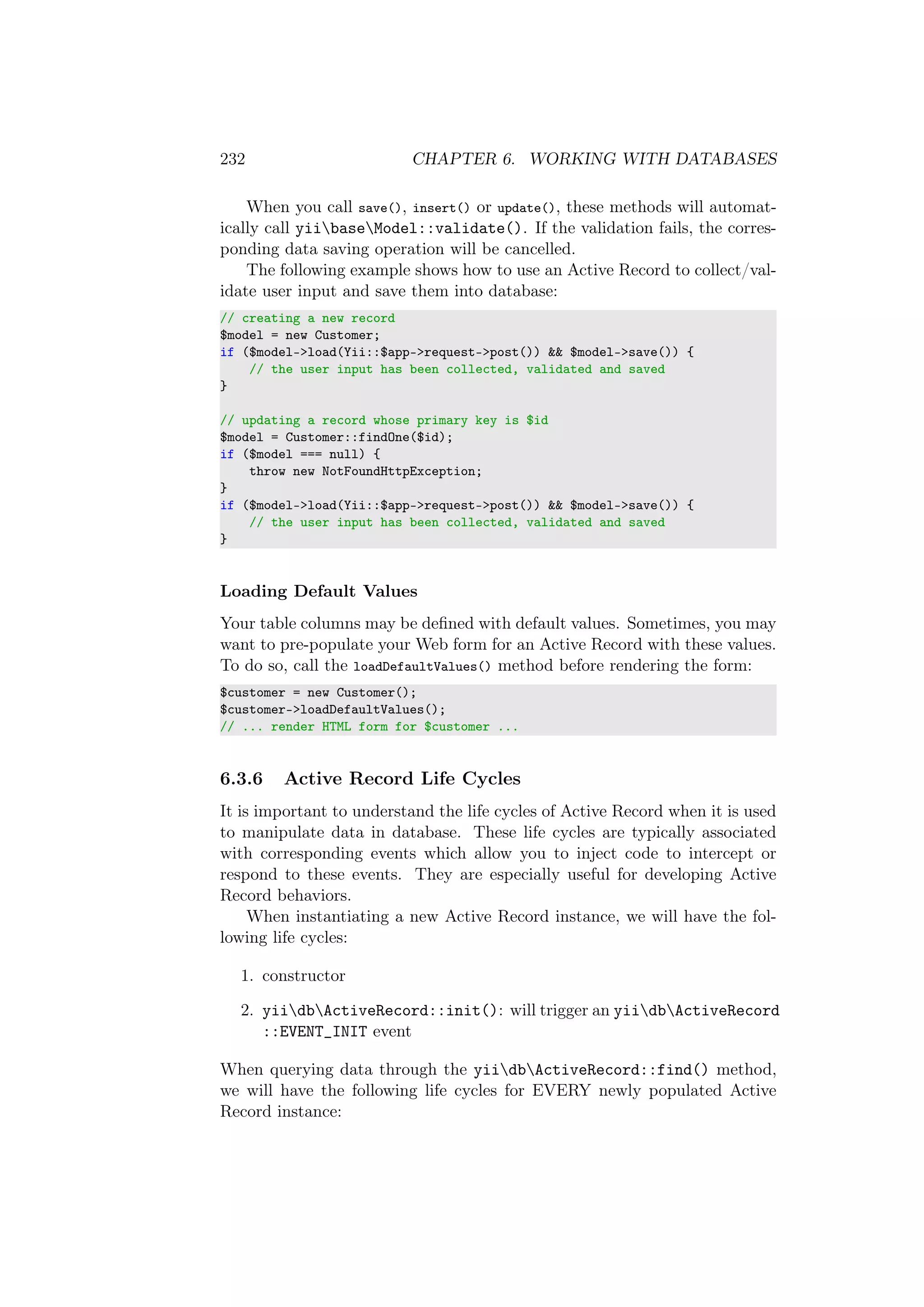 232 CHAPTER 6. WORKING WITH DATABASES
When you call save(), insert() or update(), these methods will automat-
ically call yiibaseModel::validate(). If the validation fails, the corres-
ponding data saving operation will be cancelled.
The following example shows how to use an Active Record to collect/val-
idate user input and save them into database:
// creating a new record
$model = new Customer;
if ($model->load(Yii::$app->request->post()) && $model->save()) {
// the user input has been collected, validated and saved
}
// updating a record whose primary key is $id
$model = Customer::findOne($id);
if ($model === null) {
throw new NotFoundHttpException;
}
if ($model->load(Yii::$app->request->post()) && $model->save()) {
// the user input has been collected, validated and saved
}
Loading Default Values
Your table columns may be deﬁned with default values. Sometimes, you may
want to pre-populate your Web form for an Active Record with these values.
To do so, call the loadDefaultValues() method before rendering the form:
$customer = new Customer();
$customer->loadDefaultValues();
// ... render HTML form for $customer ...
6.3.6 Active Record Life Cycles
It is important to understand the life cycles of Active Record when it is used
to manipulate data in database. These life cycles are typically associated
with corresponding events which allow you to inject code to intercept or
respond to these events. They are especially useful for developing Active
Record behaviors.
When instantiating a new Active Record instance, we will have the fol-
lowing life cycles:
1. constructor
2. yiidbActiveRecord::init(): will trigger an yiidbActiveRecord
::EVENT_INIT event
When querying data through the yiidbActiveRecord::find() method,
we will have the following life cycles for EVERY newly populated Active
Record instance:
 