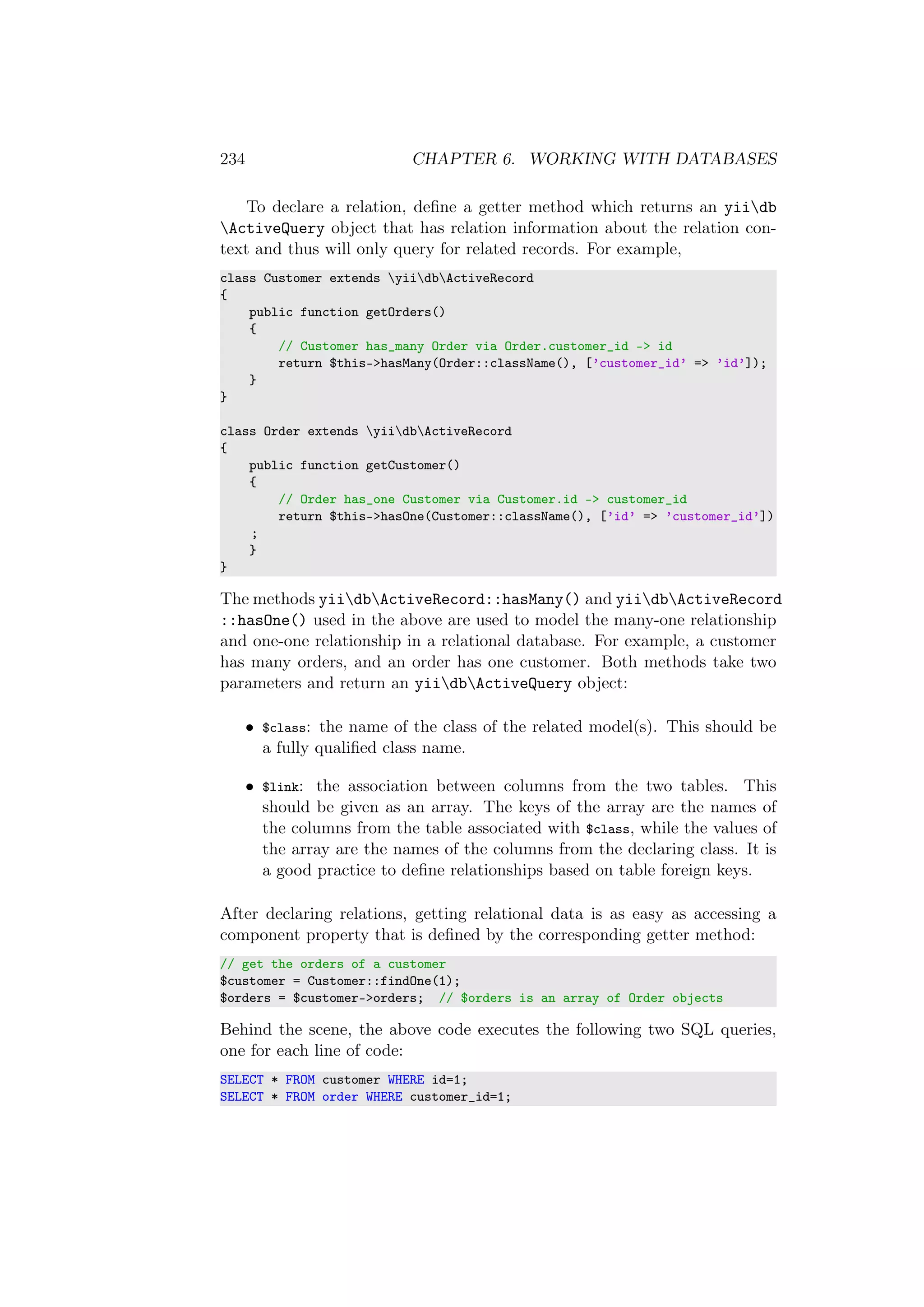 234 CHAPTER 6. WORKING WITH DATABASES
To declare a relation, deﬁne a getter method which returns an yiidb
ActiveQuery object that has relation information about the relation con-
text and thus will only query for related records. For example,
class Customer extends yiidbActiveRecord
{
public function getOrders()
{
// Customer has_many Order via Order.customer_id -> id
return $this->hasMany(Order::className(), [’customer_id’ => ’id’]);
}
}
class Order extends yiidbActiveRecord
{
public function getCustomer()
{
// Order has_one Customer via Customer.id -> customer_id
return $this->hasOne(Customer::className(), [’id’ => ’customer_id’])
;
}
}
The methods yiidbActiveRecord::hasMany() and yiidbActiveRecord
::hasOne() used in the above are used to model the many-one relationship
and one-one relationship in a relational database. For example, a customer
has many orders, and an order has one customer. Both methods take two
parameters and return an yiidbActiveQuery object:
• $class: the name of the class of the related model(s). This should be
a fully qualiﬁed class name.
• $link: the association between columns from the two tables. This
should be given as an array. The keys of the array are the names of
the columns from the table associated with $class, while the values of
the array are the names of the columns from the declaring class. It is
a good practice to deﬁne relationships based on table foreign keys.
After declaring relations, getting relational data is as easy as accessing a
component property that is deﬁned by the corresponding getter method:
// get the orders of a customer
$customer = Customer::findOne(1);
$orders = $customer->orders; // $orders is an array of Order objects
Behind the scene, the above code executes the following two SQL queries,
one for each line of code:
SELECT * FROM customer WHERE id=1;
SELECT * FROM order WHERE customer_id=1;
 