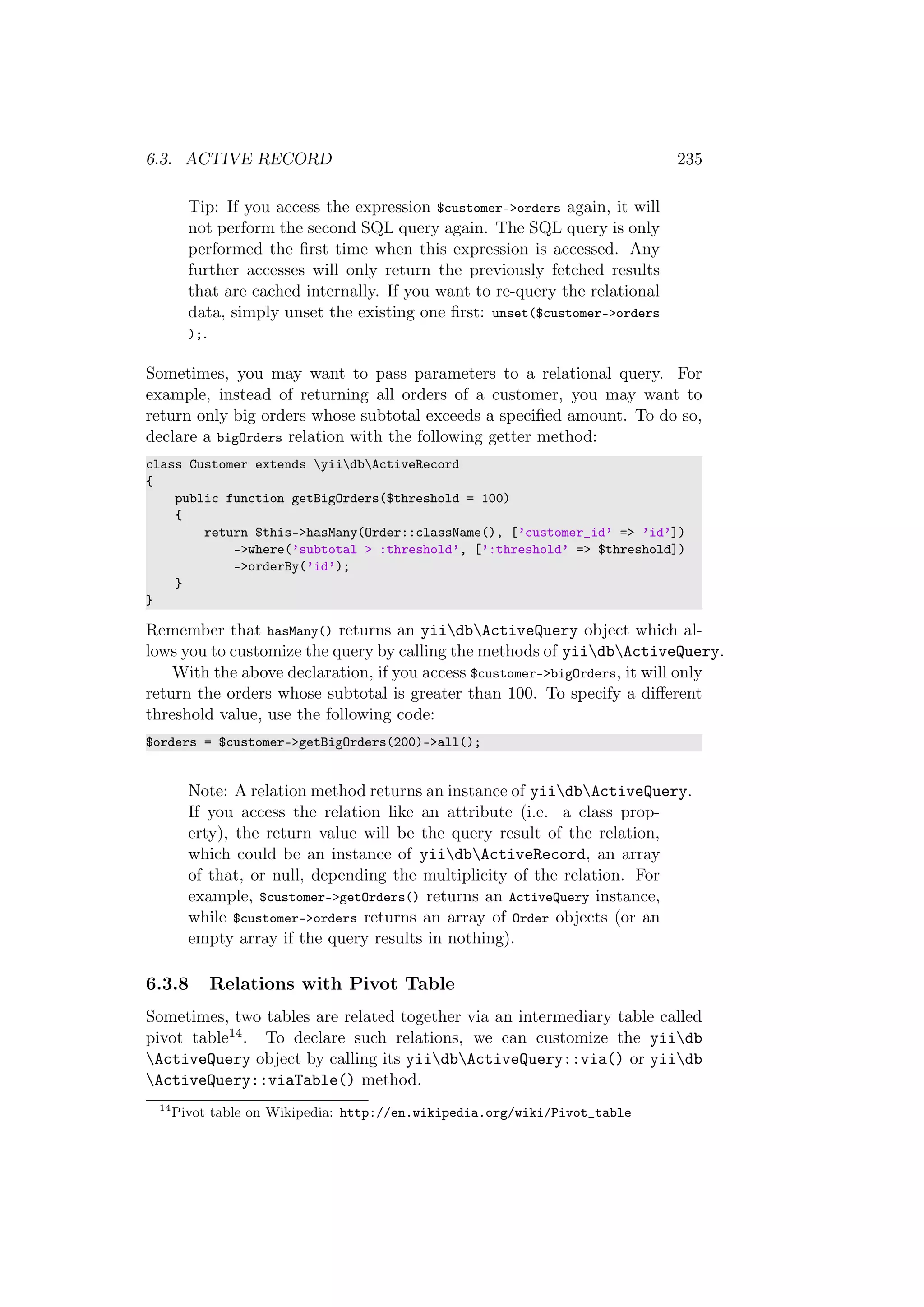 6.3. ACTIVE RECORD 235
Tip: If you access the expression $customer->orders again, it will
not perform the second SQL query again. The SQL query is only
performed the ﬁrst time when this expression is accessed. Any
further accesses will only return the previously fetched results
that are cached internally. If you want to re-query the relational
data, simply unset the existing one ﬁrst: unset($customer->orders
);.
Sometimes, you may want to pass parameters to a relational query. For
example, instead of returning all orders of a customer, you may want to
return only big orders whose subtotal exceeds a speciﬁed amount. To do so,
declare a bigOrders relation with the following getter method:
class Customer extends yiidbActiveRecord
{
public function getBigOrders($threshold = 100)
{
return $this->hasMany(Order::className(), [’customer_id’ => ’id’])
->where(’subtotal > :threshold’, [’:threshold’ => $threshold])
->orderBy(’id’);
}
}
Remember that hasMany() returns an yiidbActiveQuery object which al-
lows you to customize the query by calling the methods of yiidbActiveQuery.
With the above declaration, if you access $customer->bigOrders, it will only
return the orders whose subtotal is greater than 100. To specify a diﬀerent
threshold value, use the following code:
$orders = $customer->getBigOrders(200)->all();
Note: A relation method returns an instance of yiidbActiveQuery.
If you access the relation like an attribute (i.e. a class prop-
erty), the return value will be the query result of the relation,
which could be an instance of yiidbActiveRecord, an array
of that, or null, depending the multiplicity of the relation. For
example, $customer->getOrders() returns an ActiveQuery instance,
while $customer->orders returns an array of Order objects (or an
empty array if the query results in nothing).
6.3.8 Relations with Pivot Table
Sometimes, two tables are related together via an intermediary table called
pivot table14. To declare such relations, we can customize the yiidb
ActiveQuery object by calling its yiidbActiveQuery::via() or yiidb
ActiveQuery::viaTable() method.
14
Pivot table on Wikipedia: http://en.wikipedia.org/wiki/Pivot_table
 