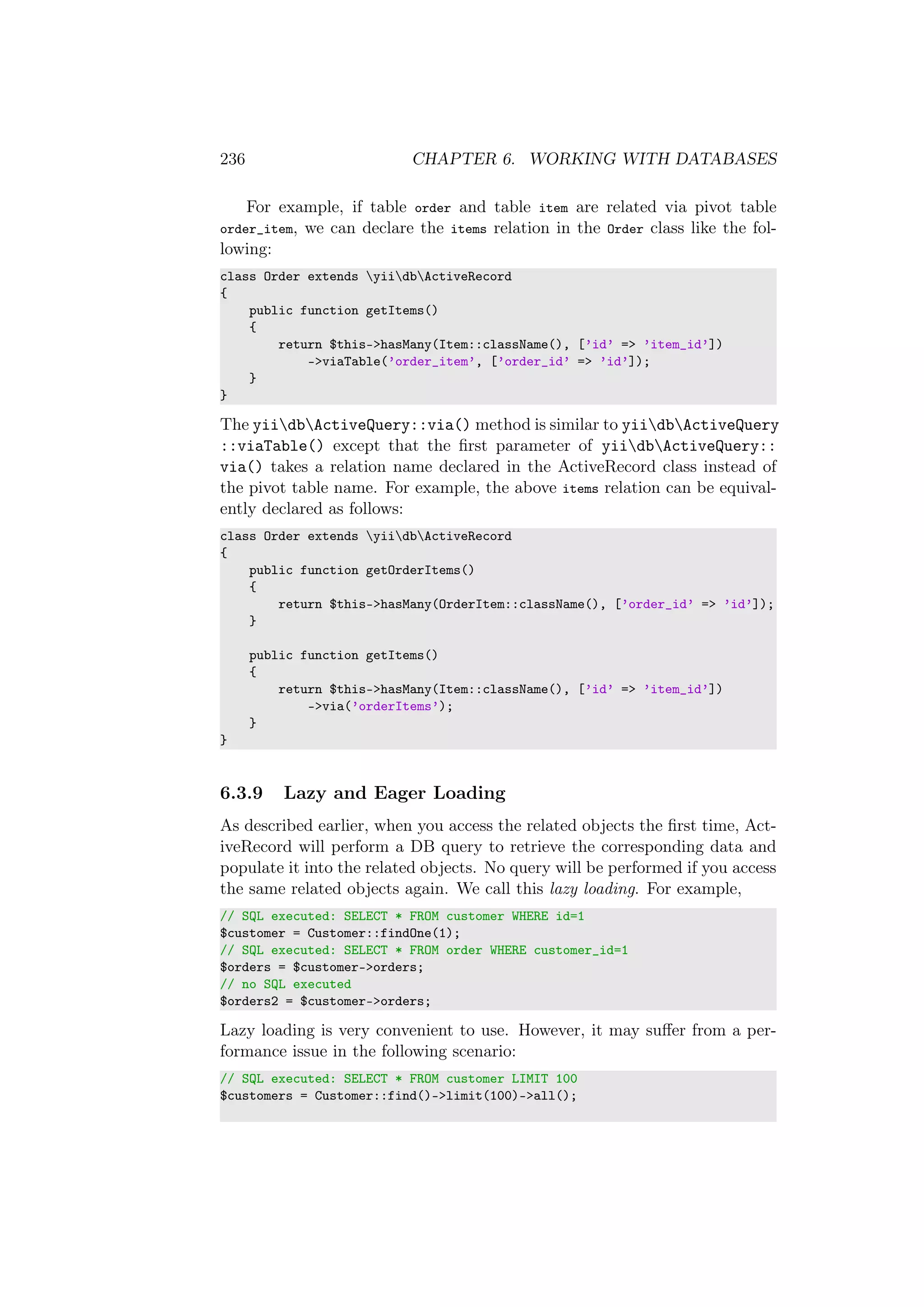 236 CHAPTER 6. WORKING WITH DATABASES
For example, if table order and table item are related via pivot table
order_item, we can declare the items relation in the Order class like the fol-
lowing:
class Order extends yiidbActiveRecord
{
public function getItems()
{
return $this->hasMany(Item::className(), [’id’ => ’item_id’])
->viaTable(’order_item’, [’order_id’ => ’id’]);
}
}
The yiidbActiveQuery::via() method is similar to yiidbActiveQuery
::viaTable() except that the ﬁrst parameter of yiidbActiveQuery::
via() takes a relation name declared in the ActiveRecord class instead of
the pivot table name. For example, the above items relation can be equival-
ently declared as follows:
class Order extends yiidbActiveRecord
{
public function getOrderItems()
{
return $this->hasMany(OrderItem::className(), [’order_id’ => ’id’]);
}
public function getItems()
{
return $this->hasMany(Item::className(), [’id’ => ’item_id’])
->via(’orderItems’);
}
}
6.3.9 Lazy and Eager Loading
As described earlier, when you access the related objects the ﬁrst time, Act-
iveRecord will perform a DB query to retrieve the corresponding data and
populate it into the related objects. No query will be performed if you access
the same related objects again. We call this lazy loading. For example,
// SQL executed: SELECT * FROM customer WHERE id=1
$customer = Customer::findOne(1);
// SQL executed: SELECT * FROM order WHERE customer_id=1
$orders = $customer->orders;
// no SQL executed
$orders2 = $customer->orders;
Lazy loading is very convenient to use. However, it may suﬀer from a per-
formance issue in the following scenario:
// SQL executed: SELECT * FROM customer LIMIT 100
$customers = Customer::find()->limit(100)->all();
 