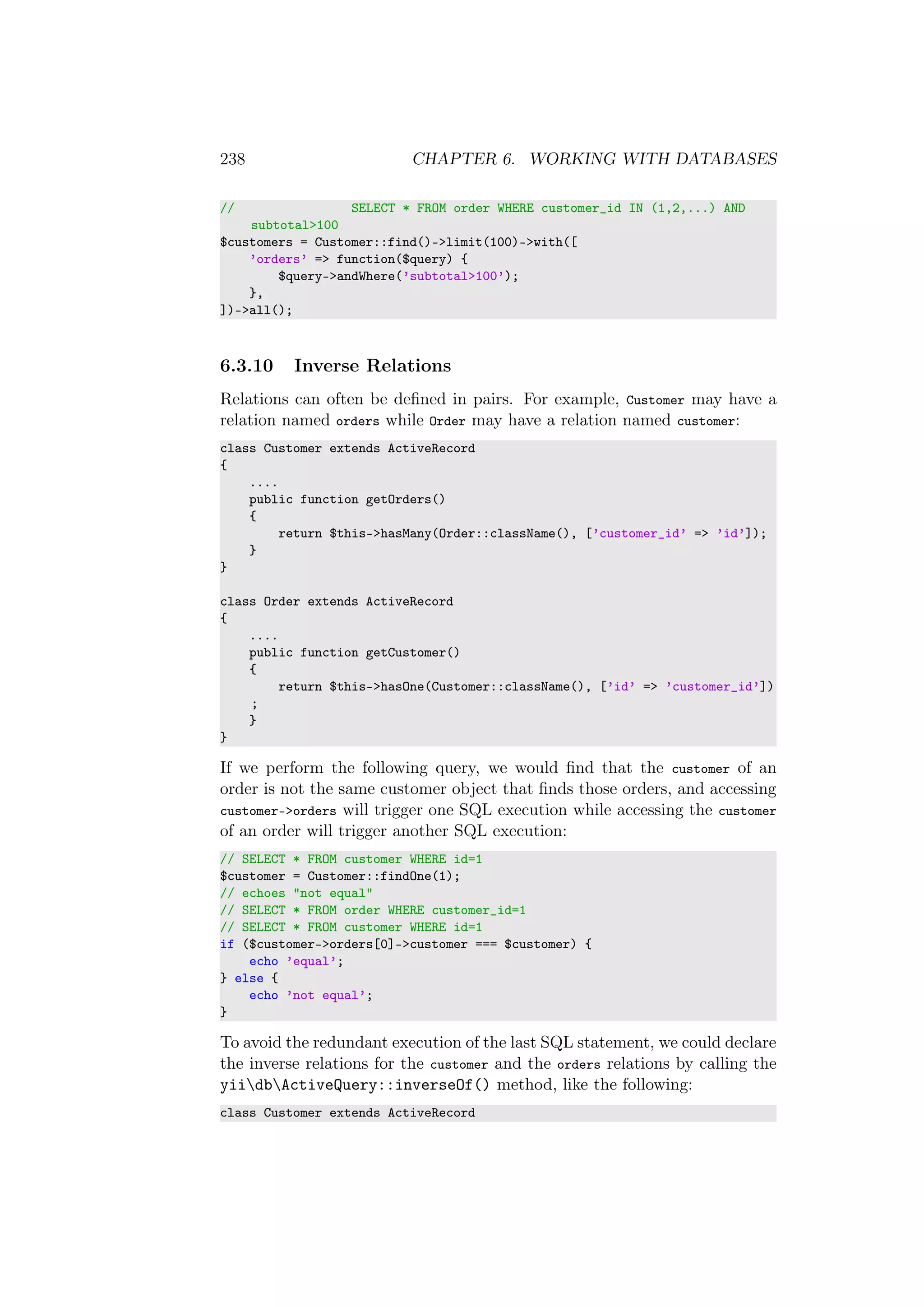 238 CHAPTER 6. WORKING WITH DATABASES
// SELECT * FROM order WHERE customer_id IN (1,2,...) AND
subtotal>100
$customers = Customer::find()->limit(100)->with([
’orders’ => function($query) {
$query->andWhere(’subtotal>100’);
},
])->all();
6.3.10 Inverse Relations
Relations can often be deﬁned in pairs. For example, Customer may have a
relation named orders while Order may have a relation named customer:
class Customer extends ActiveRecord
{
....
public function getOrders()
{
return $this->hasMany(Order::className(), [’customer_id’ => ’id’]);
}
}
class Order extends ActiveRecord
{
....
public function getCustomer()
{
return $this->hasOne(Customer::className(), [’id’ => ’customer_id’])
;
}
}
If we perform the following query, we would ﬁnd that the customer of an
order is not the same customer object that ﬁnds those orders, and accessing
customer->orders will trigger one SQL execution while accessing the customer
of an order will trigger another SQL execution:
// SELECT * FROM customer WHERE id=1
$customer = Customer::findOne(1);
// echoes "not equal"
// SELECT * FROM order WHERE customer_id=1
// SELECT * FROM customer WHERE id=1
if ($customer->orders[0]->customer === $customer) {
echo ’equal’;
} else {
echo ’not equal’;
}
To avoid the redundant execution of the last SQL statement, we could declare
the inverse relations for the customer and the orders relations by calling the
yiidbActiveQuery::inverseOf() method, like the following:
class Customer extends ActiveRecord
 