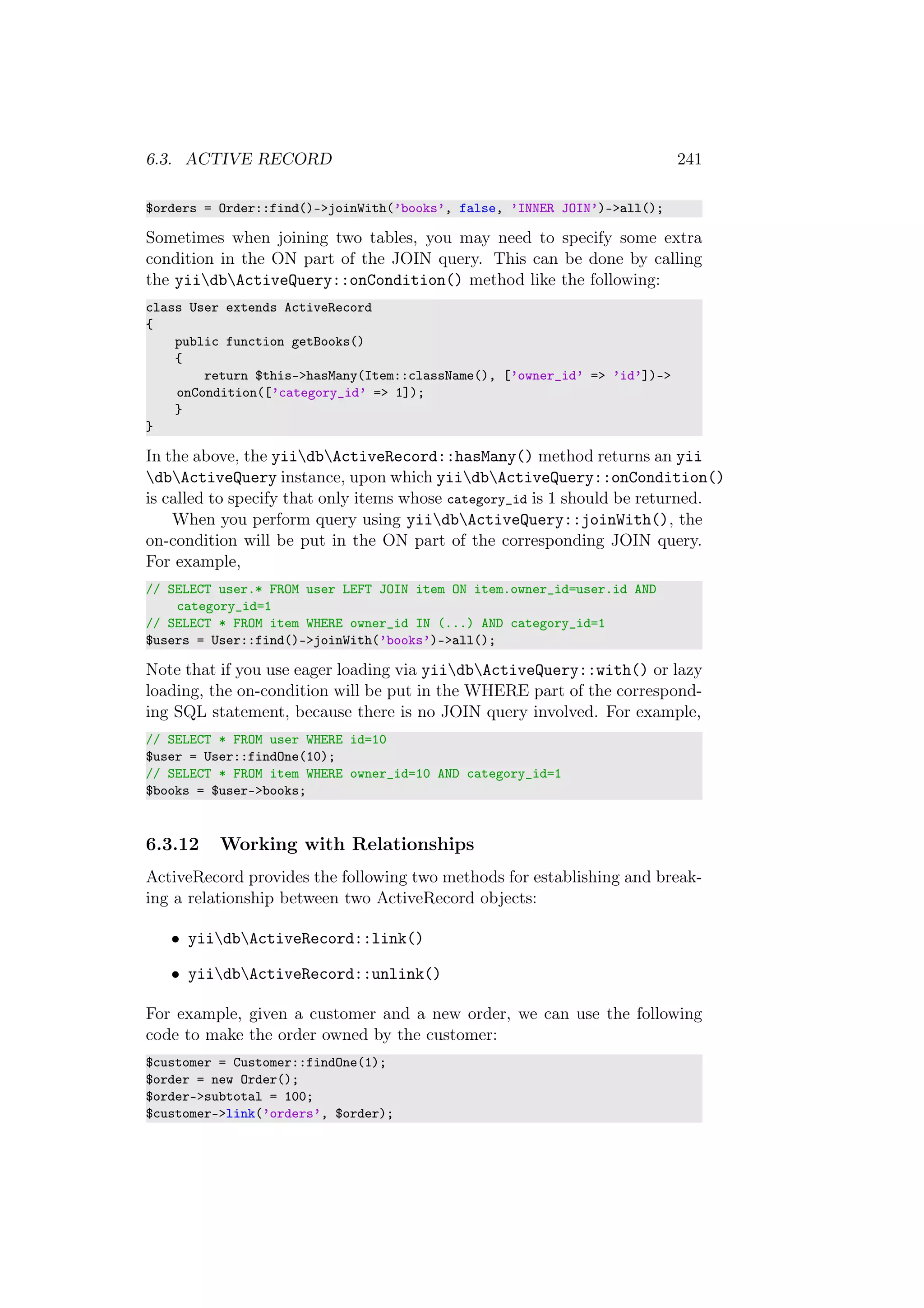 6.3. ACTIVE RECORD 241
$orders = Order::find()->joinWith(’books’, false, ’INNER JOIN’)->all();
Sometimes when joining two tables, you may need to specify some extra
condition in the ON part of the JOIN query. This can be done by calling
the yiidbActiveQuery::onCondition() method like the following:
class User extends ActiveRecord
{
public function getBooks()
{
return $this->hasMany(Item::className(), [’owner_id’ => ’id’])->
onCondition([’category_id’ => 1]);
}
}
In the above, the yiidbActiveRecord::hasMany() method returns an yii
dbActiveQuery instance, upon which yiidbActiveQuery::onCondition()
is called to specify that only items whose category_id is 1 should be returned.
When you perform query using yiidbActiveQuery::joinWith(), the
on-condition will be put in the ON part of the corresponding JOIN query.
For example,
// SELECT user.* FROM user LEFT JOIN item ON item.owner_id=user.id AND
category_id=1
// SELECT * FROM item WHERE owner_id IN (...) AND category_id=1
$users = User::find()->joinWith(’books’)->all();
Note that if you use eager loading via yiidbActiveQuery::with() or lazy
loading, the on-condition will be put in the WHERE part of the correspond-
ing SQL statement, because there is no JOIN query involved. For example,
// SELECT * FROM user WHERE id=10
$user = User::findOne(10);
// SELECT * FROM item WHERE owner_id=10 AND category_id=1
$books = $user->books;
6.3.12 Working with Relationships
ActiveRecord provides the following two methods for establishing and break-
ing a relationship between two ActiveRecord objects:
• yiidbActiveRecord::link()
• yiidbActiveRecord::unlink()
For example, given a customer and a new order, we can use the following
code to make the order owned by the customer:
$customer = Customer::findOne(1);
$order = new Order();
$order->subtotal = 100;
$customer->link(’orders’, $order);
 