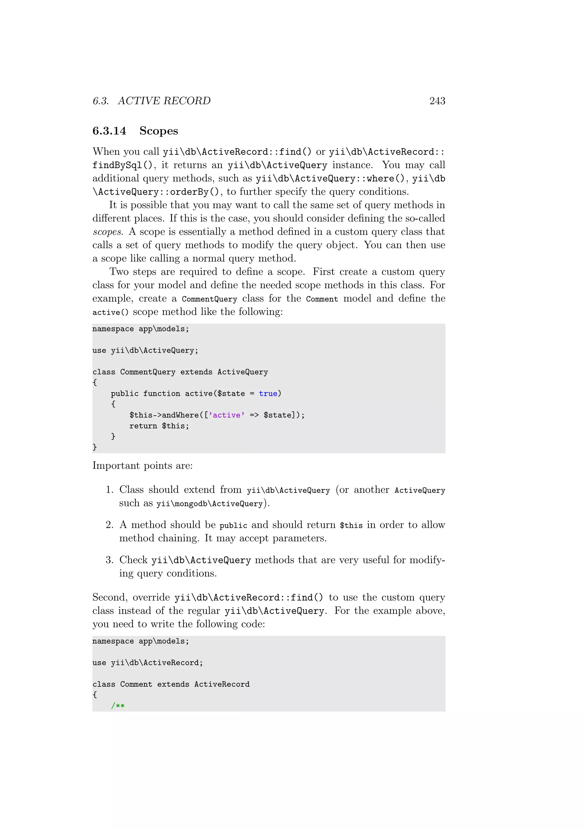 6.3. ACTIVE RECORD 243
6.3.14 Scopes
When you call yiidbActiveRecord::find() or yiidbActiveRecord::
findBySql(), it returns an yiidbActiveQuery instance. You may call
additional query methods, such as yiidbActiveQuery::where(), yiidb
ActiveQuery::orderBy(), to further specify the query conditions.
It is possible that you may want to call the same set of query methods in
diﬀerent places. If this is the case, you should consider deﬁning the so-called
scopes. A scope is essentially a method deﬁned in a custom query class that
calls a set of query methods to modify the query object. You can then use
a scope like calling a normal query method.
Two steps are required to deﬁne a scope. First create a custom query
class for your model and deﬁne the needed scope methods in this class. For
example, create a CommentQuery class for the Comment model and deﬁne the
active() scope method like the following:
namespace appmodels;
use yiidbActiveQuery;
class CommentQuery extends ActiveQuery
{
public function active($state = true)
{
$this->andWhere([’active’ => $state]);
return $this;
}
}
Important points are:
1. Class should extend from yiidbActiveQuery (or another ActiveQuery
such as yiimongodbActiveQuery).
2. A method should be public and should return $this in order to allow
method chaining. It may accept parameters.
3. Check yiidbActiveQuery methods that are very useful for modify-
ing query conditions.
Second, override yiidbActiveRecord::find() to use the custom query
class instead of the regular yiidbActiveQuery. For the example above,
you need to write the following code:
namespace appmodels;
use yiidbActiveRecord;
class Comment extends ActiveRecord
{
/**
 