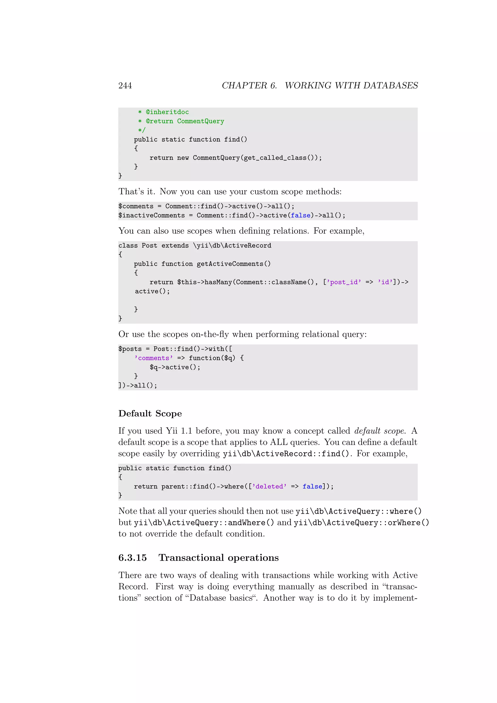 244 CHAPTER 6. WORKING WITH DATABASES
* @inheritdoc
* @return CommentQuery
*/
public static function find()
{
return new CommentQuery(get_called_class());
}
}
That’s it. Now you can use your custom scope methods:
$comments = Comment::find()->active()->all();
$inactiveComments = Comment::find()->active(false)->all();
You can also use scopes when deﬁning relations. For example,
class Post extends yiidbActiveRecord
{
public function getActiveComments()
{
return $this->hasMany(Comment::className(), [’post_id’ => ’id’])->
active();
}
}
Or use the scopes on-the-ﬂy when performing relational query:
$posts = Post::find()->with([
’comments’ => function($q) {
$q->active();
}
])->all();
Default Scope
If you used Yii 1.1 before, you may know a concept called default scope. A
default scope is a scope that applies to ALL queries. You can deﬁne a default
scope easily by overriding yiidbActiveRecord::find(). For example,
public static function find()
{
return parent::find()->where([’deleted’ => false]);
}
Note that all your queries should then not use yiidbActiveQuery::where()
but yiidbActiveQuery::andWhere() and yiidbActiveQuery::orWhere()
to not override the default condition.
6.3.15 Transactional operations
There are two ways of dealing with transactions while working with Active
Record. First way is doing everything manually as described in “transac-
tions” section of “Database basics“. Another way is to do it by implement-
 