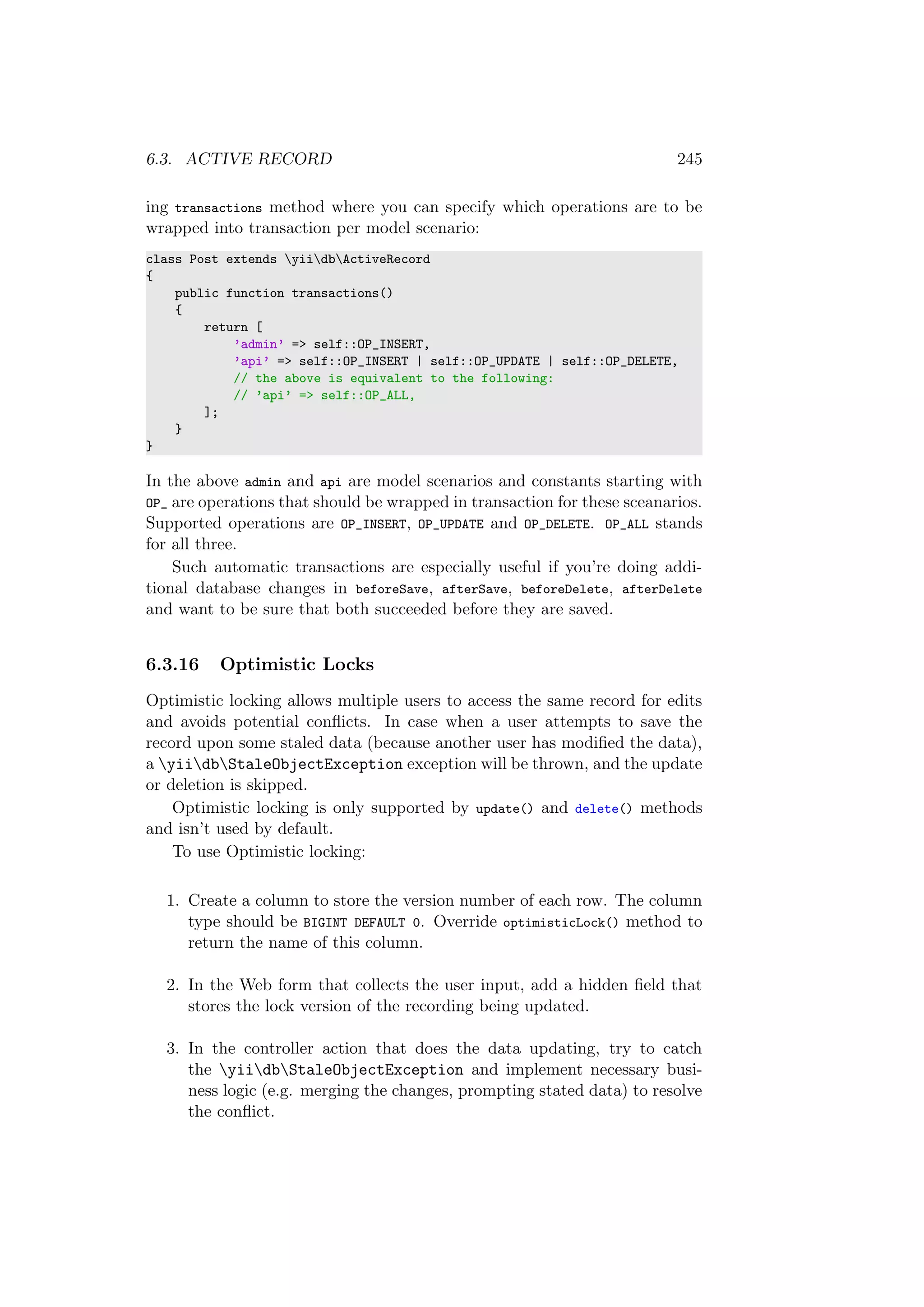 6.3. ACTIVE RECORD 245
ing transactions method where you can specify which operations are to be
wrapped into transaction per model scenario:
class Post extends yiidbActiveRecord
{
public function transactions()
{
return [
’admin’ => self::OP_INSERT,
’api’ => self::OP_INSERT | self::OP_UPDATE | self::OP_DELETE,
// the above is equivalent to the following:
// ’api’ => self::OP_ALL,
];
}
}
In the above admin and api are model scenarios and constants starting with
OP_ are operations that should be wrapped in transaction for these sceanarios.
Supported operations are OP_INSERT, OP_UPDATE and OP_DELETE. OP_ALL stands
for all three.
Such automatic transactions are especially useful if you’re doing addi-
tional database changes in beforeSave, afterSave, beforeDelete, afterDelete
and want to be sure that both succeeded before they are saved.
6.3.16 Optimistic Locks
Optimistic locking allows multiple users to access the same record for edits
and avoids potential conﬂicts. In case when a user attempts to save the
record upon some staled data (because another user has modiﬁed the data),
a yiidbStaleObjectException exception will be thrown, and the update
or deletion is skipped.
Optimistic locking is only supported by update() and delete() methods
and isn’t used by default.
To use Optimistic locking:
1. Create a column to store the version number of each row. The column
type should be BIGINT DEFAULT 0. Override optimisticLock() method to
return the name of this column.
2. In the Web form that collects the user input, add a hidden ﬁeld that
stores the lock version of the recording being updated.
3. In the controller action that does the data updating, try to catch
the yiidbStaleObjectException and implement necessary busi-
ness logic (e.g. merging the changes, prompting stated data) to resolve
the conﬂict.
 