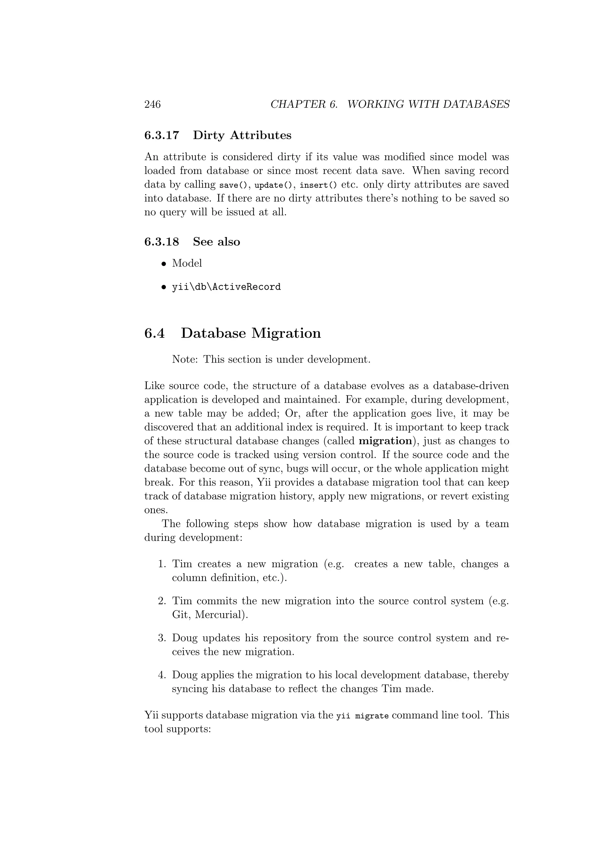 246 CHAPTER 6. WORKING WITH DATABASES
6.3.17 Dirty Attributes
An attribute is considered dirty if its value was modiﬁed since model was
loaded from database or since most recent data save. When saving record
data by calling save(), update(), insert() etc. only dirty attributes are saved
into database. If there are no dirty attributes there’s nothing to be saved so
no query will be issued at all.
6.3.18 See also
• Model
• yiidbActiveRecord
6.4 Database Migration
Note: This section is under development.
Like source code, the structure of a database evolves as a database-driven
application is developed and maintained. For example, during development,
a new table may be added; Or, after the application goes live, it may be
discovered that an additional index is required. It is important to keep track
of these structural database changes (called migration), just as changes to
the source code is tracked using version control. If the source code and the
database become out of sync, bugs will occur, or the whole application might
break. For this reason, Yii provides a database migration tool that can keep
track of database migration history, apply new migrations, or revert existing
ones.
The following steps show how database migration is used by a team
during development:
1. Tim creates a new migration (e.g. creates a new table, changes a
column deﬁnition, etc.).
2. Tim commits the new migration into the source control system (e.g.
Git, Mercurial).
3. Doug updates his repository from the source control system and re-
ceives the new migration.
4. Doug applies the migration to his local development database, thereby
syncing his database to reﬂect the changes Tim made.
Yii supports database migration via the yii migrate command line tool. This
tool supports:
 