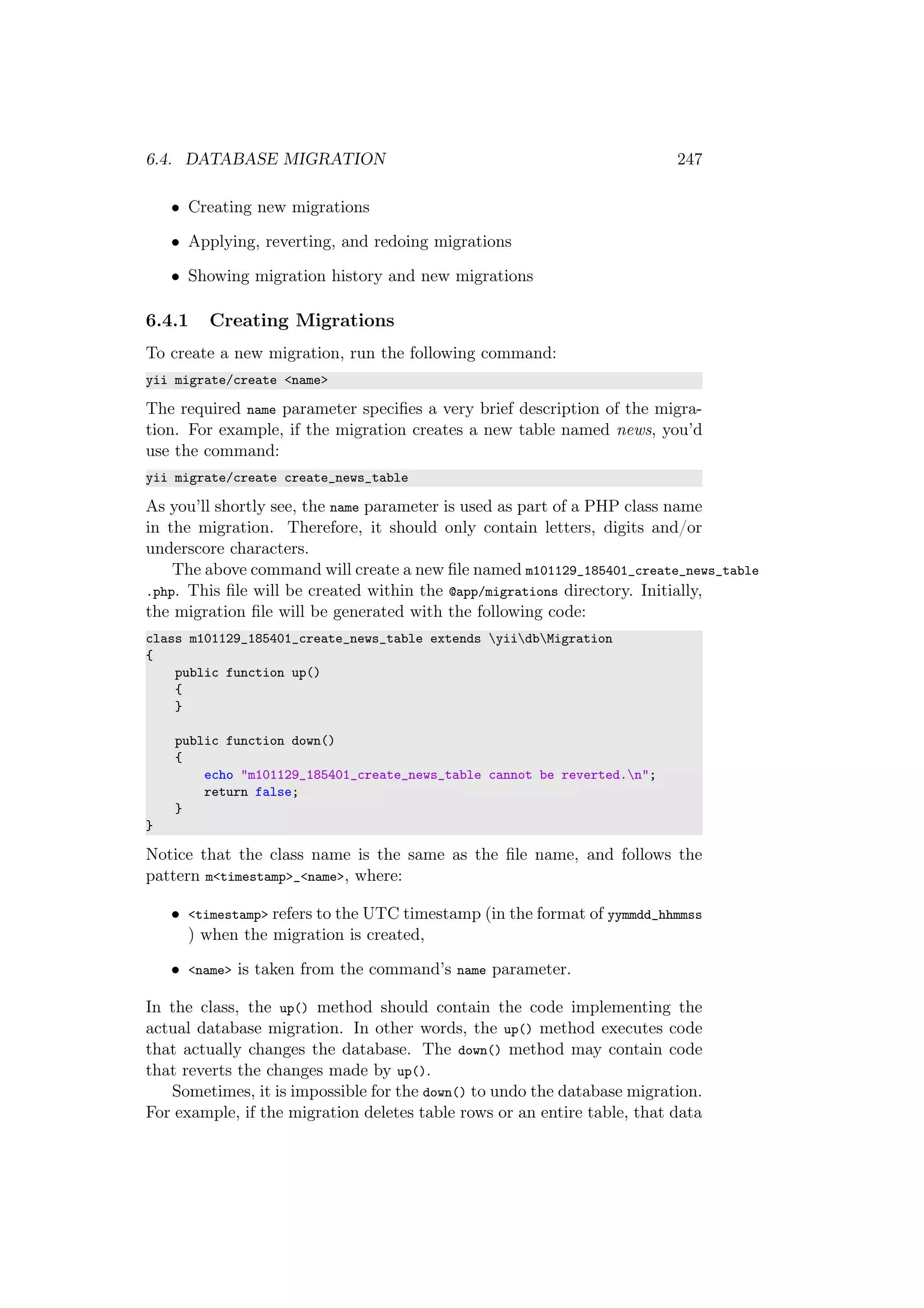 6.4. DATABASE MIGRATION 247
• Creating new migrations
• Applying, reverting, and redoing migrations
• Showing migration history and new migrations
6.4.1 Creating Migrations
To create a new migration, run the following command:
yii migrate/create <name>
The required name parameter speciﬁes a very brief description of the migra-
tion. For example, if the migration creates a new table named news, you’d
use the command:
yii migrate/create create_news_table
As you’ll shortly see, the name parameter is used as part of a PHP class name
in the migration. Therefore, it should only contain letters, digits and/or
underscore characters.
The above command will create a new ﬁle named m101129_185401_create_news_table
.php. This ﬁle will be created within the @app/migrations directory. Initially,
the migration ﬁle will be generated with the following code:
class m101129_185401_create_news_table extends yiidbMigration
{
public function up()
{
}
public function down()
{
echo "m101129_185401_create_news_table cannot be reverted.n";
return false;
}
}
Notice that the class name is the same as the ﬁle name, and follows the
pattern m<timestamp>_<name>, where:
• <timestamp> refers to the UTC timestamp (in the format of yymmdd_hhmmss
) when the migration is created,
• <name> is taken from the command’s name parameter.
In the class, the up() method should contain the code implementing the
actual database migration. In other words, the up() method executes code
that actually changes the database. The down() method may contain code
that reverts the changes made by up().
Sometimes, it is impossible for the down() to undo the database migration.
For example, if the migration deletes table rows or an entire table, that data
 