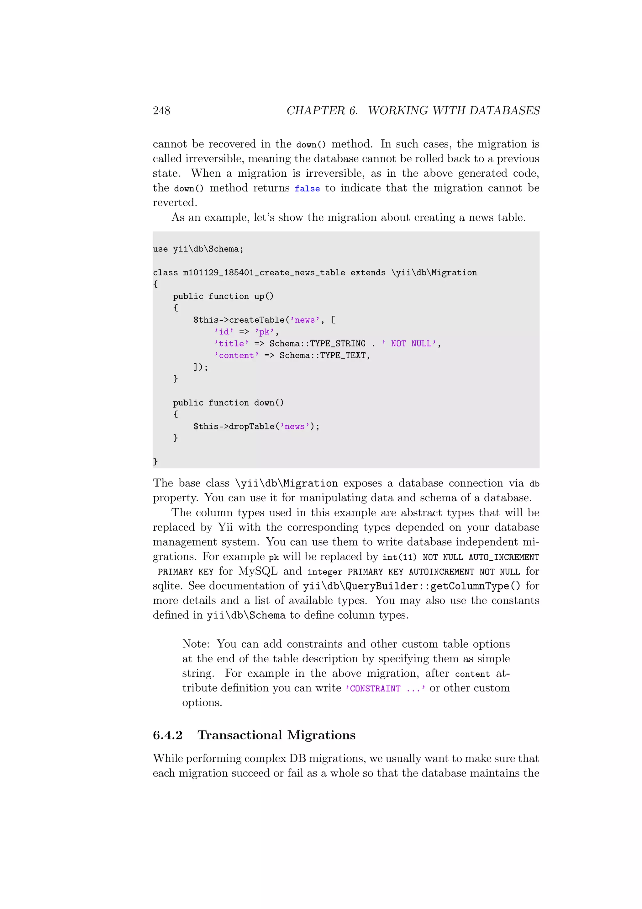 248 CHAPTER 6. WORKING WITH DATABASES
cannot be recovered in the down() method. In such cases, the migration is
called irreversible, meaning the database cannot be rolled back to a previous
state. When a migration is irreversible, as in the above generated code,
the down() method returns false to indicate that the migration cannot be
reverted.
As an example, let’s show the migration about creating a news table.
use yiidbSchema;
class m101129_185401_create_news_table extends yiidbMigration
{
public function up()
{
$this->createTable(’news’, [
’id’ => ’pk’,
’title’ => Schema::TYPE_STRING . ’ NOT NULL’,
’content’ => Schema::TYPE_TEXT,
]);
}
public function down()
{
$this->dropTable(’news’);
}
}
The base class yiidbMigration exposes a database connection via db
property. You can use it for manipulating data and schema of a database.
The column types used in this example are abstract types that will be
replaced by Yii with the corresponding types depended on your database
management system. You can use them to write database independent mi-
grations. For example pk will be replaced by int(11) NOT NULL AUTO_INCREMENT
PRIMARY KEY for MySQL and integer PRIMARY KEY AUTOINCREMENT NOT NULL for
sqlite. See documentation of yiidbQueryBuilder::getColumnType() for
more details and a list of available types. You may also use the constants
deﬁned in yiidbSchema to deﬁne column types.
Note: You can add constraints and other custom table options
at the end of the table description by specifying them as simple
string. For example in the above migration, after content at-
tribute deﬁnition you can write ’CONSTRAINT ...’ or other custom
options.
6.4.2 Transactional Migrations
While performing complex DB migrations, we usually want to make sure that
each migration succeed or fail as a whole so that the database maintains the
 