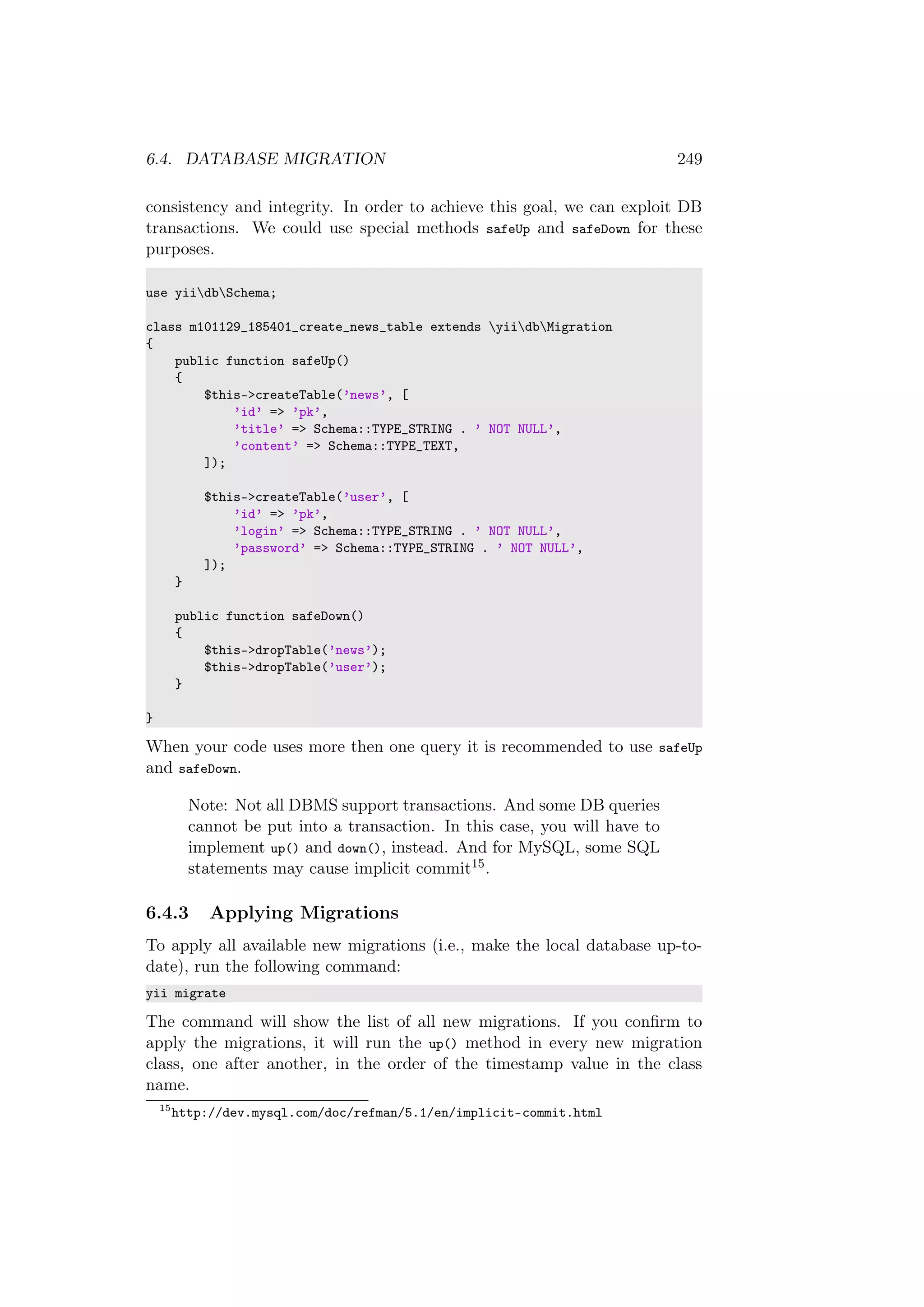 6.4. DATABASE MIGRATION 249
consistency and integrity. In order to achieve this goal, we can exploit DB
transactions. We could use special methods safeUp and safeDown for these
purposes.
use yiidbSchema;
class m101129_185401_create_news_table extends yiidbMigration
{
public function safeUp()
{
$this->createTable(’news’, [
’id’ => ’pk’,
’title’ => Schema::TYPE_STRING . ’ NOT NULL’,
’content’ => Schema::TYPE_TEXT,
]);
$this->createTable(’user’, [
’id’ => ’pk’,
’login’ => Schema::TYPE_STRING . ’ NOT NULL’,
’password’ => Schema::TYPE_STRING . ’ NOT NULL’,
]);
}
public function safeDown()
{
$this->dropTable(’news’);
$this->dropTable(’user’);
}
}
When your code uses more then one query it is recommended to use safeUp
and safeDown.
Note: Not all DBMS support transactions. And some DB queries
cannot be put into a transaction. In this case, you will have to
implement up() and down(), instead. And for MySQL, some SQL
statements may cause implicit commit15.
6.4.3 Applying Migrations
To apply all available new migrations (i.e., make the local database up-to-
date), run the following command:
yii migrate
The command will show the list of all new migrations. If you conﬁrm to
apply the migrations, it will run the up() method in every new migration
class, one after another, in the order of the timestamp value in the class
name.
15
http://dev.mysql.com/doc/refman/5.1/en/implicit-commit.html
 