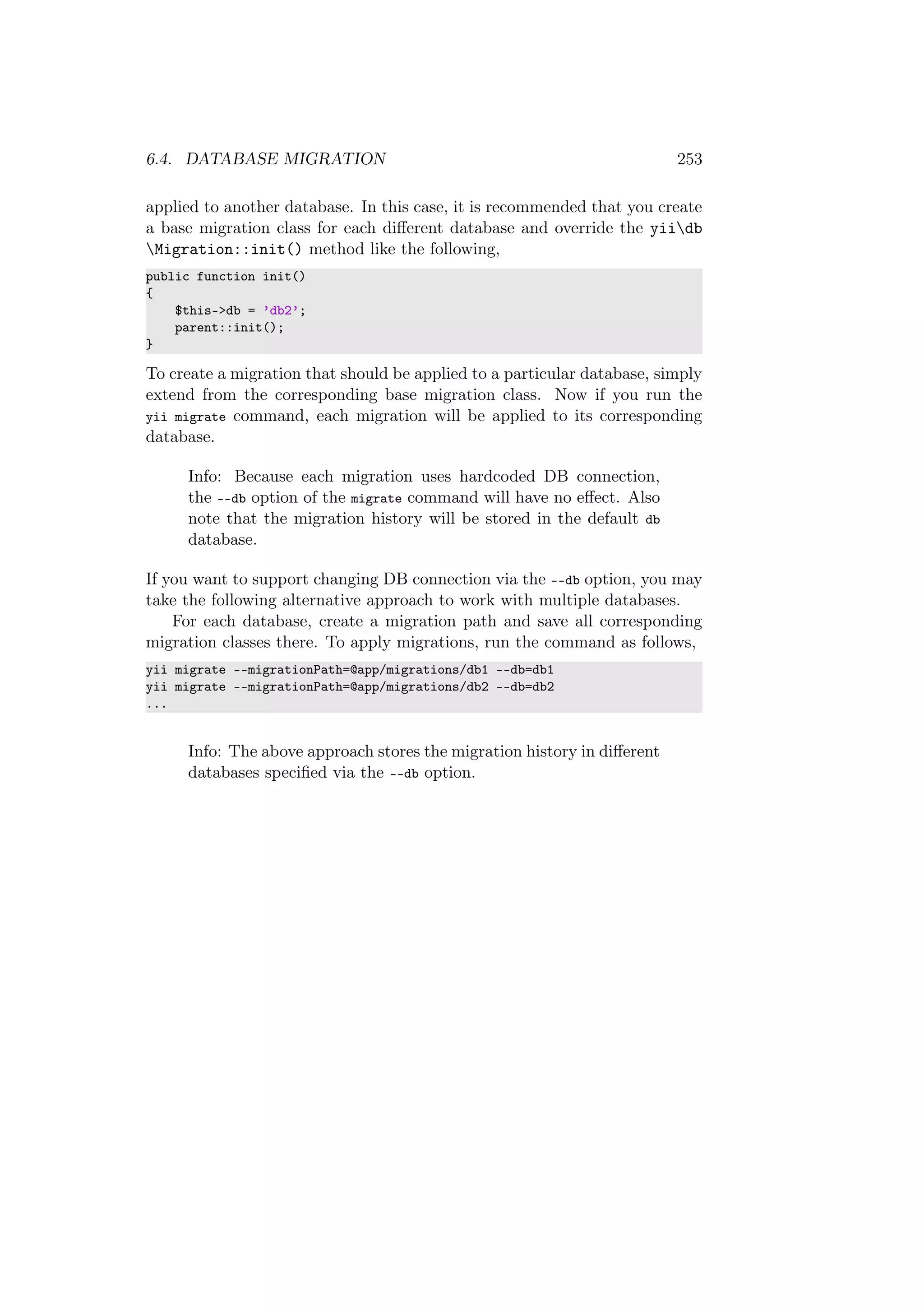 6.4. DATABASE MIGRATION 253
applied to another database. In this case, it is recommended that you create
a base migration class for each diﬀerent database and override the yiidb
Migration::init() method like the following,
public function init()
{
$this->db = ’db2’;
parent::init();
}
To create a migration that should be applied to a particular database, simply
extend from the corresponding base migration class. Now if you run the
yii migrate command, each migration will be applied to its corresponding
database.
Info: Because each migration uses hardcoded DB connection,
the --db option of the migrate command will have no eﬀect. Also
note that the migration history will be stored in the default db
database.
If you want to support changing DB connection via the --db option, you may
take the following alternative approach to work with multiple databases.
For each database, create a migration path and save all corresponding
migration classes there. To apply migrations, run the command as follows,
yii migrate --migrationPath=@app/migrations/db1 --db=db1
yii migrate --migrationPath=@app/migrations/db2 --db=db2
...
Info: The above approach stores the migration history in diﬀerent
databases speciﬁed via the --db option.
 