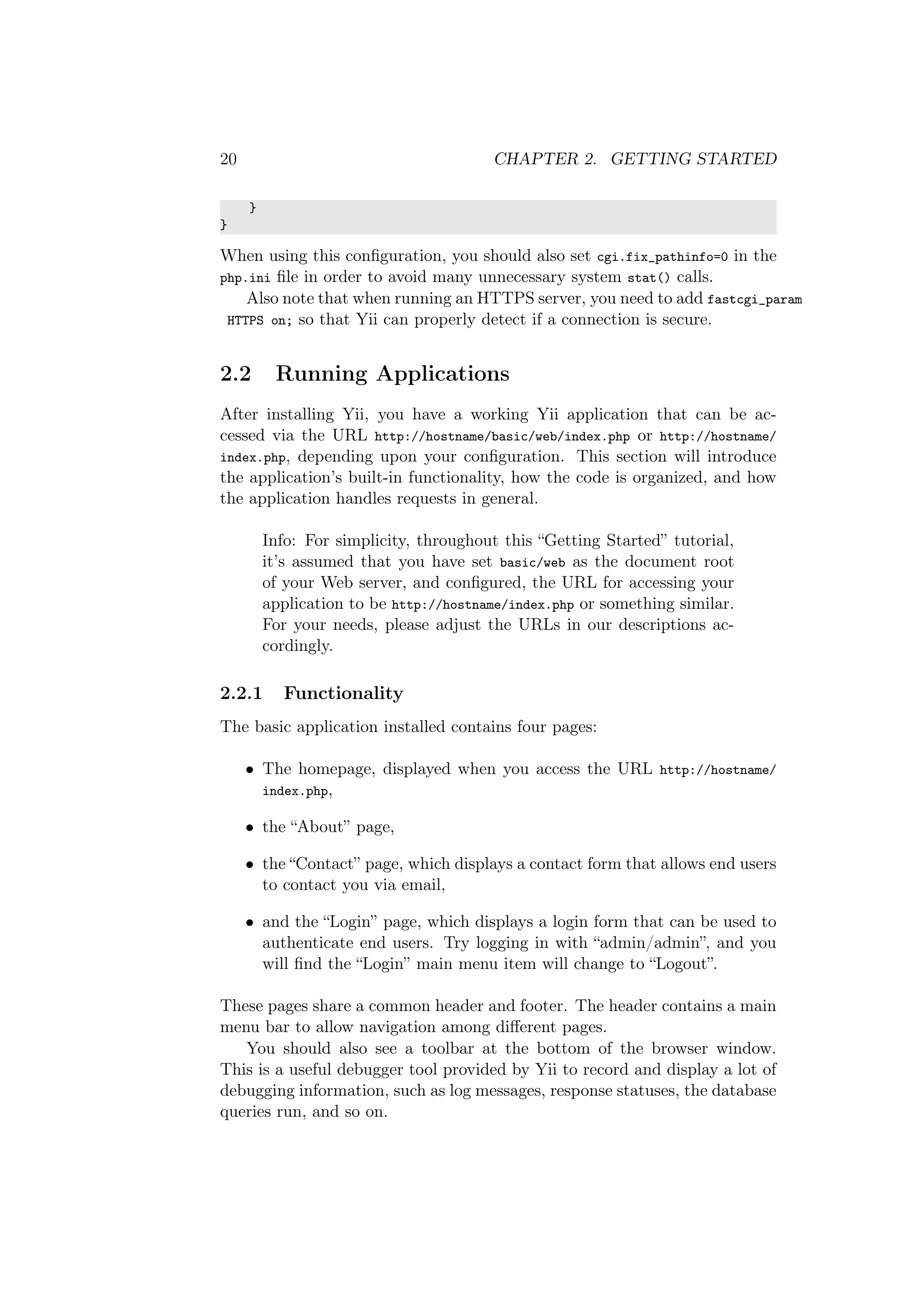 20 CHAPTER 2. GETTING STARTED
}
}
When using this conﬁguration, you should also set cgi.fix_pathinfo=0 in the
php.ini ﬁle in order to avoid many unnecessary system stat() calls.
Also note that when running an HTTPS server, you need to add fastcgi_param
HTTPS on; so that Yii can properly detect if a connection is secure.
2.2 Running Applications
After installing Yii, you have a working Yii application that can be ac-
cessed via the URL http://hostname/basic/web/index.php or http://hostname/
index.php, depending upon your conﬁguration. This section will introduce
the application’s built-in functionality, how the code is organized, and how
the application handles requests in general.
Info: For simplicity, throughout this “Getting Started” tutorial,
it’s assumed that you have set basic/web as the document root
of your Web server, and conﬁgured, the URL for accessing your
application to be http://hostname/index.php or something similar.
For your needs, please adjust the URLs in our descriptions ac-
cordingly.
2.2.1 Functionality
The basic application installed contains four pages:
• The homepage, displayed when you access the URL http://hostname/
index.php,
• the “About” page,
• the “Contact” page, which displays a contact form that allows end users
to contact you via email,
• and the “Login” page, which displays a login form that can be used to
authenticate end users. Try logging in with “admin/admin”, and you
will ﬁnd the “Login” main menu item will change to “Logout”.
These pages share a common header and footer. The header contains a main
menu bar to allow navigation among diﬀerent pages.
You should also see a toolbar at the bottom of the browser window.
This is a useful debugger tool provided by Yii to record and display a lot of
debugging information, such as log messages, response statuses, the database
queries run, and so on.
 