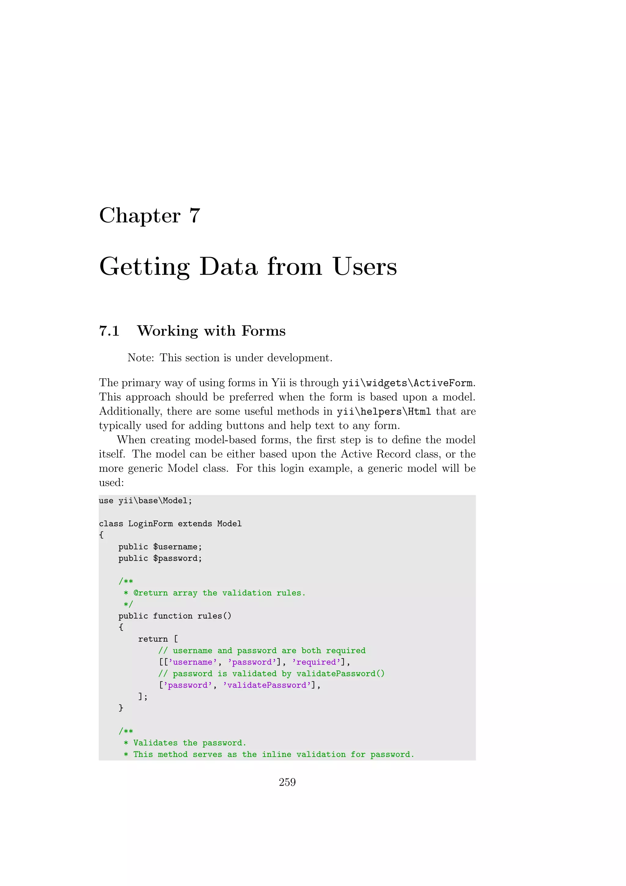 Chapter 7
Getting Data from Users
7.1 Working with Forms
Note: This section is under development.
The primary way of using forms in Yii is through yiiwidgetsActiveForm.
This approach should be preferred when the form is based upon a model.
Additionally, there are some useful methods in yiihelpersHtml that are
typically used for adding buttons and help text to any form.
When creating model-based forms, the ﬁrst step is to deﬁne the model
itself. The model can be either based upon the Active Record class, or the
more generic Model class. For this login example, a generic model will be
used:
use yiibaseModel;
class LoginForm extends Model
{
public $username;
public $password;
/**
* @return array the validation rules.
*/
public function rules()
{
return [
// username and password are both required
[[’username’, ’password’], ’required’],
// password is validated by validatePassword()
[’password’, ’validatePassword’],
];
}
/**
* Validates the password.
* This method serves as the inline validation for password.
259
 