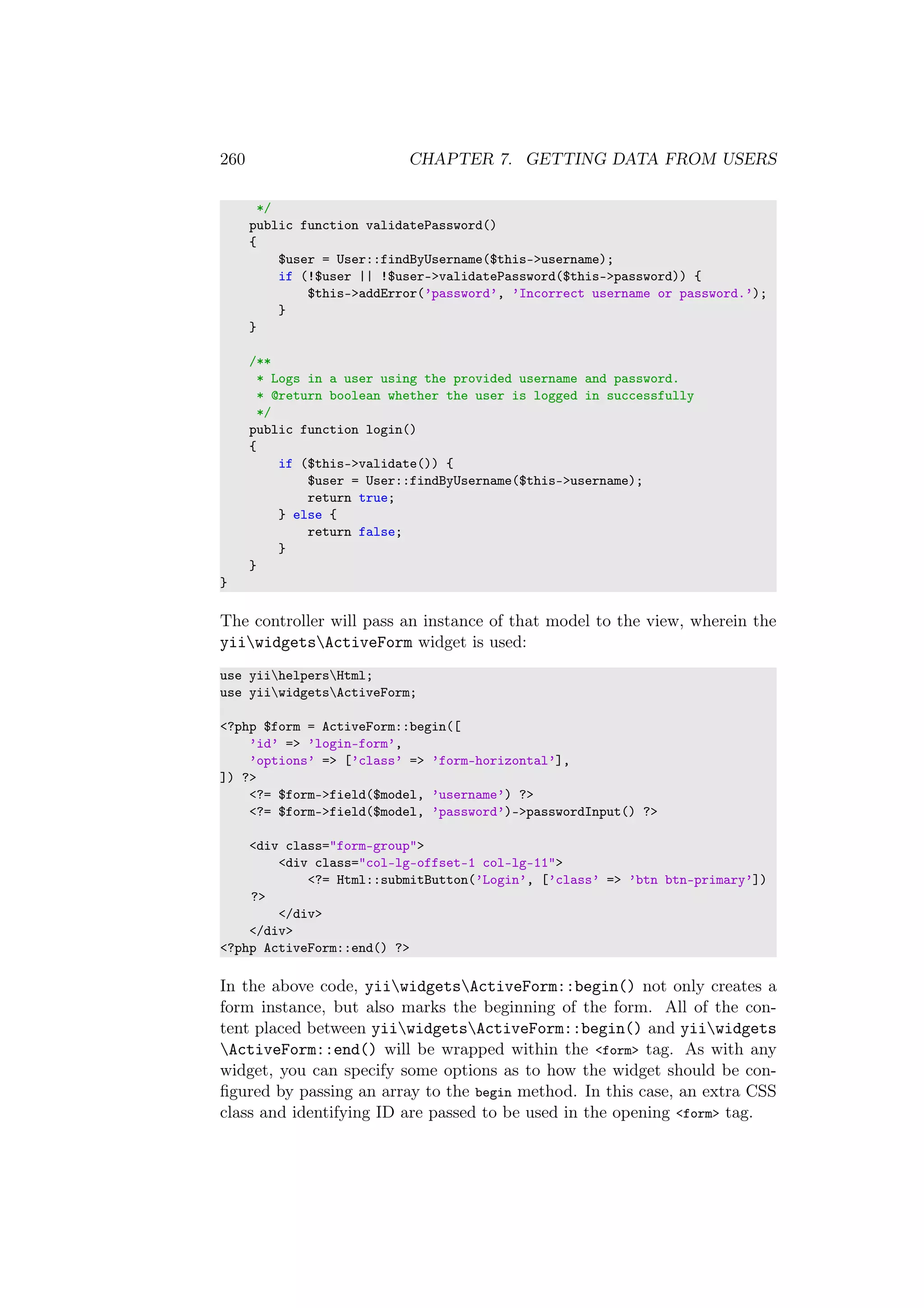 260 CHAPTER 7. GETTING DATA FROM USERS
*/
public function validatePassword()
{
$user = User::findByUsername($this->username);
if (!$user || !$user->validatePassword($this->password)) {
$this->addError(’password’, ’Incorrect username or password.’);
}
}
/**
* Logs in a user using the provided username and password.
* @return boolean whether the user is logged in successfully
*/
public function login()
{
if ($this->validate()) {
$user = User::findByUsername($this->username);
return true;
} else {
return false;
}
}
}
The controller will pass an instance of that model to the view, wherein the
yiiwidgetsActiveForm widget is used:
use yiihelpersHtml;
use yiiwidgetsActiveForm;
<?php $form = ActiveForm::begin([
’id’ => ’login-form’,
’options’ => [’class’ => ’form-horizontal’],
]) ?>
<?= $form->field($model, ’username’) ?>
<?= $form->field($model, ’password’)->passwordInput() ?>
<div class="form-group">
<div class="col-lg-offset-1 col-lg-11">
<?= Html::submitButton(’Login’, [’class’ => ’btn btn-primary’])
?>
</div>
</div>
<?php ActiveForm::end() ?>
In the above code, yiiwidgetsActiveForm::begin() not only creates a
form instance, but also marks the beginning of the form. All of the con-
tent placed between yiiwidgetsActiveForm::begin() and yiiwidgets
ActiveForm::end() will be wrapped within the <form> tag. As with any
widget, you can specify some options as to how the widget should be con-
ﬁgured by passing an array to the begin method. In this case, an extra CSS
class and identifying ID are passed to be used in the opening <form> tag.
 